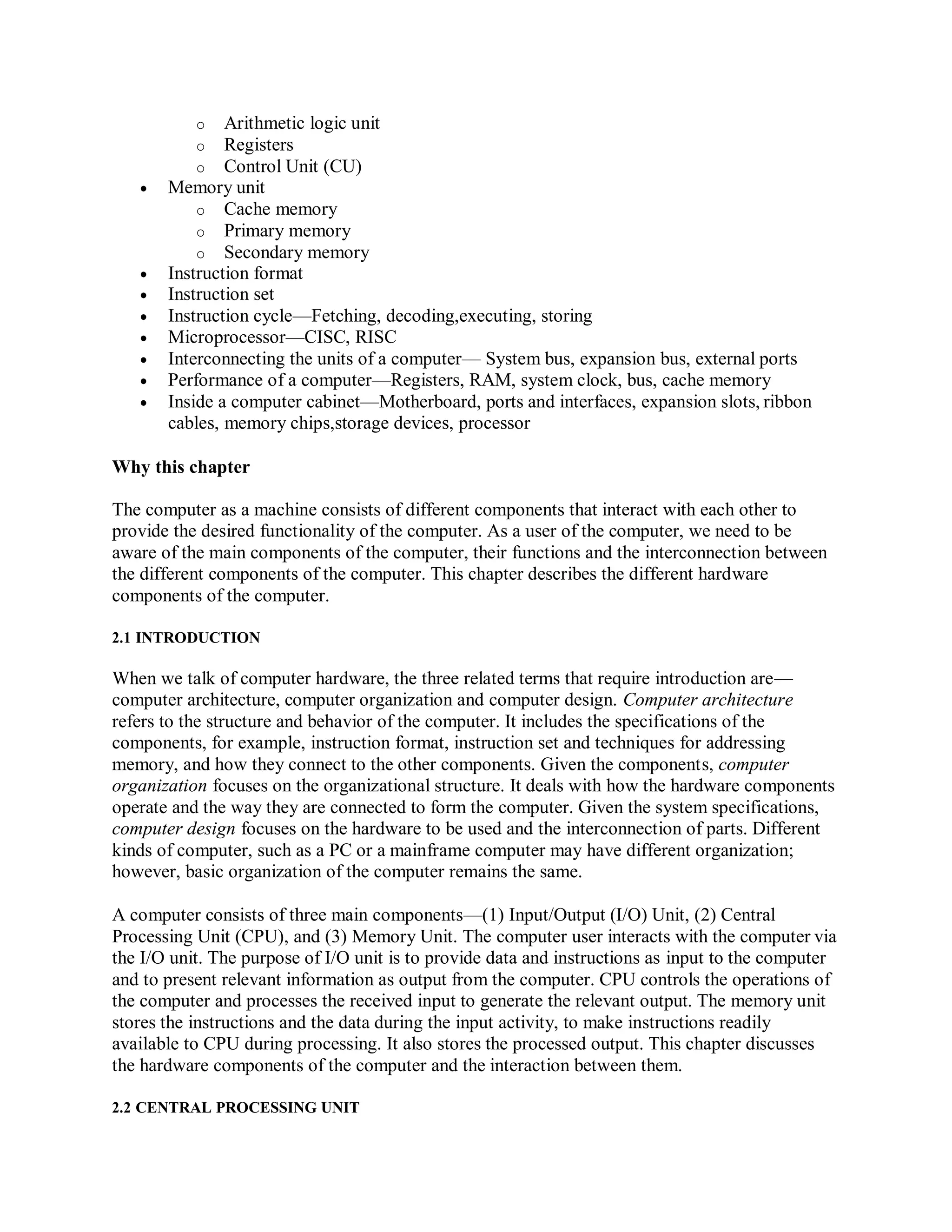o Arithmetic logic unit
o Registers
o Control Unit (CU)
 Memory unit
o Cache memory
o Primary memory
o Secondary memory
 Instruction format
 Instruction set
 Instruction cycle—Fetching, decoding,executing, storing
 Microprocessor—CISC, RISC
 Interconnecting the units of a computer— System bus, expansion bus, external ports
 Performance of a computer—Registers, RAM, system clock, bus, cache memory
 Inside a computer cabinet—Motherboard, ports and interfaces, expansion slots, ribbon
cables, memory chips,storage devices, processor
Why this chapter
The computer as a machine consists of different components that interact with each other to
provide the desired functionality of the computer. As a user of the computer, we need to be
aware of the main components of the computer, their functions and the interconnection between
the different components of the computer. This chapter describes the different hardware
components of the computer.
2.1 INTRODUCTION
When we talk of computer hardware, the three related terms that require introduction are—
computer architecture, computer organization and computer design. Computer architecture
refers to the structure and behavior of the computer. It includes the specifications of the
components, for example, instruction format, instruction set and techniques for addressing
memory, and how they connect to the other components. Given the components, computer
organization focuses on the organizational structure. It deals with how the hardware components
operate and the way they are connected to form the computer. Given the system specifications,
computer design focuses on the hardware to be used and the interconnection of parts. Different
kinds of computer, such as a PC or a mainframe computer may have different organization;
however, basic organization of the computer remains the same.
A computer consists of three main components—(1) Input/Output (I/O) Unit, (2) Central
Processing Unit (CPU), and (3) Memory Unit. The computer user interacts with the computer via
the I/O unit. The purpose of I/O unit is to provide data and instructions as input to the computer
and to present relevant information as output from the computer. CPU controls the operations of
the computer and processes the received input to generate the relevant output. The memory unit
stores the instructions and the data during the input activity, to make instructions readily
available to CPU during processing. It also stores the processed output. This chapter discusses
the hardware components of the computer and the interaction between them.
2.2 CENTRAL PROCESSING UNIT
 