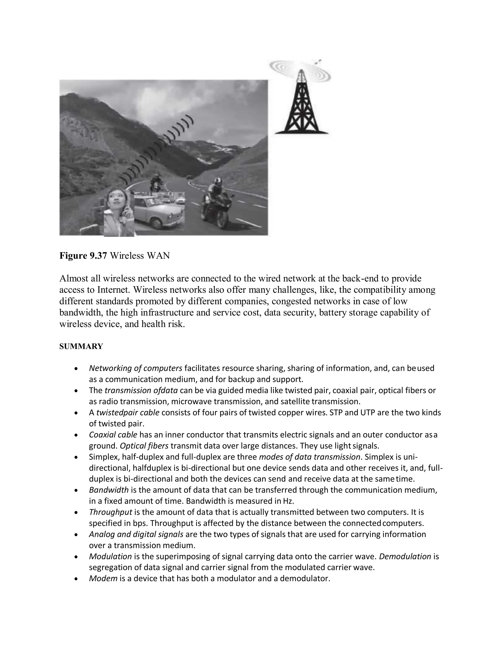 Figure 9.37 Wireless WAN
Almost all wireless networks are connected to the wired network at the back-end to provide
access to Internet. Wireless networks also offer many challenges, like, the compatibility among
different standards promoted by different companies, congested networks in case of low
bandwidth, the high infrastructure and service cost, data security, battery storage capability of
wireless device, and health risk.
SUMMARY
 Networking of computers facilitates resource sharing, sharing of information, and, can beused
as a communication medium, and for backup and support.
 The transmission ofdata can be via guided media like twisted pair, coaxial pair, optical fibers or
as radio transmission, microwave transmission, and satellite transmission.
 A twistedpair cable consists of four pairs of twisted copper wires. STP and UTP are the two kinds
of twisted pair.
 Coaxial cable has an inner conductor that transmits electric signals and an outer conductor asa
ground. Optical fibers transmit data over large distances. They use lightsignals.
 Simplex, half-duplex and full-duplex are three modes of data transmission. Simplex is uni-
directional, halfduplex is bi-directional but one device sends data and other receives it, and, full-
duplex is bi-directional and both the devices can send and receive data at the sametime.
 Bandwidth is the amount of data that can be transferred through the communication medium,
in a fixed amount of time. Bandwidth is measured in Hz.
 Throughput is the amount of data that is actually transmitted between two computers. It is
specified in bps. Throughput is affected by the distance between the connectedcomputers.
 Analog and digital signals are the two types of signals that are used for carrying information
over a transmission medium.
 Modulation is the superimposing of signal carrying data onto the carrier wave. Demodulation is
segregation of data signal and carrier signal from the modulated carrier wave.
 Modem is a device that has both a modulator and a demodulator.
 