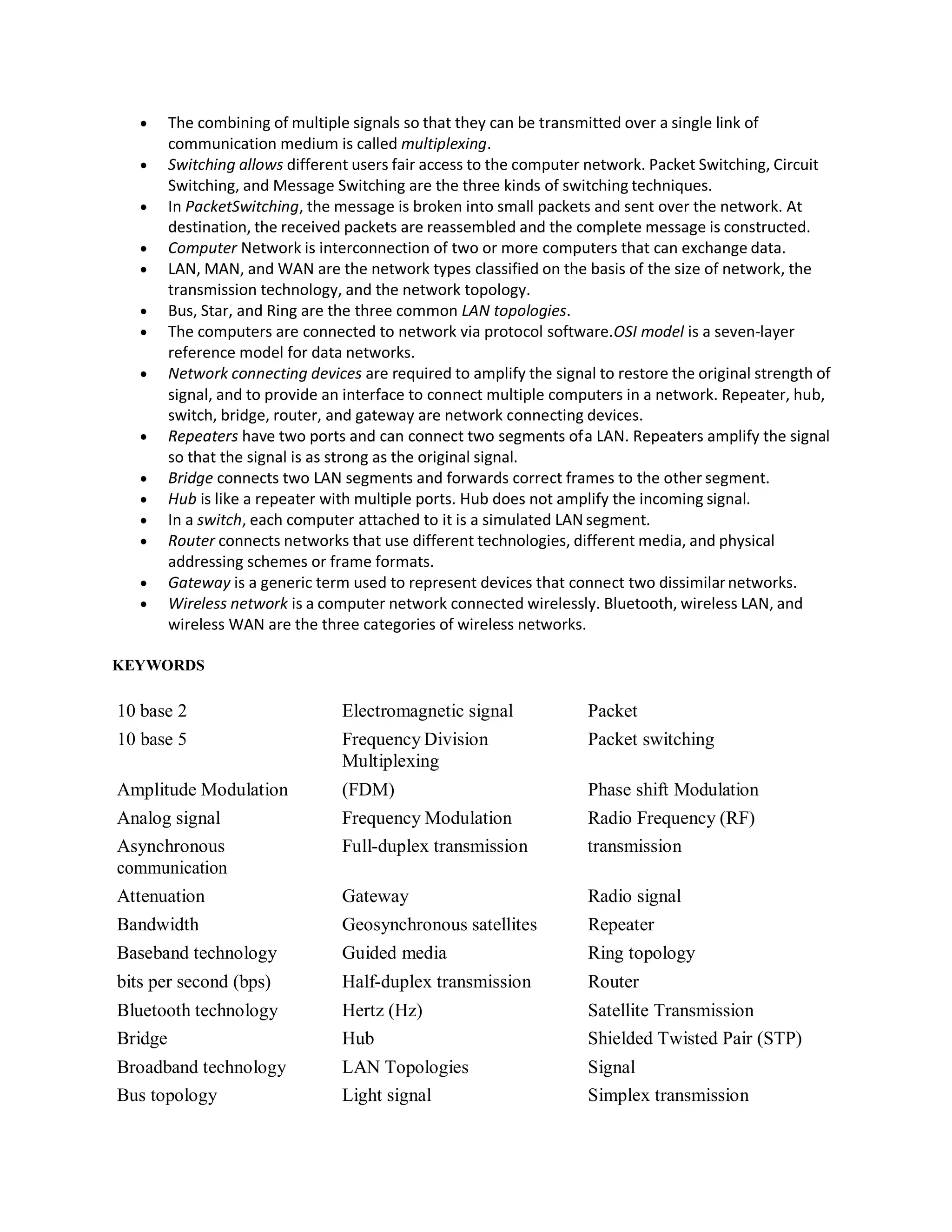  The combining of multiple signals so that they can be transmitted over a single link of
communication medium is called multiplexing.
 Switching allows different users fair access to the computer network. Packet Switching, Circuit
Switching, and Message Switching are the three kinds of switching techniques.
 In PacketSwitching, the message is broken into small packets and sent over the network. At
destination, the received packets are reassembled and the complete message is constructed.
 Computer Network is interconnection of two or more computers that can exchange data.
 LAN, MAN, and WAN are the network types classified on the basis of the size of network, the
transmission technology, and the network topology.
 Bus, Star, and Ring are the three common LAN topologies.
 The computers are connected to network via protocol software.OSI model is a seven-layer
reference model for data networks.
 Network connecting devices are required to amplify the signal to restore the original strength of
signal, and to provide an interface to connect multiple computers in a network. Repeater, hub,
switch, bridge, router, and gateway are network connecting devices.
 Repeaters have two ports and can connect two segments ofa LAN. Repeaters amplify the signal
so that the signal is as strong as the original signal.
 Bridge connects two LAN segments and forwards correct frames to the other segment.
 Hub is like a repeater with multiple ports. Hub does not amplify the incoming signal.
 In a switch, each computer attached to it is a simulated LAN segment.
 Router connects networks that use different technologies, different media, and physical
addressing schemes or frame formats.
 Gateway is a generic term used to represent devices that connect two dissimilarnetworks.
 Wireless network is a computer network connected wirelessly. Bluetooth, wireless LAN, and
wireless WAN are the three categories of wireless networks.
KEYWORDS
10 base 2 Electromagnetic signal Packet
10 base 5 Frequency Division
Multiplexing
Packet switching
Amplitude Modulation (FDM) Phase shift Modulation
Analog signal Frequency Modulation Radio Frequency (RF)
Asynchronous
communication
Full-duplex transmission transmission
Attenuation Gateway Radio signal
Bandwidth Geosynchronous satellites Repeater
Baseband technology Guided media Ring topology
bits per second (bps) Half-duplex transmission Router
Bluetooth technology Hertz (Hz) Satellite Transmission
Bridge Hub Shielded Twisted Pair (STP)
Broadband technology LAN Topologies Signal
Bus topology Light signal Simplex transmission
 