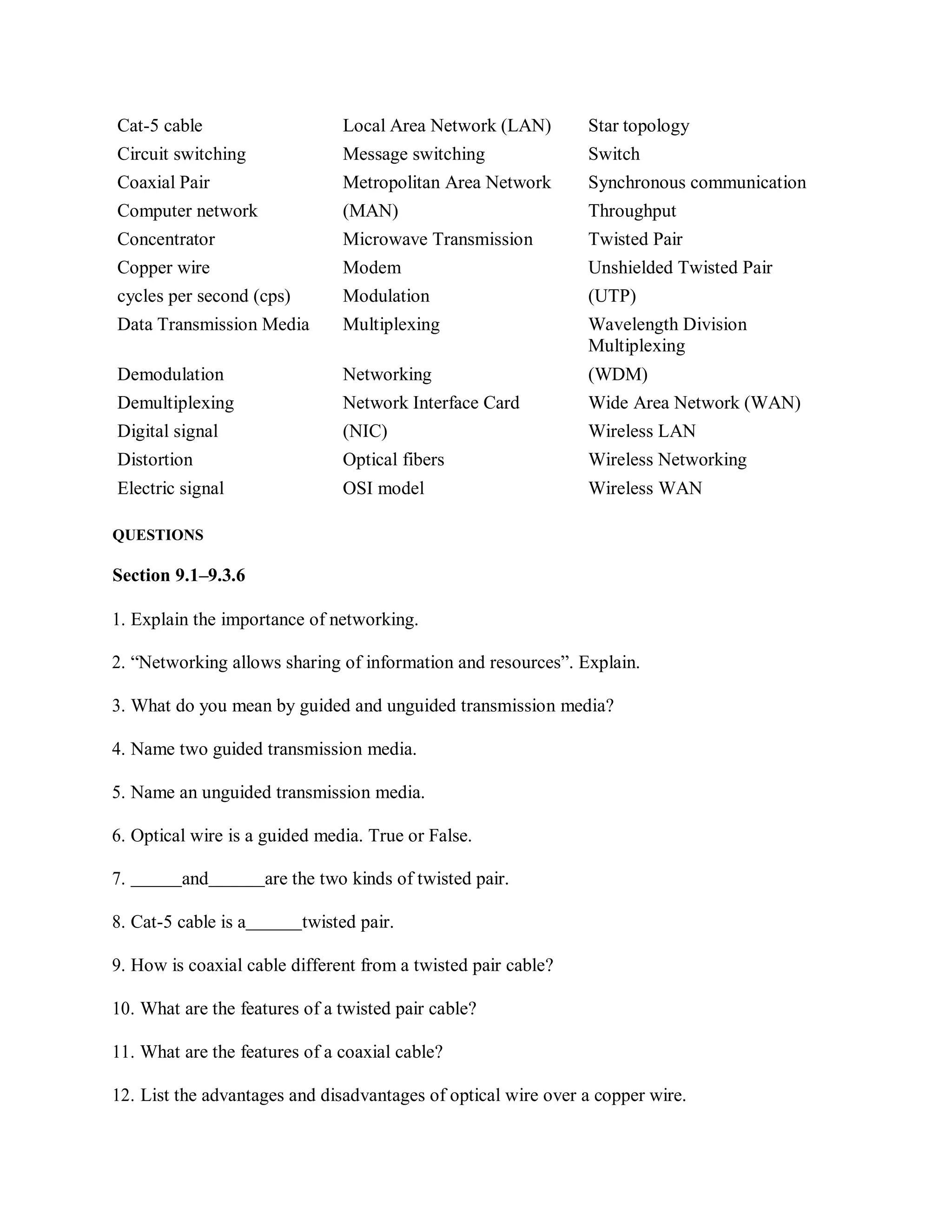 Cat-5 cable Local Area Network (LAN) Star topology
Circuit switching Message switching Switch
Coaxial Pair Metropolitan Area Network Synchronous communication
Computer network (MAN) Throughput
Concentrator Microwave Transmission Twisted Pair
Copper wire Modem Unshielded Twisted Pair
cycles per second (cps) Modulation (UTP)
Data Transmission Media Multiplexing Wavelength Division
Multiplexing
Demodulation Networking (WDM)
Demultiplexing Network Interface Card Wide Area Network (WAN)
Digital signal (NIC) Wireless LAN
Distortion Optical fibers Wireless Networking
Electric signal OSI model Wireless WAN
QUESTIONS
Section 9.1–9.3.6
1. Explain the importance of networking.
2. “Networking allows sharing of information and resources”. Explain.
3. What do you mean by guided and unguided transmission media?
4. Name two guided transmission media.
5. Name an unguided transmission media.
6. Optical wire is a guided media. True or False.
7. and are the two kinds of twisted pair.
8. Cat-5 cable is a twisted pair.
9. How is coaxial cable different from a twisted pair cable?
10. What are the features of a twisted pair cable?
11. What are the features of a coaxial cable?
12. List the advantages and disadvantages of optical wire over a copper wire.
 