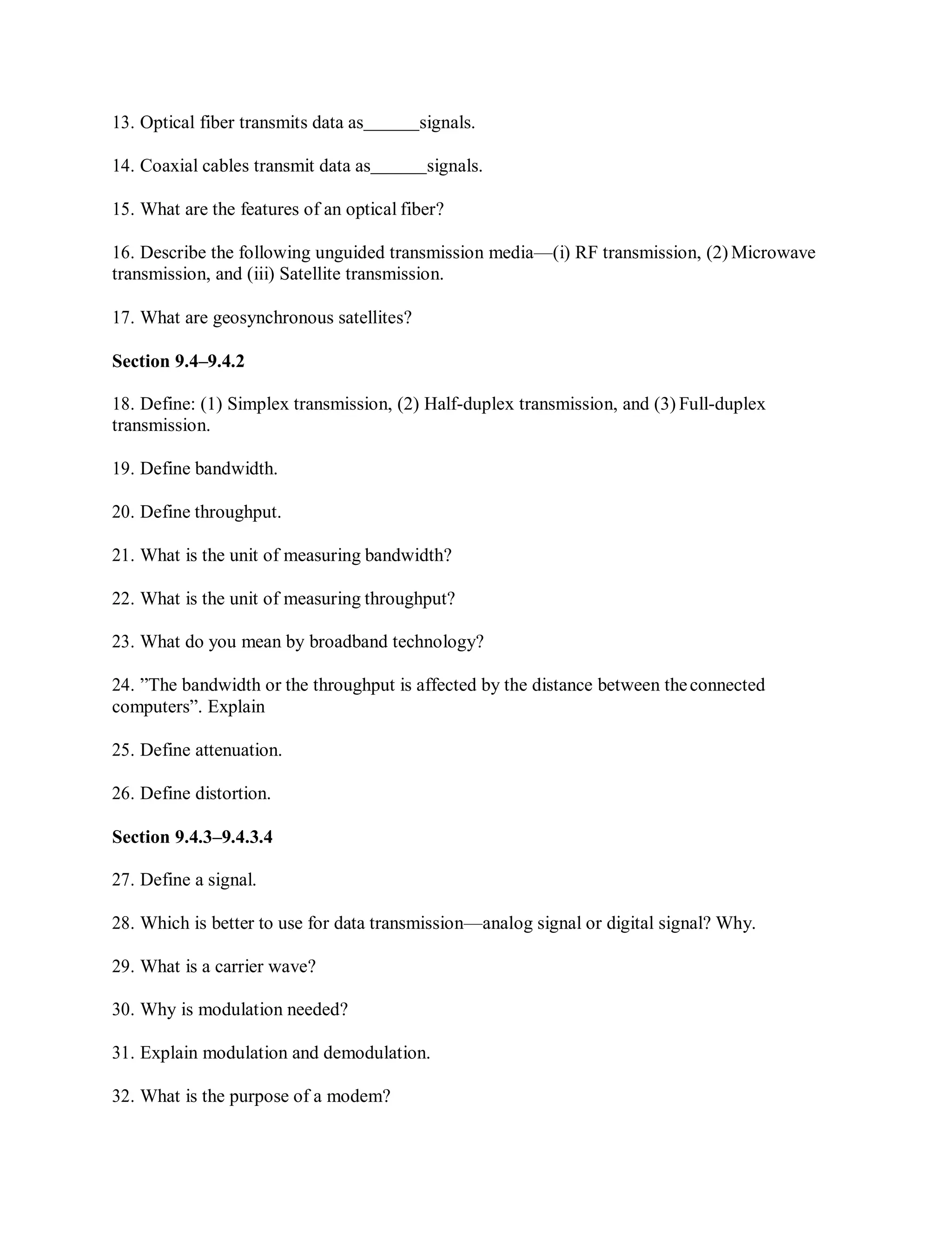 13. Optical fiber transmits data as signals.
14. Coaxial cables transmit data as signals.
15. What are the features of an optical fiber?
16. Describe the following unguided transmission media—(i) RF transmission, (2) Microwave
transmission, and (iii) Satellite transmission.
17. What are geosynchronous satellites?
Section 9.4–9.4.2
18. Define: (1) Simplex transmission, (2) Half-duplex transmission, and (3) Full-duplex
transmission.
19. Define bandwidth.
20. Define throughput.
21. What is the unit of measuring bandwidth?
22. What is the unit of measuring throughput?
23. What do you mean by broadband technology?
24. ”The bandwidth or the throughput is affected by the distance between theconnected
computers”. Explain
25. Define attenuation.
26. Define distortion.
Section 9.4.3–9.4.3.4
27. Define a signal.
28. Which is better to use for data transmission—analog signal or digital signal? Why.
29. What is a carrier wave?
30. Why is modulation needed?
31. Explain modulation and demodulation.
32. What is the purpose of a modem?
 