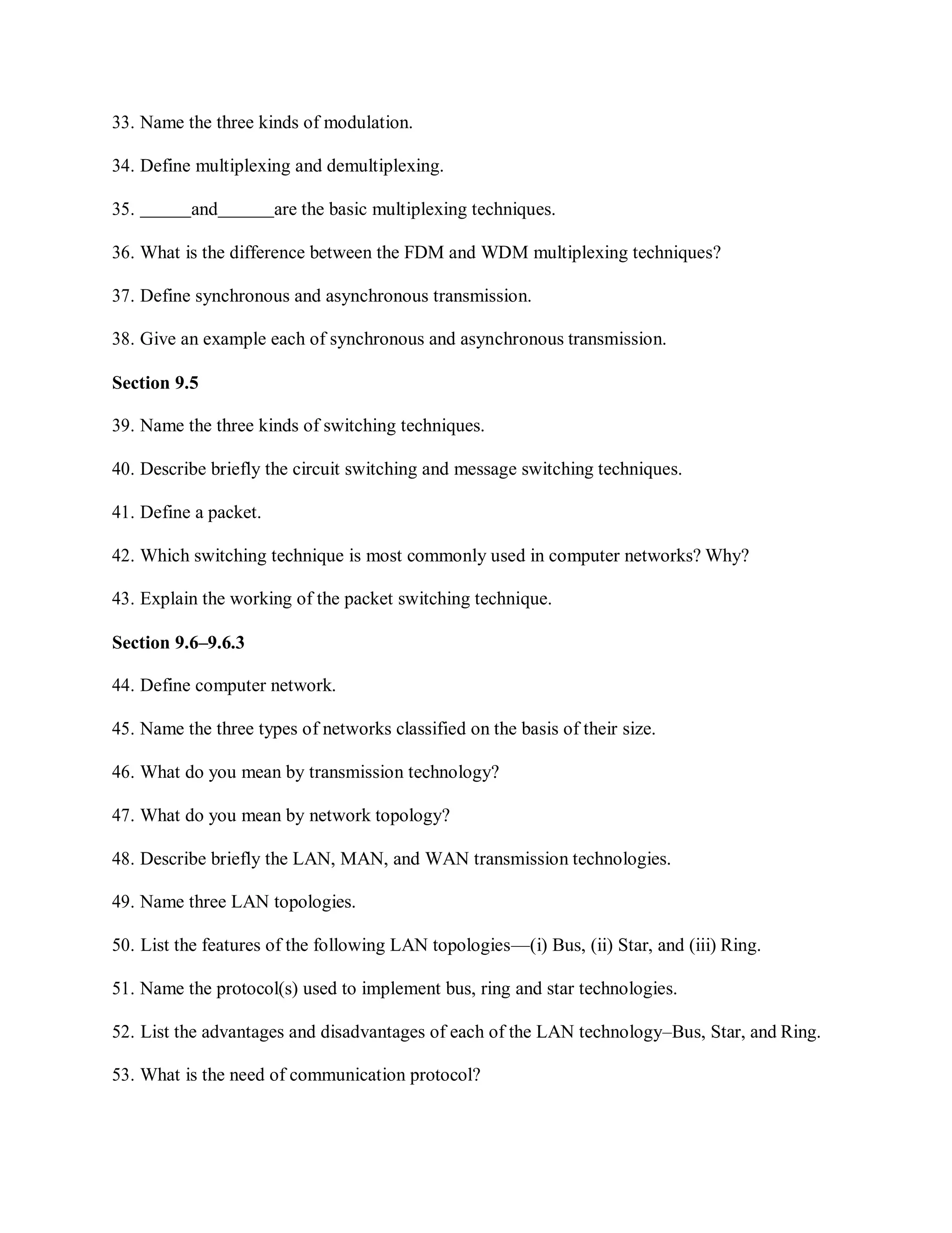33. Name the three kinds of modulation.
34. Define multiplexing and demultiplexing.
35. and are the basic multiplexing techniques.
36. What is the difference between the FDM and WDM multiplexing techniques?
37. Define synchronous and asynchronous transmission.
38. Give an example each of synchronous and asynchronous transmission.
Section 9.5
39. Name the three kinds of switching techniques.
40. Describe briefly the circuit switching and message switching techniques.
41. Define a packet.
42. Which switching technique is most commonly used in computer networks? Why?
43. Explain the working of the packet switching technique.
Section 9.6–9.6.3
44. Define computer network.
45. Name the three types of networks classified on the basis of their size.
46. What do you mean by transmission technology?
47. What do you mean by network topology?
48. Describe briefly the LAN, MAN, and WAN transmission technologies.
49. Name three LAN topologies.
50. List the features of the following LAN topologies—(i) Bus, (ii) Star, and (iii) Ring.
51. Name the protocol(s) used to implement bus, ring and star technologies.
52. List the advantages and disadvantages of each of the LAN technology–Bus, Star, and Ring.
53. What is the need of communication protocol?
 