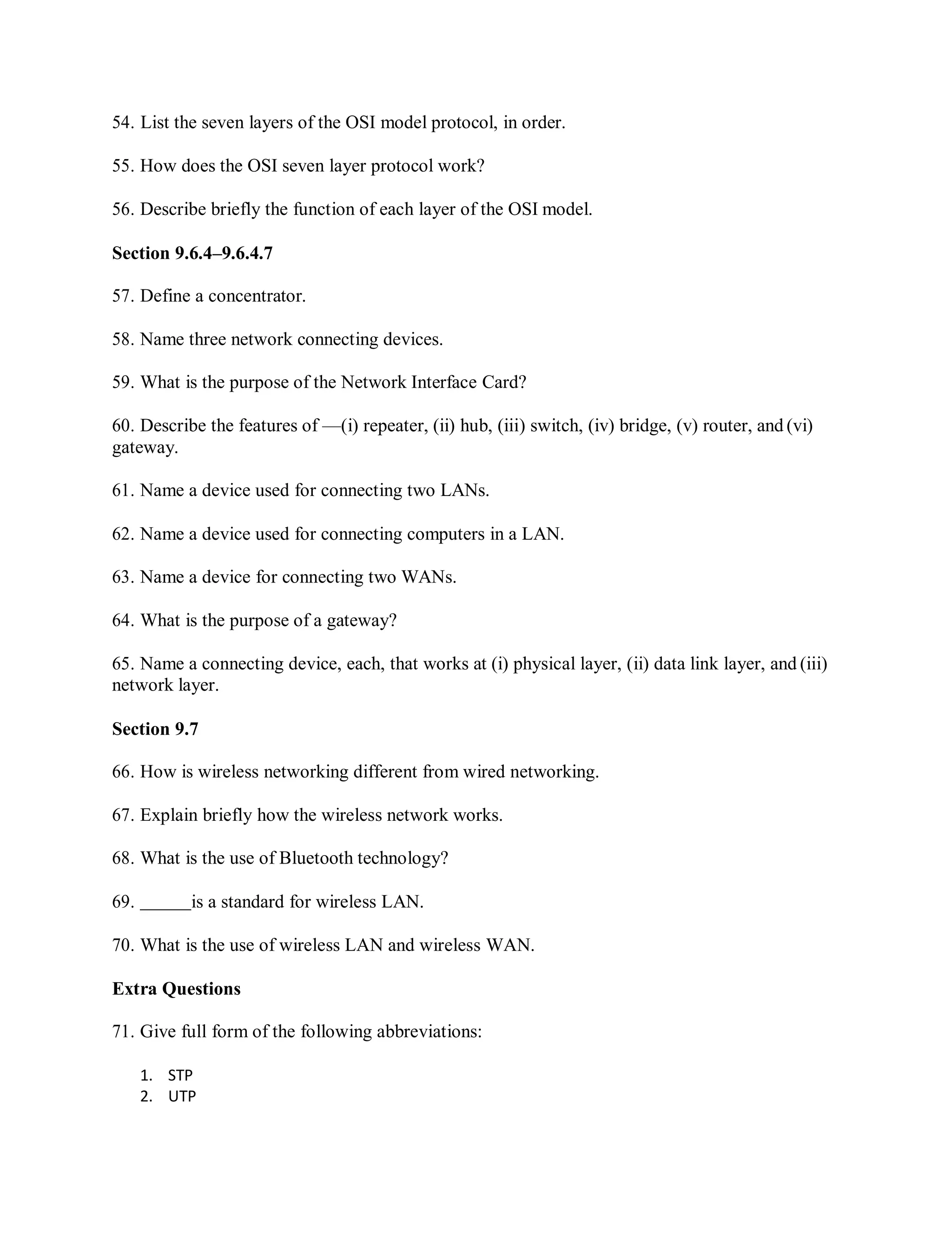 54. List the seven layers of the OSI model protocol, in order.
55. How does the OSI seven layer protocol work?
56. Describe briefly the function of each layer of the OSI model.
Section 9.6.4–9.6.4.7
57. Define a concentrator.
58. Name three network connecting devices.
59. What is the purpose of the Network Interface Card?
60. Describe the features of —(i) repeater, (ii) hub, (iii) switch, (iv) bridge, (v) router, and (vi)
gateway.
61. Name a device used for connecting two LANs.
62. Name a device used for connecting computers in a LAN.
63. Name a device for connecting two WANs.
64. What is the purpose of a gateway?
65. Name a connecting device, each, that works at (i) physical layer, (ii) data link layer, and (iii)
network layer.
Section 9.7
66. How is wireless networking different from wired networking.
67. Explain briefly how the wireless network works.
68. What is the use of Bluetooth technology?
69. is a standard for wireless LAN.
70. What is the use of wireless LAN and wireless WAN.
Extra Questions
71. Give full form of the following abbreviations:
1. STP
2. UTP
 