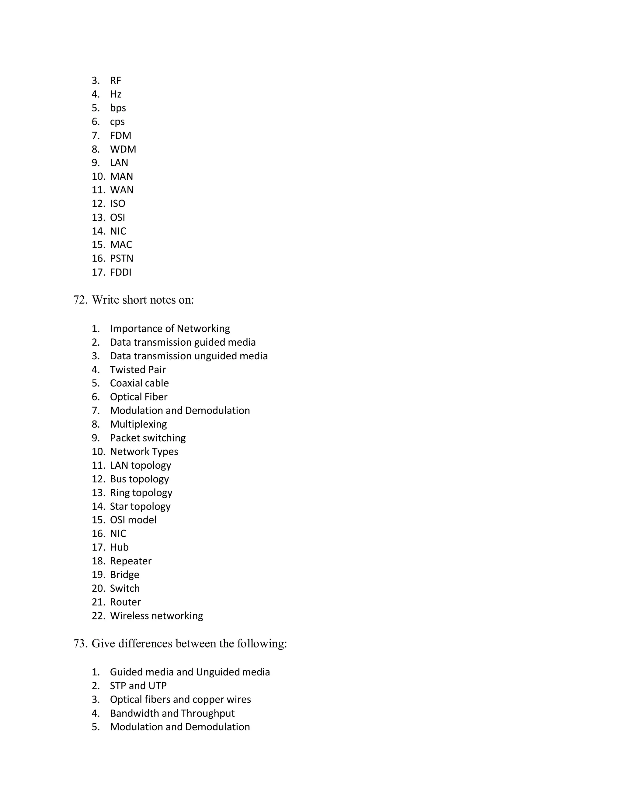 3. RF
4. Hz
5. bps
6. cps
7. FDM
8. WDM
9. LAN
10. MAN
11. WAN
12. ISO
13. OSI
14. NIC
15. MAC
16. PSTN
17. FDDI
72. Write short notes on:
1. Importance of Networking
2. Data transmission guided media
3. Data transmission unguided media
4. Twisted Pair
5. Coaxial cable
6. Optical Fiber
7. Modulation and Demodulation
8. Multiplexing
9. Packet switching
10. Network Types
11. LAN topology
12. Bus topology
13. Ring topology
14. Star topology
15. OSI model
16. NIC
17. Hub
18. Repeater
19. Bridge
20. Switch
21. Router
22. Wireless networking
73. Give differences between the following:
1. Guided media and Unguided media
2. STP and UTP
3. Optical fibers and copper wires
4. Bandwidth and Throughput
5. Modulation and Demodulation
 