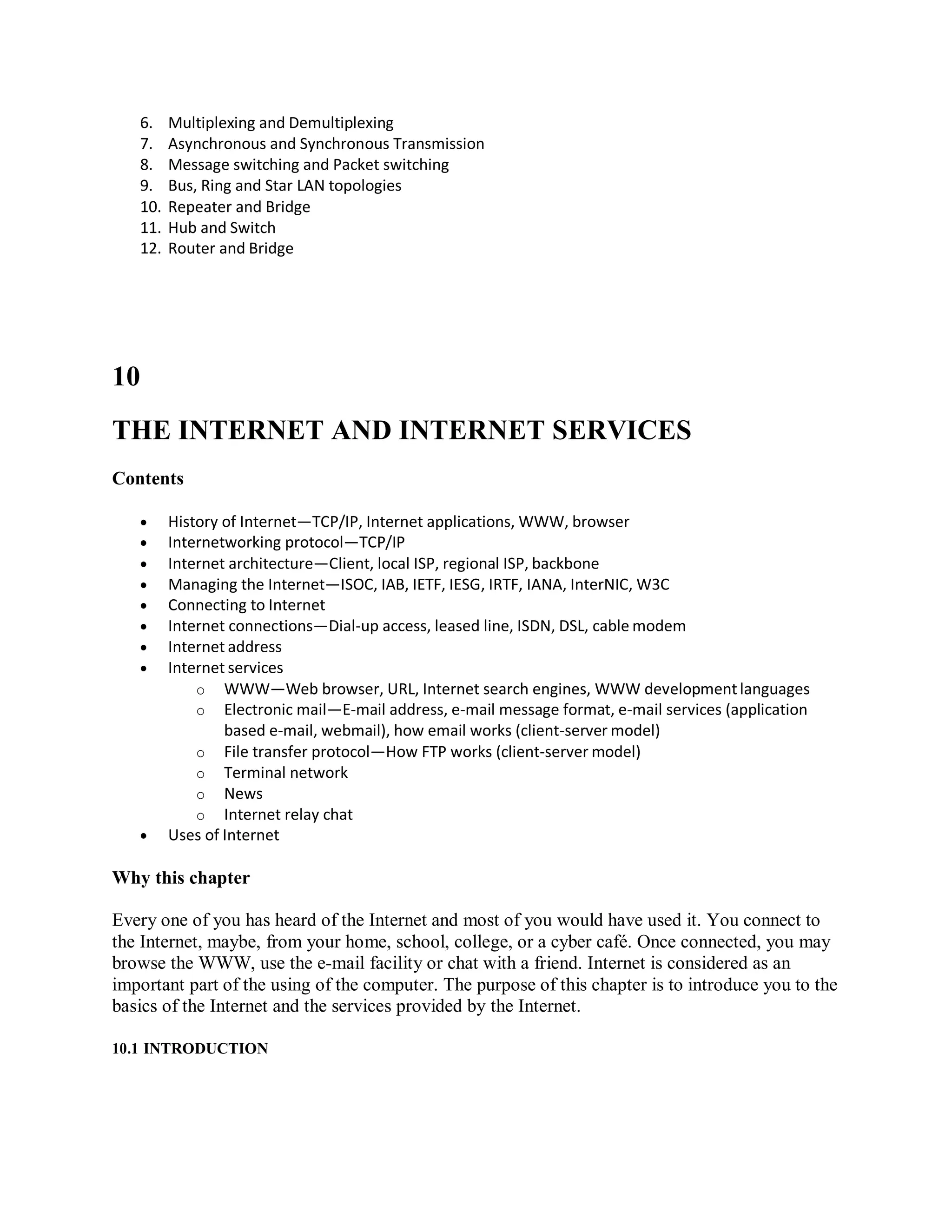 6. Multiplexing and Demultiplexing
7. Asynchronous and Synchronous Transmission
8. Message switching and Packet switching
9. Bus, Ring and Star LAN topologies
10. Repeater and Bridge
11. Hub and Switch
12. Router and Bridge
10
THE INTERNET AND INTERNET SERVICES
Contents
 History of Internet—TCP/IP, Internet applications, WWW, browser
 Internetworking protocol—TCP/IP
 Internet architecture—Client, local ISP, regional ISP, backbone
 Managing the Internet—ISOC, IAB, IETF, IESG, IRTF, IANA, InterNIC, W3C
 Connecting to Internet
 Internet connections—Dial-up access, leased line, ISDN, DSL, cable modem
 Internet address
 Internet services
o WWW—Web browser, URL, Internet search engines, WWW developmentlanguages
o Electronic mail—E-mail address, e-mail message format, e-mail services (application
based e-mail, webmail), how email works (client-server model)
o File transfer protocol—How FTP works (client-server model)
o Terminal network
o News
o Internet relay chat
 Uses of Internet
Why this chapter
Every one of you has heard of the Internet and most of you would have used it. You connect to
the Internet, maybe, from your home, school, college, or a cyber café. Once connected, you may
browse the WWW, use the e-mail facility or chat with a friend. Internet is considered as an
important part of the using of the computer. The purpose of this chapter is to introduce you to the
basics of the Internet and the services provided by the Internet.
10.1 INTRODUCTION
 