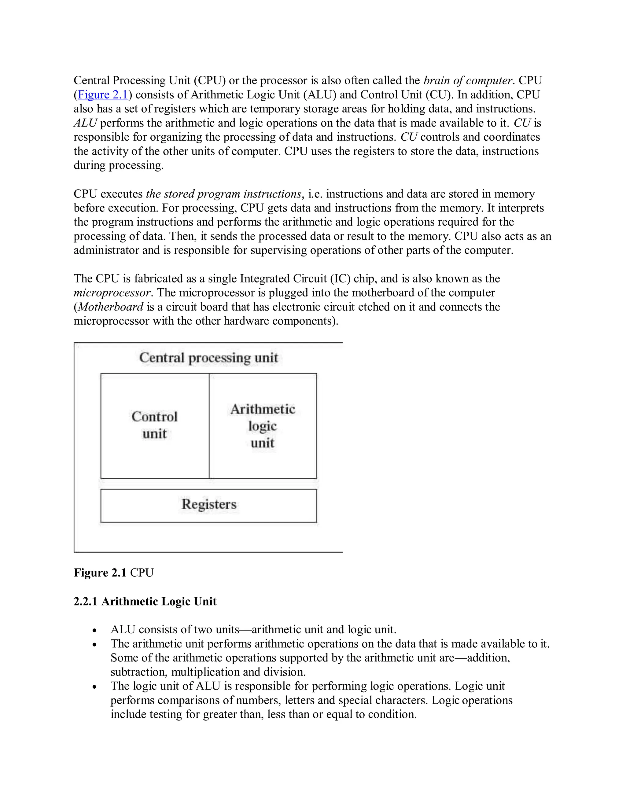 Central Processing Unit (CPU) or the processor is also often called the brain of computer. CPU
(Figure 2.1) consists of Arithmetic Logic Unit (ALU) and Control Unit (CU). In addition, CPU
also has a set of registers which are temporary storage areas for holding data, and instructions.
ALU performs the arithmetic and logic operations on the data that is made available to it. CU is
responsible for organizing the processing of data and instructions. CU controls and coordinates
the activity of the other units of computer. CPU uses the registers to store the data, instructions
during processing.
CPU executes the stored program instructions, i.e. instructions and data are stored in memory
before execution. For processing, CPU gets data and instructions from the memory. It interprets
the program instructions and performs the arithmetic and logic operations required for the
processing of data. Then, it sends the processed data or result to the memory. CPU also acts as an
administrator and is responsible for supervising operations of other parts of the computer.
The CPU is fabricated as a single Integrated Circuit (IC) chip, and is also known as the
microprocessor. The microprocessor is plugged into the motherboard of the computer
(Motherboard is a circuit board that has electronic circuit etched on it and connects the
microprocessor with the other hardware components).
Figure 2.1 CPU
2.2.1 Arithmetic Logic Unit
 ALU consists of two units—arithmetic unit and logic unit.
 The arithmetic unit performs arithmetic operations on the data that is made available to it.
Some of the arithmetic operations supported by the arithmetic unit are—addition,
subtraction, multiplication and division.
 The logic unit of ALU is responsible for performing logic operations. Logic unit
performs comparisons of numbers, letters and special characters. Logic operations
include testing for greater than, less than or equal to condition.
 