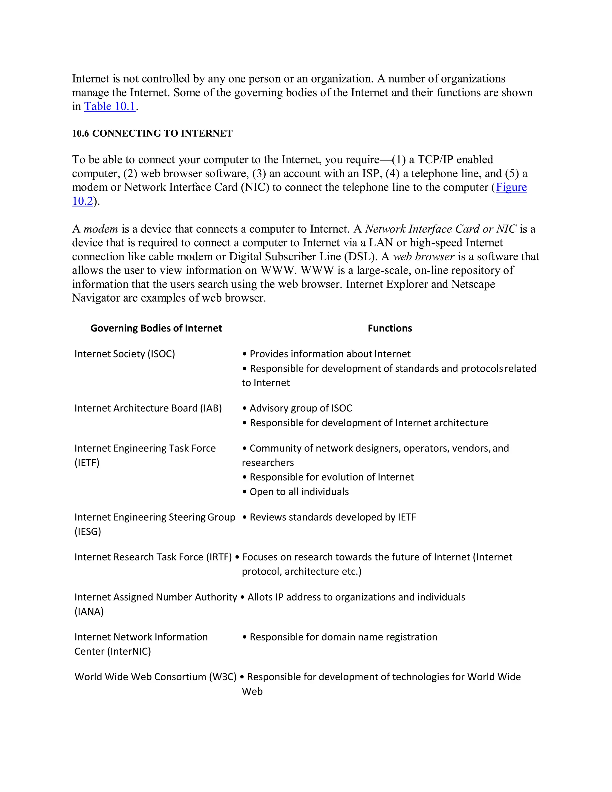 Internet is not controlled by any one person or an organization. A number of organizations
manage the Internet. Some of the governing bodies of the Internet and their functions are shown
in Table 10.1.
10.6 CONNECTING TO INTERNET
To be able to connect your computer to the Internet, you require—(1) a TCP/IP enabled
computer, (2) web browser software, (3) an account with an ISP, (4) a telephone line, and (5) a
modem or Network Interface Card (NIC) to connect the telephone line to the computer (Figure
10.2).
A modem is a device that connects a computer to Internet. A Network Interface Card or NIC is a
device that is required to connect a computer to Internet via a LAN or high-speed Internet
connection like cable modem or Digital Subscriber Line (DSL). A web browser is a software that
allows the user to view information on WWW. WWW is a large-scale, on-line repository of
information that the users search using the web browser. Internet Explorer and Netscape
Navigator are examples of web browser.
Governing Bodies of Internet Functions
Internet Society (ISOC) • Provides information about Internet
• Responsible for development of standards and protocolsrelated
to Internet
Internet Architecture Board (IAB) • Advisory group of ISOC
• Responsible for development of Internet architecture
Internet Engineering Task Force
(IETF)
• Community of network designers, operators, vendors,and
researchers
• Responsible for evolution of Internet
• Open to all individuals
Internet Engineering SteeringGroup
(IESG)
• Reviews standards developed by IETF
Internet Research Task Force (IRTF) • Focuses on research towards the future of Internet (Internet
protocol, architecture etc.)
Internet Assigned Number Authority • Allots IP address to organizations and individuals
(IANA)
Internet Network Information
Center (InterNIC)
• Responsible for domain name registration
World Wide Web Consortium (W3C) • Responsible for development of technologies for World Wide
Web
 