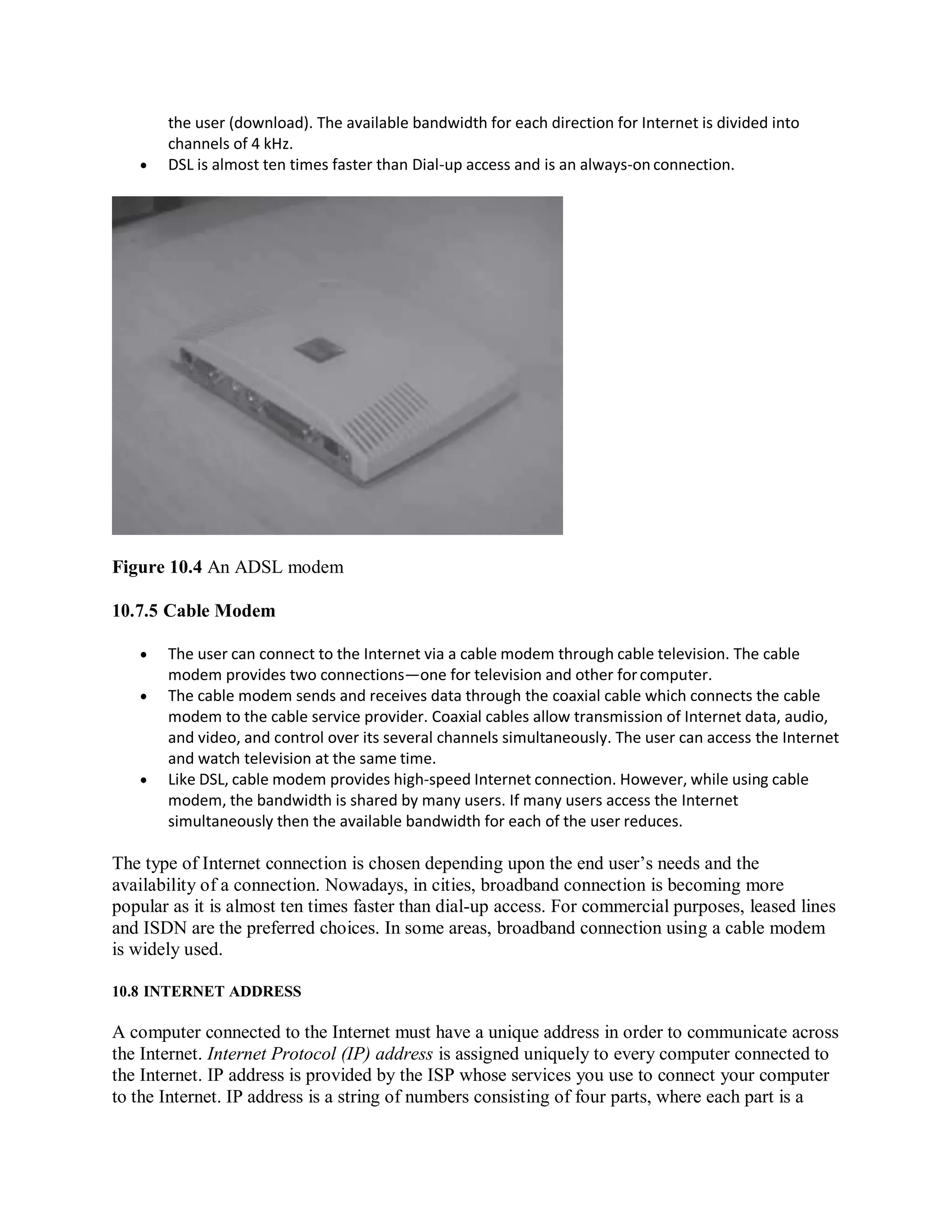 the user (download). The available bandwidth for each direction for Internet is divided into
channels of 4 kHz.
 DSL is almost ten times faster than Dial-up access and is an always-on connection.
Figure 10.4 An ADSL modem
10.7.5 Cable Modem
 The user can connect to the Internet via a cable modem through cable television. The cable
modem provides two connections—one for television and other forcomputer.
 The cable modem sends and receives data through the coaxial cable which connects the cable
modem to the cable service provider. Coaxial cables allow transmission of Internet data, audio,
and video, and control over its several channels simultaneously. The user can access the Internet
and watch television at the same time.
 Like DSL, cable modem provides high-speed Internet connection. However, while using cable
modem, the bandwidth is shared by many users. If many users access the Internet
simultaneously then the available bandwidth for each of the user reduces.
The type of Internet connection is chosen depending upon the end user’s needs and the
availability of a connection. Nowadays, in cities, broadband connection is becoming more
popular as it is almost ten times faster than dial-up access. For commercial purposes, leased lines
and ISDN are the preferred choices. In some areas, broadband connection using a cable modem
is widely used.
10.8 INTERNET ADDRESS
A computer connected to the Internet must have a unique address in order to communicate across
the Internet. Internet Protocol (IP) address is assigned uniquely to every computer connected to
the Internet. IP address is provided by the ISP whose services you use to connect your computer
to the Internet. IP address is a string of numbers consisting of four parts, where each part is a
 