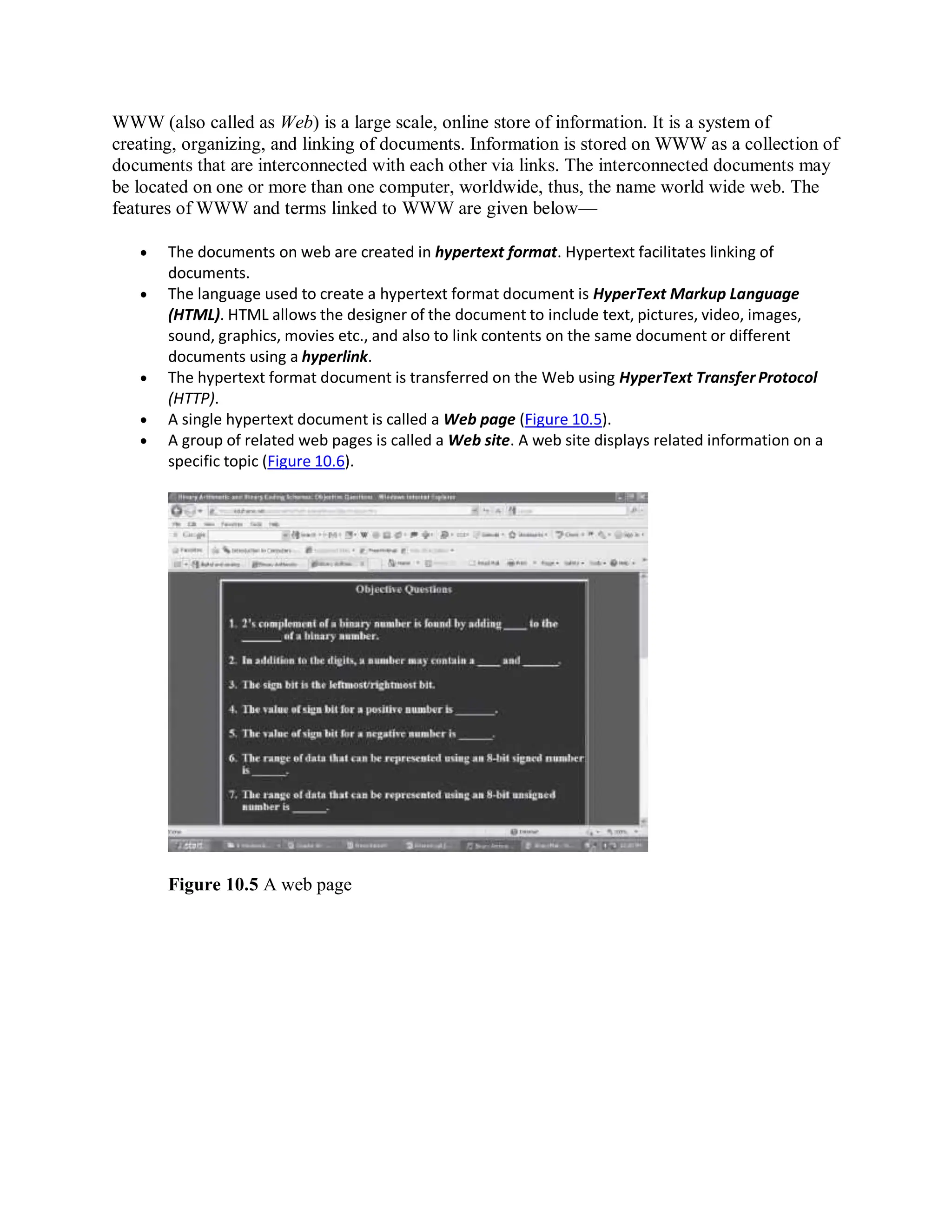WWW (also called as Web) is a large scale, online store of information. It is a system of
creating, organizing, and linking of documents. Information is stored on WWW as a collection of
documents that are interconnected with each other via links. The interconnected documents may
be located on one or more than one computer, worldwide, thus, the name world wide web. The
features of WWW and terms linked to WWW are given below—
 The documents on web are created in hypertext format. Hypertext facilitates linking of
documents.
 The language used to create a hypertext format document is HyperText Markup Language
(HTML). HTML allows the designer of the document to include text, pictures, video, images,
sound, graphics, movies etc., and also to link contents on the same document or different
documents using a hyperlink.
 The hypertext format document is transferred on the Web using HyperText Transfer Protocol
(HTTP).
 A single hypertext document is called a Web page (Figure 10.5).
 A group of related web pages is called a Web site. A web site displays related information on a
specific topic (Figure 10.6).
Figure 10.5 A web page
 