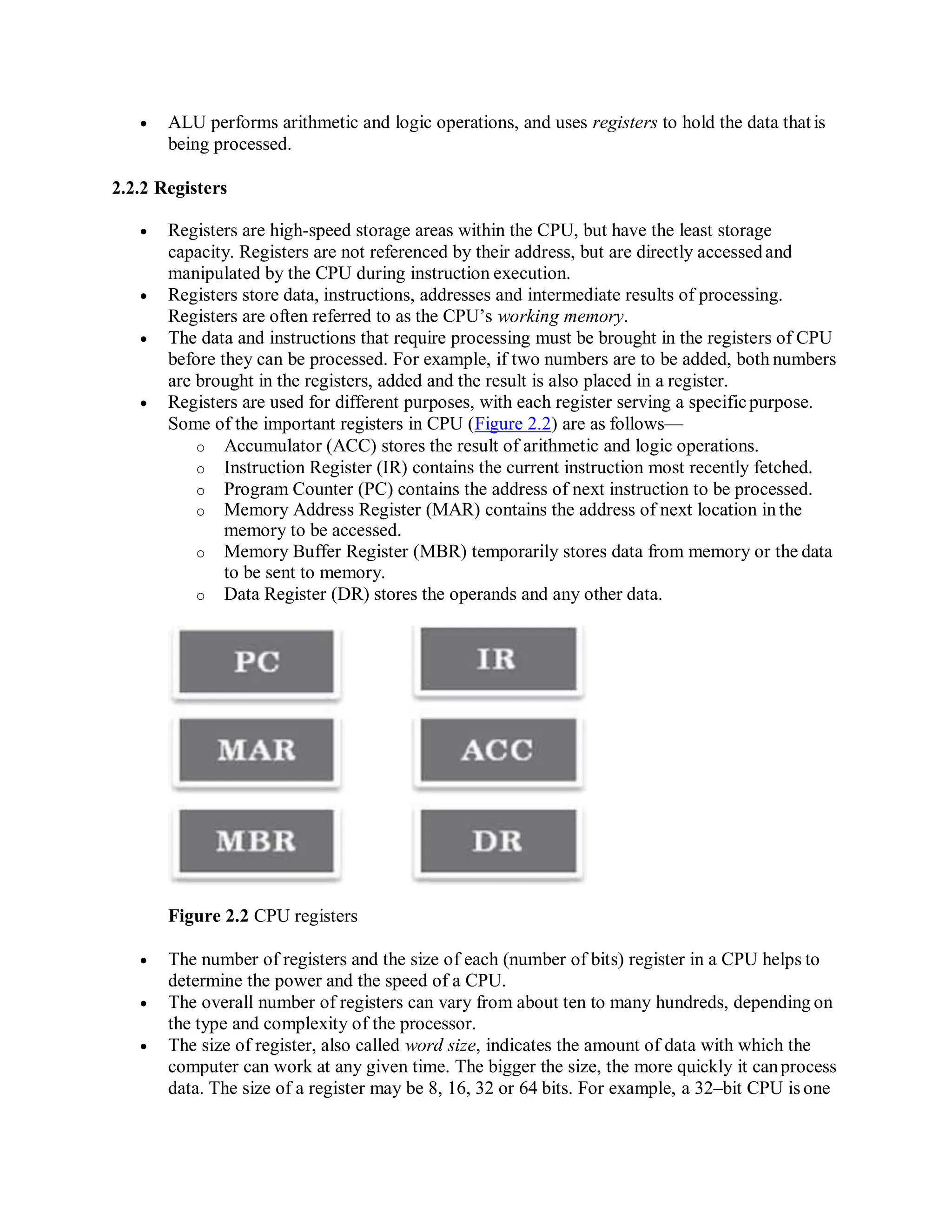  ALU performs arithmetic and logic operations, and uses registers to hold the data that is
being processed.
2.2.2 Registers
 Registers are high-speed storage areas within the CPU, but have the least storage
capacity. Registers are not referenced by their address, but are directly accessedand
manipulated by the CPU during instruction execution.
 Registers store data, instructions, addresses and intermediate results of processing.
Registers are often referred to as the CPU’s working memory.
 The data and instructions that require processing must be brought in the registers of CPU
before they can be processed. For example, if two numbers are to be added, both numbers
are brought in the registers, added and the result is also placed in a register.
 Registers are used for different purposes, with each register serving a specificpurpose.
Some of the important registers in CPU (Figure 2.2) are as follows—
o Accumulator (ACC) stores the result of arithmetic and logic operations.
o Instruction Register (IR) contains the current instruction most recently fetched.
o Program Counter (PC) contains the address of next instruction to be processed.
o Memory Address Register (MAR) contains the address of next location in the
memory to be accessed.
o Memory Buffer Register (MBR) temporarily stores data from memory or the data
to be sent to memory.
o Data Register (DR) stores the operands and any other data.
Figure 2.2 CPU registers
 The number of registers and the size of each (number of bits) register in a CPU helps to
determine the power and the speed of a CPU.
 The overall number of registers can vary from about ten to many hundreds, depending on
the type and complexity of the processor.
 The size of register, also called word size, indicates the amount of data with which the
computer can work at any given time. The bigger the size, the more quickly it canprocess
data. The size of a register may be 8, 16, 32 or 64 bits. For example, a 32–bit CPU is one
 