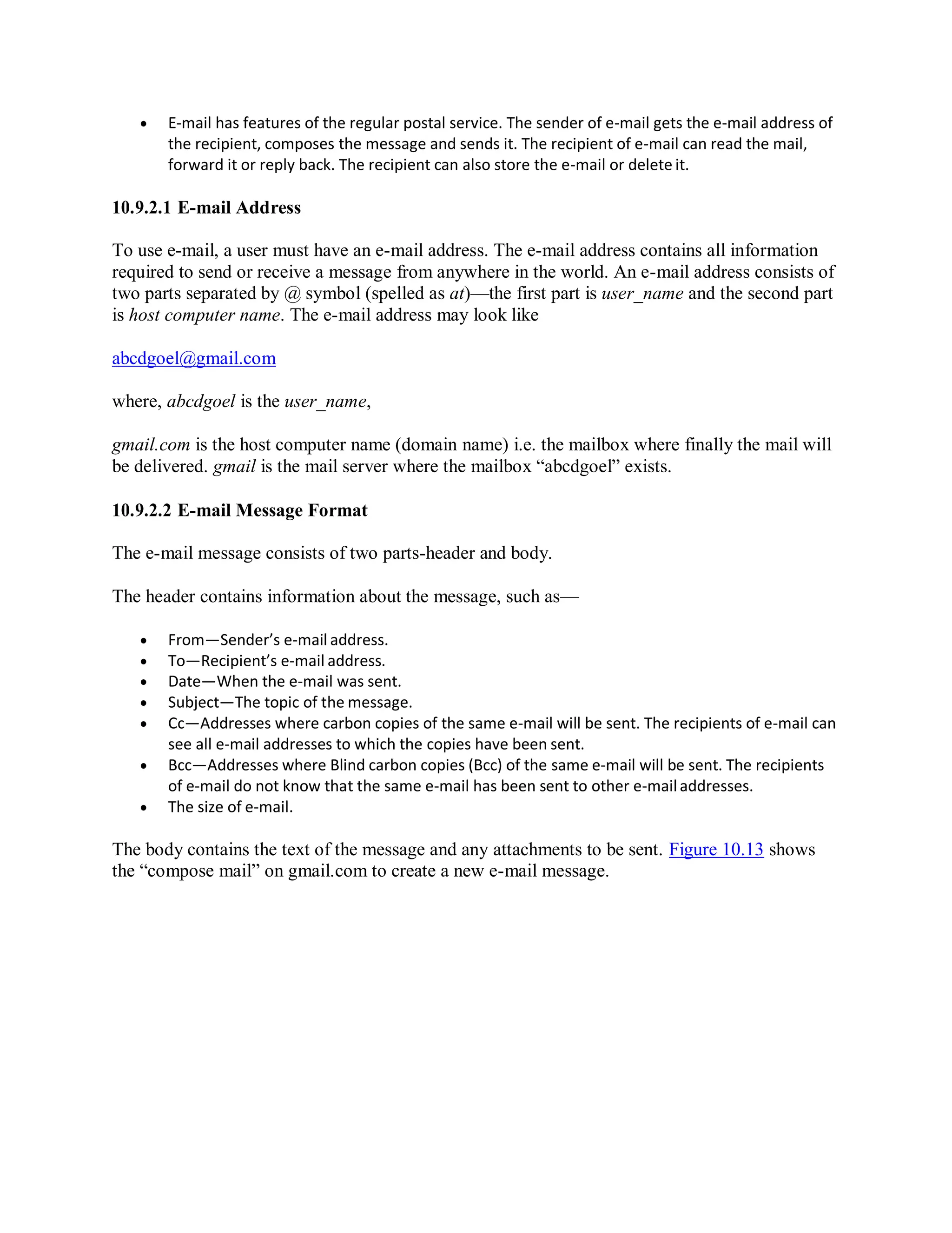 E-mail has features of the regular postal service. The sender of e-mail gets the e-mail address of
the recipient, composes the message and sends it. The recipient of e-mail can read the mail,
forward it or reply back. The recipient can also store the e-mail or delete it.
10.9.2.1 E-mail Address
To use e-mail, a user must have an e-mail address. The e-mail address contains all information
required to send or receive a message from anywhere in the world. An e-mail address consists of
two parts separated by @ symbol (spelled as at)—the first part is user_name and the second part
is host computer name. The e-mail address may look like
abcdgoel@gmail.com
where, abcdgoel is the user_name,
gmail.com is the host computer name (domain name) i.e. the mailbox where finally the mail will
be delivered. gmail is the mail server where the mailbox “abcdgoel” exists.
10.9.2.2 E-mail Message Format
The e-mail message consists of two parts-header and body.
The header contains information about the message, such as—
 From—Sender’s e-mail address.
 To—Recipient’s e-mail address.
 Date—When the e-mail was sent.
 Subject—The topic of the message.
 Cc—Addresses where carbon copies of the same e-mail will be sent. The recipients of e-mail can
see all e-mail addresses to which the copies have been sent.
 Bcc—Addresses where Blind carbon copies (Bcc) of the same e-mail will be sent. The recipients
of e-mail do not know that the same e-mail has been sent to other e-mailaddresses.
 The size of e-mail.
The body contains the text of the message and any attachments to be sent. Figure 10.13 shows
the “compose mail” on gmail.com to create a new e-mail message.
 