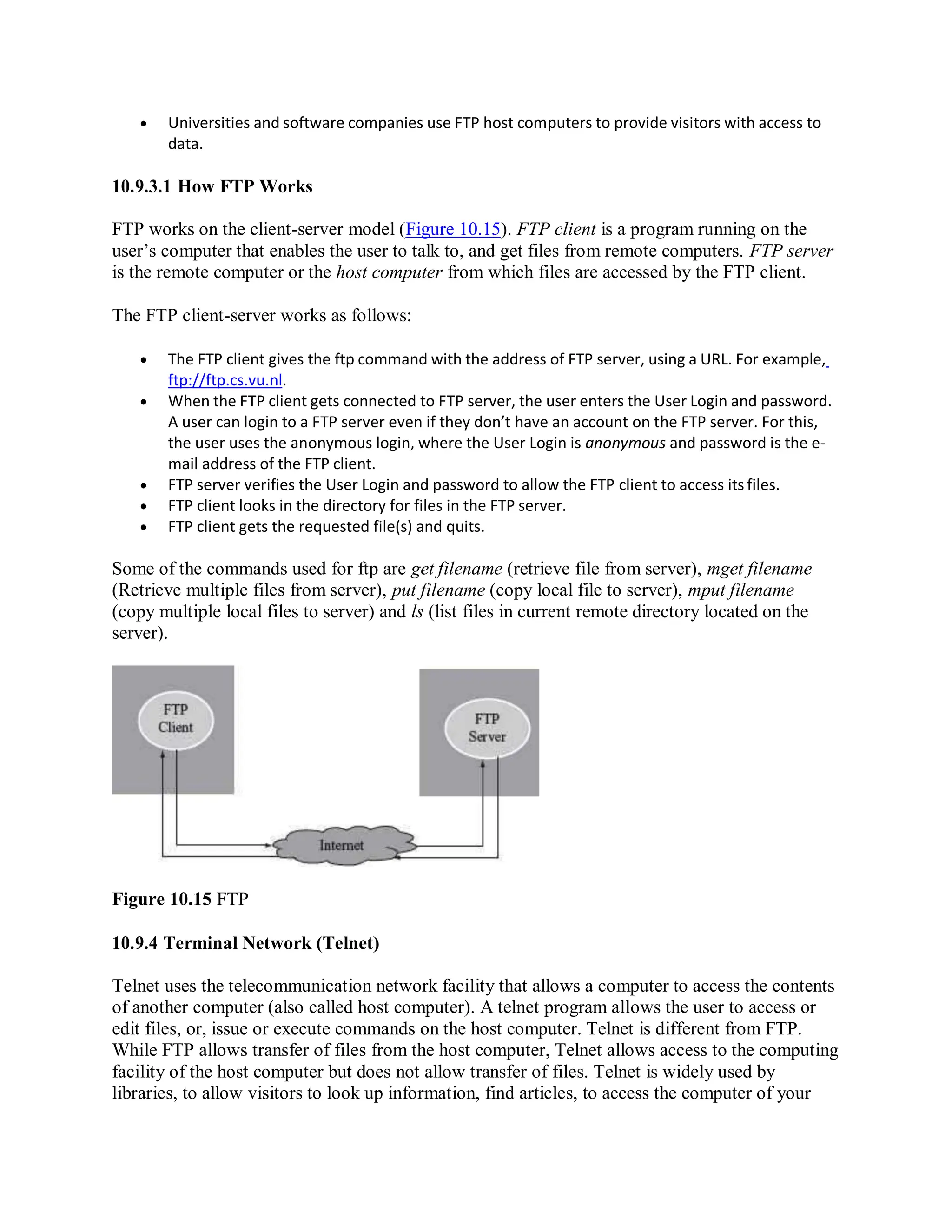  Universities and software companies use FTP host computers to provide visitors with access to
data.
10.9.3.1 How FTP Works
FTP works on the client-server model (Figure 10.15). FTP client is a program running on the
user’s computer that enables the user to talk to, and get files from remote computers. FTP server
is the remote computer or the host computer from which files are accessed by the FTP client.
The FTP client-server works as follows:
 The FTP client gives the ftp command with the address of FTP server, using a URL. For example,
ftp://ftp.cs.vu.nl.
 When the FTP client gets connected to FTP server, the user enters the User Login and password.
A user can login to a FTP server even if they don’t have an account on the FTP server. For this,
the user uses the anonymous login, where the User Login is anonymous and password is the e-
mail address of the FTP client.
 FTP server verifies the User Login and password to allow the FTP client to access its files.
 FTP client looks in the directory for files in the FTP server.
 FTP client gets the requested file(s) and quits.
Some of the commands used for ftp are get filename (retrieve file from server), mget filename
(Retrieve multiple files from server), put filename (copy local file to server), mput filename
(copy multiple local files to server) and ls (list files in current remote directory located on the
server).
Figure 10.15 FTP
10.9.4 Terminal Network (Telnet)
Telnet uses the telecommunication network facility that allows a computer to access the contents
of another computer (also called host computer). A telnet program allows the user to access or
edit files, or, issue or execute commands on the host computer. Telnet is different from FTP.
While FTP allows transfer of files from the host computer, Telnet allows access to the computing
facility of the host computer but does not allow transfer of files. Telnet is widely used by
libraries, to allow visitors to look up information, find articles, to access the computer of your
 