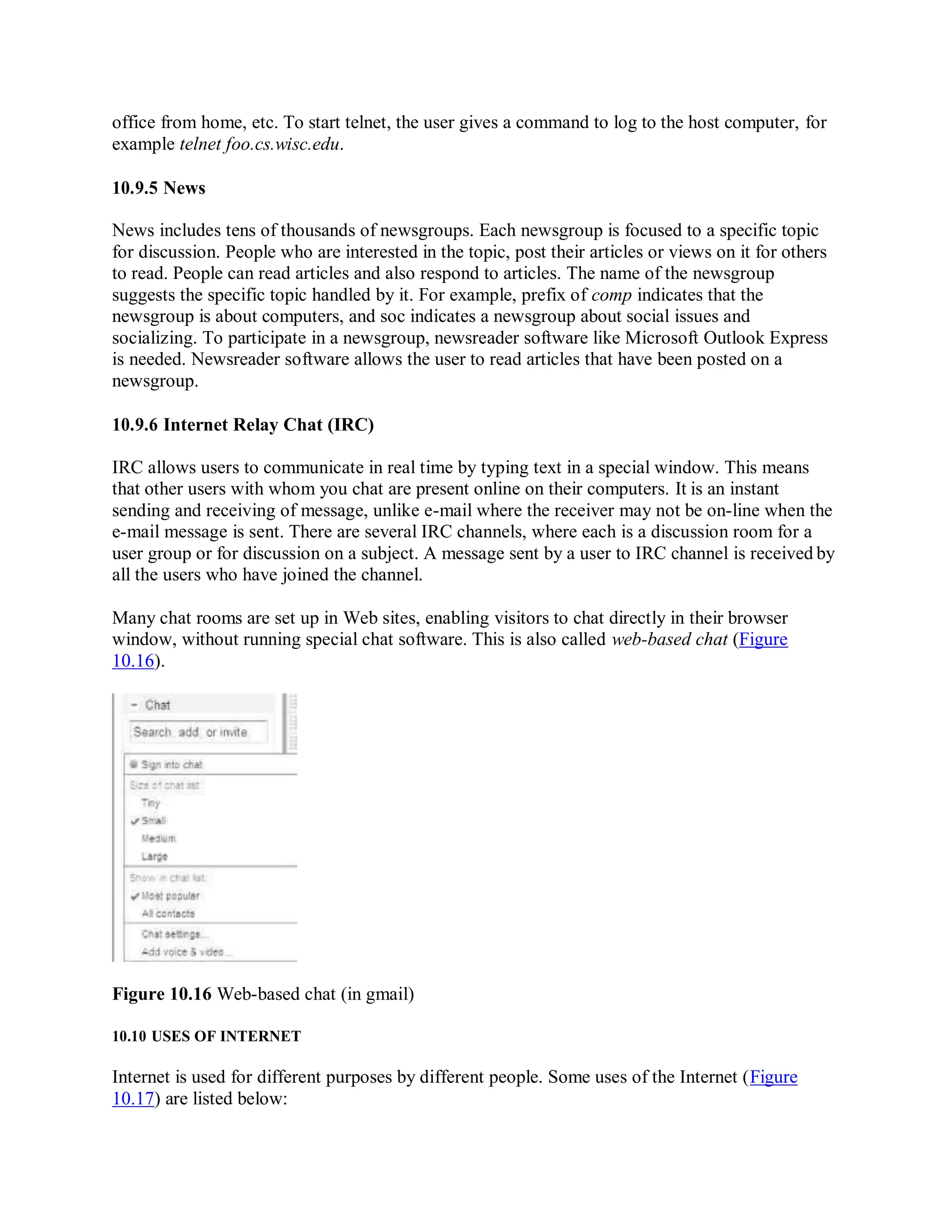 office from home, etc. To start telnet, the user gives a command to log to the host computer, for
example telnet foo.cs.wisc.edu.
10.9.5 News
News includes tens of thousands of newsgroups. Each newsgroup is focused to a specific topic
for discussion. People who are interested in the topic, post their articles or views on it for others
to read. People can read articles and also respond to articles. The name of the newsgroup
suggests the specific topic handled by it. For example, prefix of comp indicates that the
newsgroup is about computers, and soc indicates a newsgroup about social issues and
socializing. To participate in a newsgroup, newsreader software like Microsoft Outlook Express
is needed. Newsreader software allows the user to read articles that have been posted on a
newsgroup.
10.9.6 Internet Relay Chat (IRC)
IRC allows users to communicate in real time by typing text in a special window. This means
that other users with whom you chat are present online on their computers. It is an instant
sending and receiving of message, unlike e-mail where the receiver may not be on-line when the
e-mail message is sent. There are several IRC channels, where each is a discussion room for a
user group or for discussion on a subject. A message sent by a user to IRC channel is received by
all the users who have joined the channel.
Many chat rooms are set up in Web sites, enabling visitors to chat directly in their browser
window, without running special chat software. This is also called web-based chat (Figure
10.16).
Figure 10.16 Web-based chat (in gmail)
10.10 USES OF INTERNET
Internet is used for different purposes by different people. Some uses of the Internet (Figure
10.17) are listed below:
 