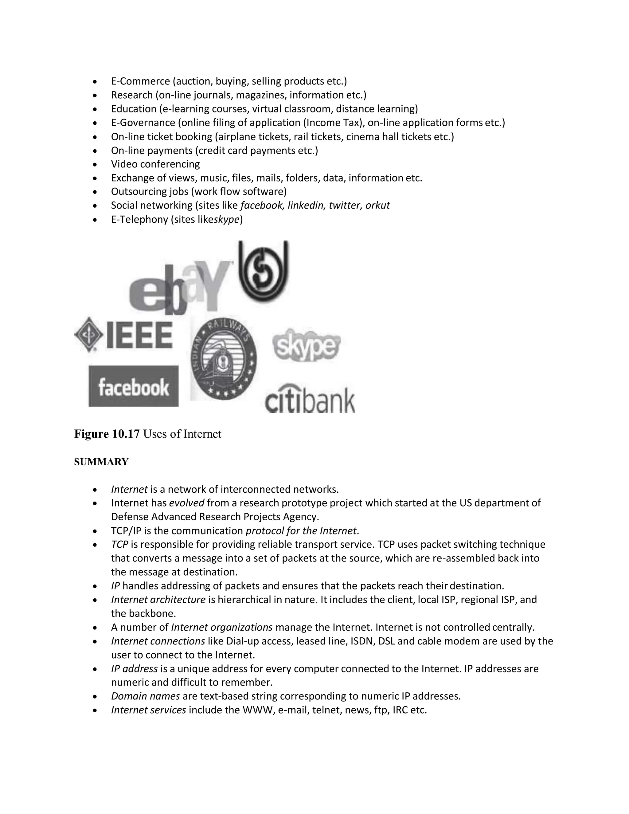  E-Commerce (auction, buying, selling products etc.)
 Research (on-line journals, magazines, information etc.)
 Education (e-learning courses, virtual classroom, distance learning)
 E-Governance (online filing of application (Income Tax), on-line application forms etc.)
 On-line ticket booking (airplane tickets, rail tickets, cinema hall tickets etc.)
 On-line payments (credit card payments etc.)
 Video conferencing
 Exchange of views, music, files, mails, folders, data, information etc.
 Outsourcing jobs (work flow software)
 Social networking (sites like facebook, linkedin, twitter, orkut
 E-Telephony (sites likeskype)
Figure 10.17 Uses of Internet
SUMMARY
 Internet is a network of interconnected networks.
 Internet has evolved from a research prototype project which started at the US department of
Defense Advanced Research Projects Agency.
 TCP/IP is the communication protocol for the Internet.
 TCP is responsible for providing reliable transport service. TCP uses packet switching technique
that converts a message into a set of packets at the source, which are re-assembled back into
the message at destination.
 IP handles addressing of packets and ensures that the packets reach theirdestination.
 Internet architecture is hierarchical in nature. It includes the client, local ISP, regional ISP, and
the backbone.
 A number of Internet organizations manage the Internet. Internet is not controlled centrally.
 Internet connections like Dial-up access, leased line, ISDN, DSL and cable modem are used by the
user to connect to the Internet.
 IP address is a unique address for every computer connected to the Internet. IP addresses are
numeric and difficult to remember.
 Domain names are text-based string corresponding to numeric IP addresses.
 Internet services include the WWW, e-mail, telnet, news, ftp, IRC etc.
 