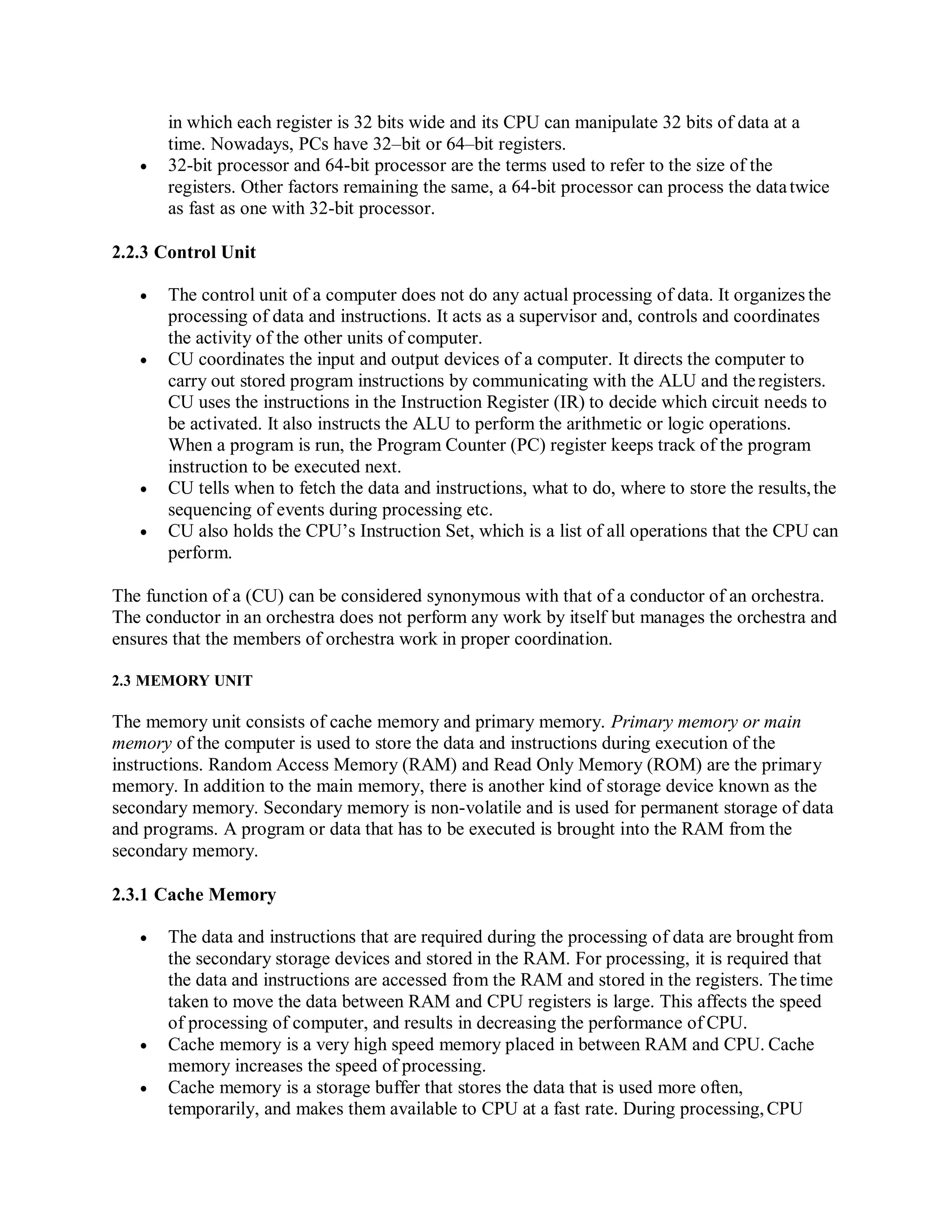 in which each register is 32 bits wide and its CPU can manipulate 32 bits of data at a
time. Nowadays, PCs have 32–bit or 64–bit registers.
 32-bit processor and 64-bit processor are the terms used to refer to the size of the
registers. Other factors remaining the same, a 64-bit processor can process the datatwice
as fast as one with 32-bit processor.
2.2.3 Control Unit
 The control unit of a computer does not do any actual processing of data. It organizes the
processing of data and instructions. It acts as a supervisor and, controls and coordinates
the activity of the other units of computer.
 CU coordinates the input and output devices of a computer. It directs the computer to
carry out stored program instructions by communicating with the ALU and theregisters.
CU uses the instructions in the Instruction Register (IR) to decide which circuit needs to
be activated. It also instructs the ALU to perform the arithmetic or logic operations.
When a program is run, the Program Counter (PC) register keeps track of the program
instruction to be executed next.
 CU tells when to fetch the data and instructions, what to do, where to store the results,the
sequencing of events during processing etc.
 CU also holds the CPU’s Instruction Set, which is a list of all operations that the CPU can
perform.
The function of a (CU) can be considered synonymous with that of a conductor of an orchestra.
The conductor in an orchestra does not perform any work by itself but manages the orchestra and
ensures that the members of orchestra work in proper coordination.
2.3 MEMORY UNIT
The memory unit consists of cache memory and primary memory. Primary memory or main
memory of the computer is used to store the data and instructions during execution of the
instructions. Random Access Memory (RAM) and Read Only Memory (ROM) are the primary
memory. In addition to the main memory, there is another kind of storage device known as the
secondary memory. Secondary memory is non-volatile and is used for permanent storage of data
and programs. A program or data that has to be executed is brought into the RAM from the
secondary memory.
2.3.1 Cache Memory
 The data and instructions that are required during the processing of data are brought from
the secondary storage devices and stored in the RAM. For processing, it is required that
the data and instructions are accessed from the RAM and stored in the registers. The time
taken to move the data between RAM and CPU registers is large. This affects the speed
of processing of computer, and results in decreasing the performance of CPU.
 Cache memory is a very high speed memory placed in between RAM and CPU. Cache
memory increases the speed of processing.
 Cache memory is a storage buffer that stores the data that is used more often,
temporarily, and makes them available to CPU at a fast rate. During processing,CPU
 