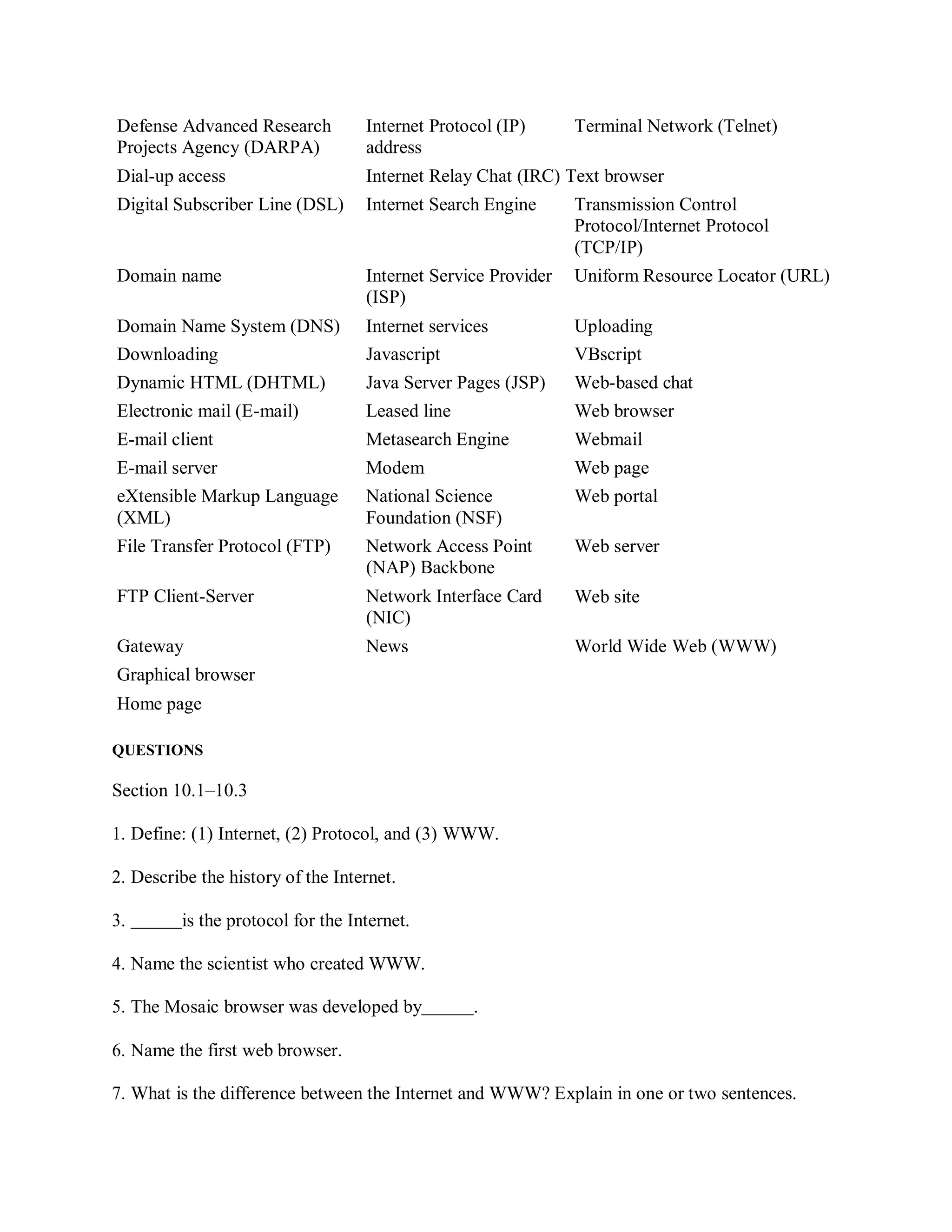 Defense Advanced Research
Projects Agency (DARPA)
Internet Protocol (IP)
address
Terminal Network (Telnet)
Dial-up access Internet Relay Chat (IRC) Text browser
Digital Subscriber Line (DSL) Internet Search Engine Transmission Control
Protocol/Internet Protocol
(TCP/IP)
Domain name Internet Service Provider
(ISP)
Uniform Resource Locator (URL)
Domain Name System (DNS) Internet services Uploading
Downloading Javascript VBscript
Dynamic HTML (DHTML) Java Server Pages (JSP) Web-based chat
Electronic mail (E-mail) Leased line Web browser
E-mail client Metasearch Engine Webmail
E-mail server Modem Web page
eXtensible Markup Language
(XML)
National Science
Foundation (NSF)
Web portal
File Transfer Protocol (FTP) Network Access Point
(NAP) Backbone
FTP Client-Server Network Interface Card
(NIC)
Web server
Web site
Gateway News World Wide Web (WWW)
Graphical browser
Home page
QUESTIONS
Section 10.1–10.3
1. Define: (1) Internet, (2) Protocol, and (3) WWW.
2. Describe the history of the Internet.
3. is the protocol for the Internet.
4. Name the scientist who created WWW.
5. The Mosaic browser was developed by .
6. Name the first web browser.
7. What is the difference between the Internet and WWW? Explain in one or two sentences.
 