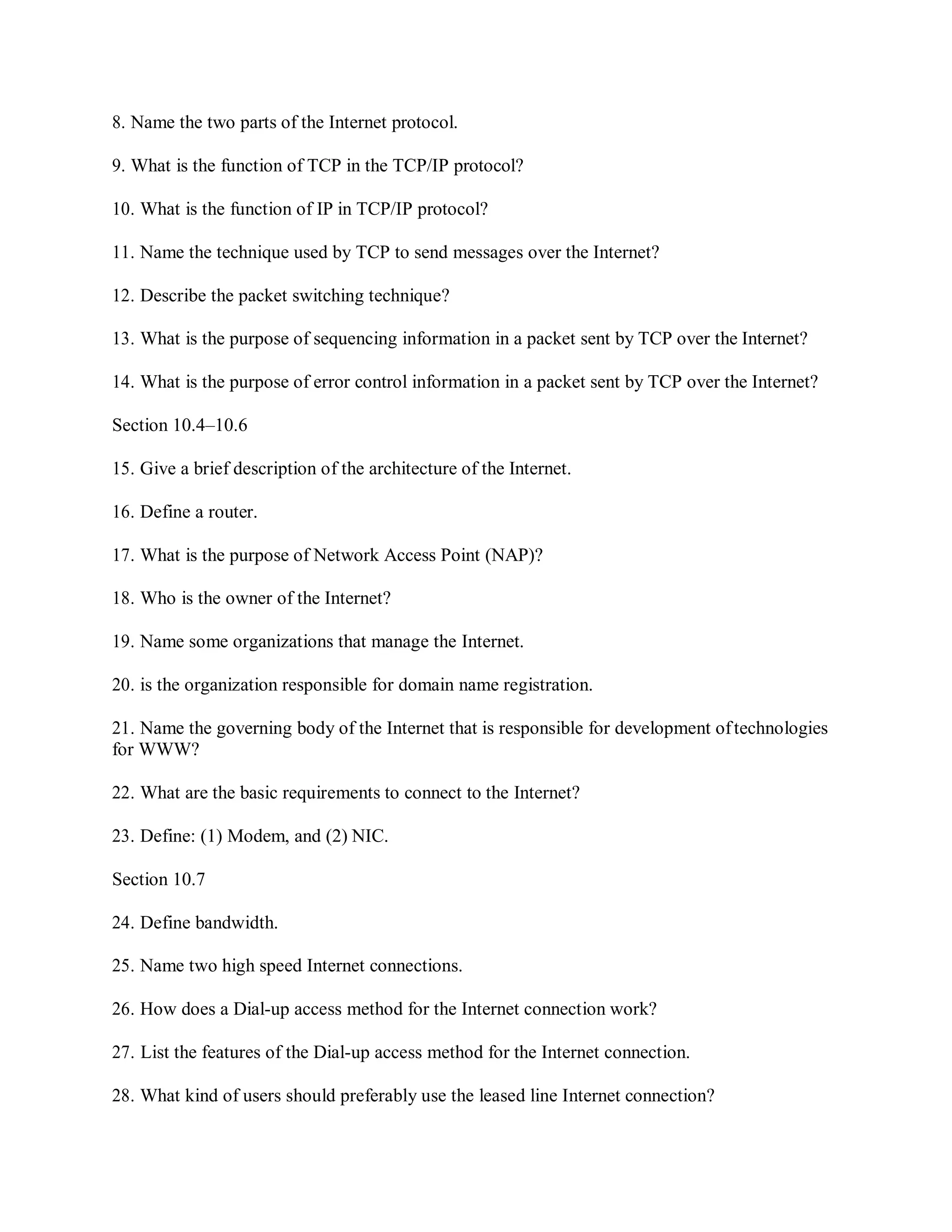 8. Name the two parts of the Internet protocol.
9. What is the function of TCP in the TCP/IP protocol?
10. What is the function of IP in TCP/IP protocol?
11. Name the technique used by TCP to send messages over the Internet?
12. Describe the packet switching technique?
13. What is the purpose of sequencing information in a packet sent by TCP over the Internet?
14. What is the purpose of error control information in a packet sent by TCP over the Internet?
Section 10.4–10.6
15. Give a brief description of the architecture of the Internet.
16. Define a router.
17. What is the purpose of Network Access Point (NAP)?
18. Who is the owner of the Internet?
19. Name some organizations that manage the Internet.
20. is the organization responsible for domain name registration.
21. Name the governing body of the Internet that is responsible for development oftechnologies
for WWW?
22. What are the basic requirements to connect to the Internet?
23. Define: (1) Modem, and (2) NIC.
Section 10.7
24. Define bandwidth.
25. Name two high speed Internet connections.
26. How does a Dial-up access method for the Internet connection work?
27. List the features of the Dial-up access method for the Internet connection.
28. What kind of users should preferably use the leased line Internet connection?
 