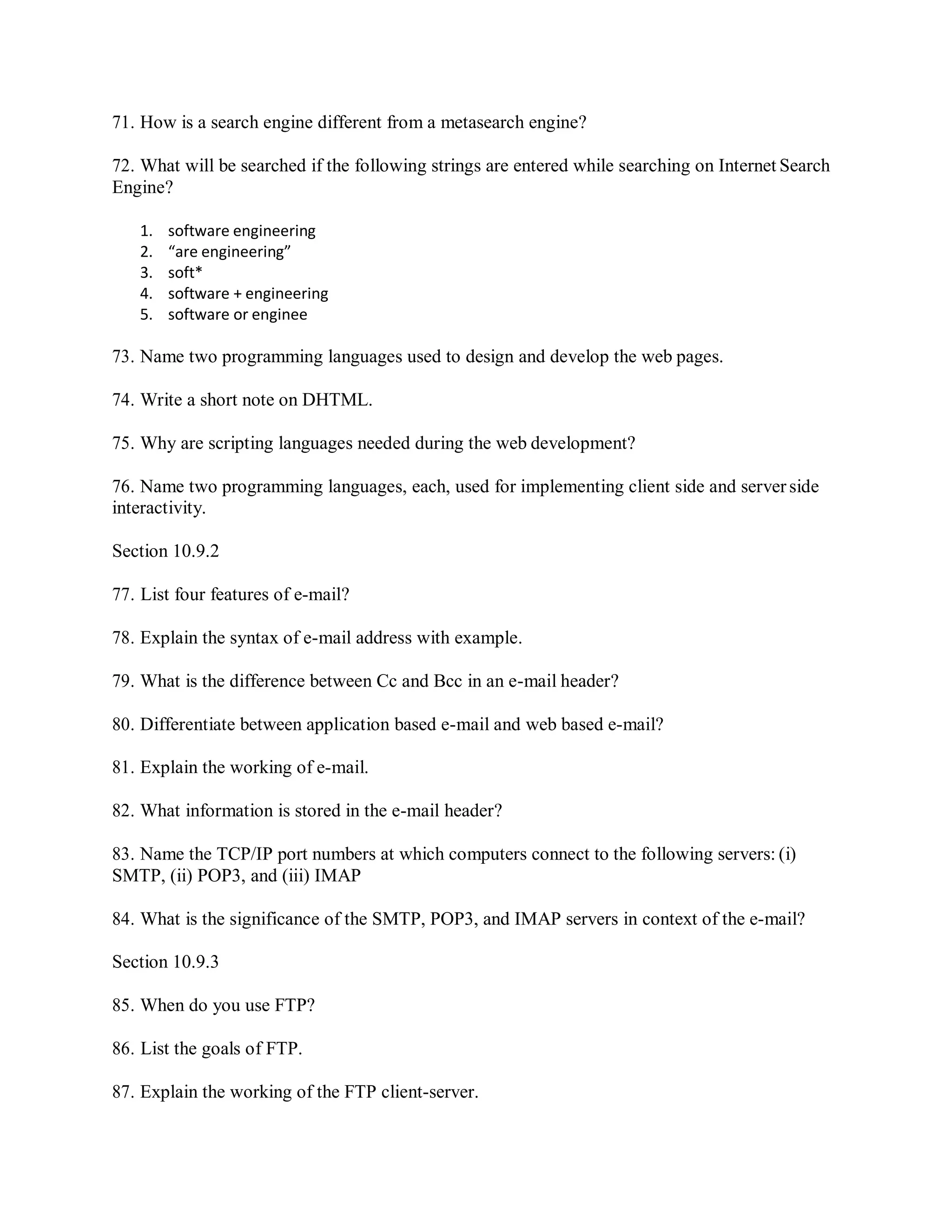 71. How is a search engine different from a metasearch engine?
72. What will be searched if the following strings are entered while searching on Internet Search
Engine?
1. software engineering
2. “are engineering”
3. soft*
4. software + engineering
5. software or enginee
73. Name two programming languages used to design and develop the web pages.
74. Write a short note on DHTML.
75. Why are scripting languages needed during the web development?
76. Name two programming languages, each, used for implementing client side and server side
interactivity.
Section 10.9.2
77. List four features of e-mail?
78. Explain the syntax of e-mail address with example.
79. What is the difference between Cc and Bcc in an e-mail header?
80. Differentiate between application based e-mail and web based e-mail?
81. Explain the working of e-mail.
82. What information is stored in the e-mail header?
83. Name the TCP/IP port numbers at which computers connect to the following servers: (i)
SMTP, (ii) POP3, and (iii) IMAP
84. What is the significance of the SMTP, POP3, and IMAP servers in context of the e-mail?
Section 10.9.3
85. When do you use FTP?
86. List the goals of FTP.
87. Explain the working of the FTP client-server.
 