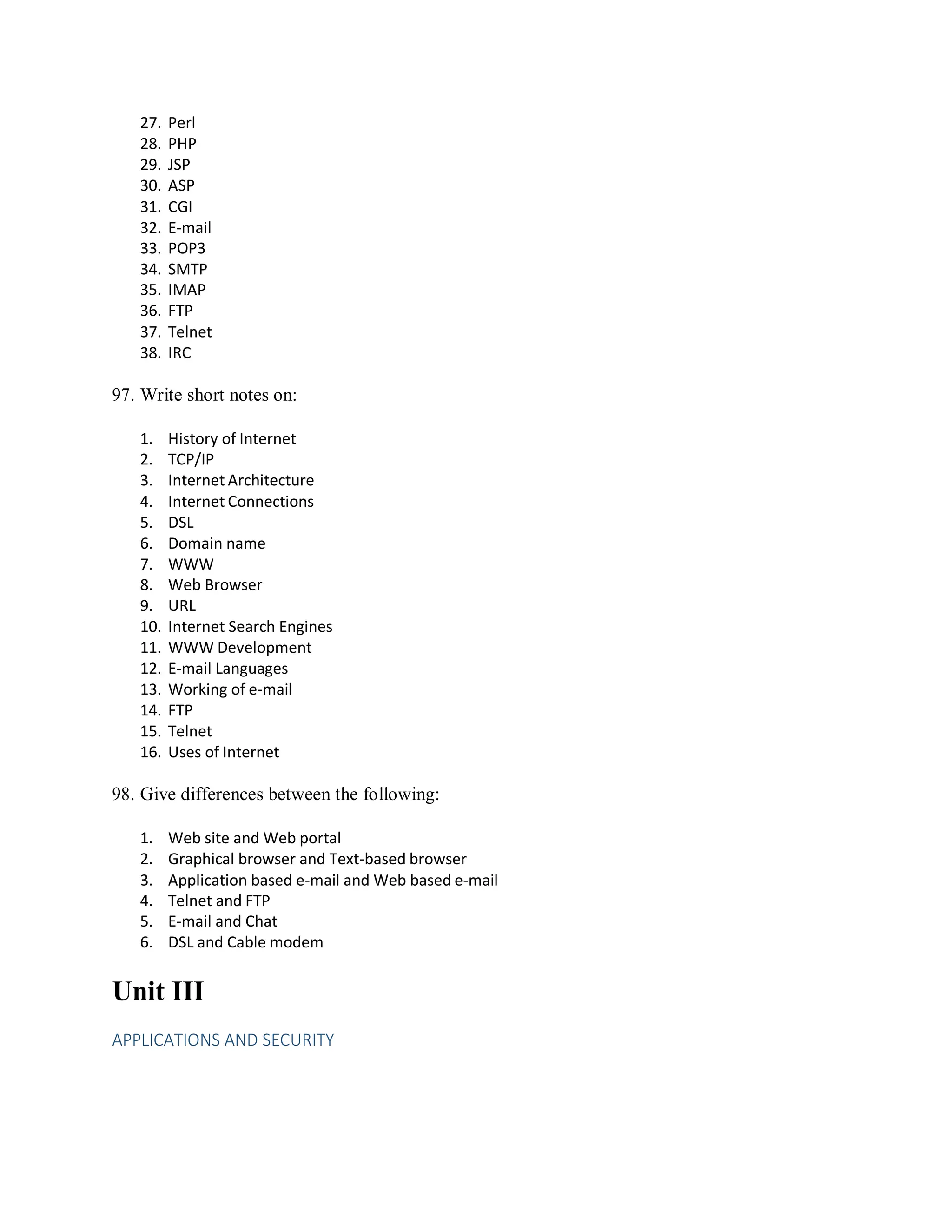 27. Perl
28. PHP
29. JSP
30. ASP
31. CGI
32. E-mail
33. POP3
34. SMTP
35. IMAP
36. FTP
37. Telnet
38. IRC
97. Write short notes on:
1. History of Internet
2. TCP/IP
3. Internet Architecture
4. Internet Connections
5. DSL
6. Domain name
7. WWW
8. Web Browser
9. URL
10. Internet Search Engines
11. WWW Development
12. E-mail Languages
13. Working of e-mail
14. FTP
15. Telnet
16. Uses of Internet
98. Give differences between the following:
1. Web site and Web portal
2. Graphical browser and Text-based browser
3. Application based e-mail and Web based e-mail
4. Telnet and FTP
5. E-mail and Chat
6. DSL and Cable modem
Unit III
APPLICATIONS AND SECURITY
 