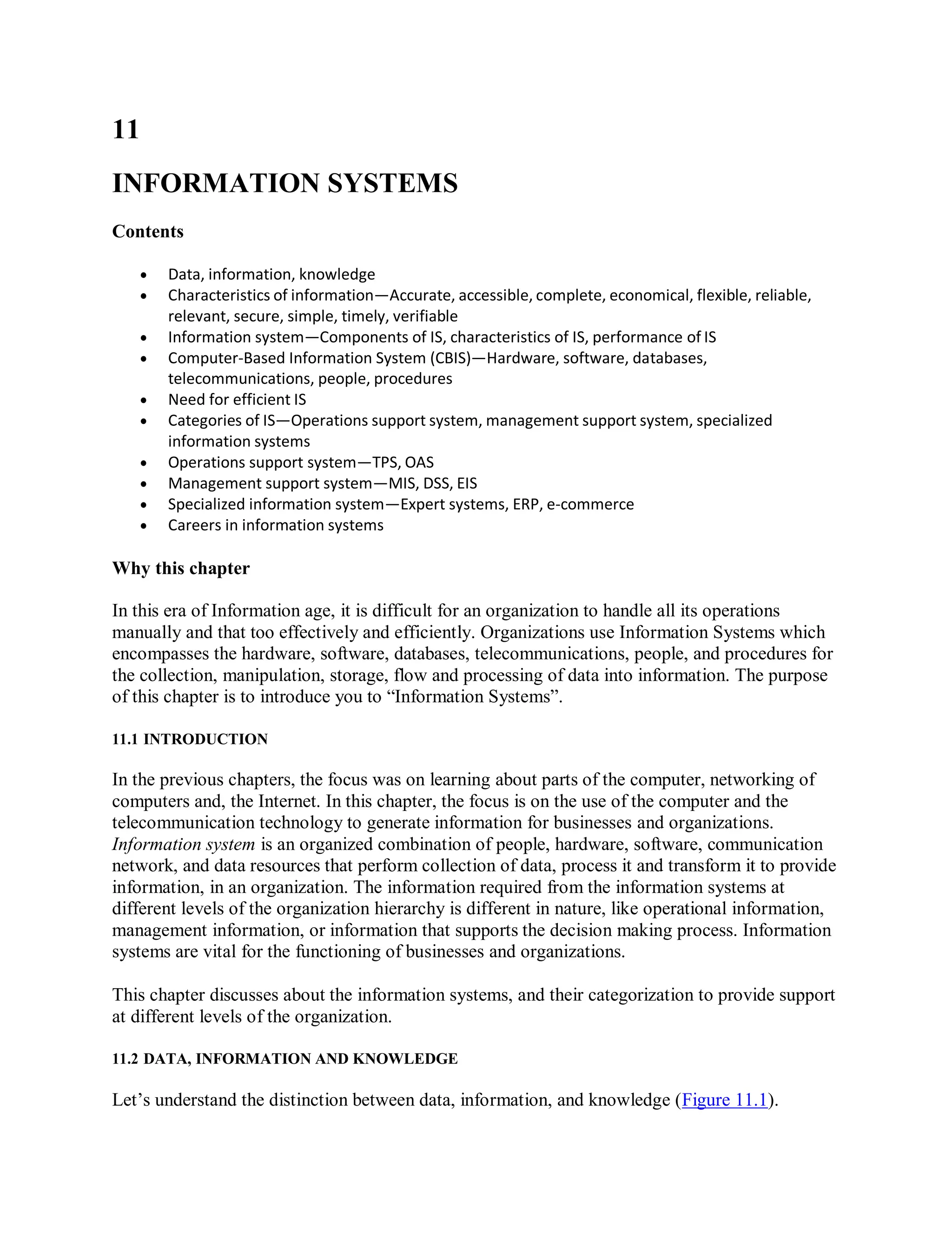 11
INFORMATION SYSTEMS
Contents
 Data, information, knowledge
 Characteristics of information—Accurate, accessible, complete, economical, flexible, reliable,
relevant, secure, simple, timely, verifiable
 Information system—Components of IS, characteristics of IS, performance of IS
 Computer-Based Information System (CBIS)—Hardware, software, databases,
telecommunications, people, procedures
 Need for efficient IS
 Categories of IS—Operations support system, management support system, specialized
information systems
 Operations support system—TPS, OAS
 Management support system—MIS, DSS, EIS
 Specialized information system—Expert systems, ERP, e-commerce
 Careers in information systems
Why this chapter
In this era of Information age, it is difficult for an organization to handle all its operations
manually and that too effectively and efficiently. Organizations use Information Systems which
encompasses the hardware, software, databases, telecommunications, people, and procedures for
the collection, manipulation, storage, flow and processing of data into information. The purpose
of this chapter is to introduce you to “Information Systems”.
11.1 INTRODUCTION
In the previous chapters, the focus was on learning about parts of the computer, networking of
computers and, the Internet. In this chapter, the focus is on the use of the computer and the
telecommunication technology to generate information for businesses and organizations.
Information system is an organized combination of people, hardware, software, communication
network, and data resources that perform collection of data, process it and transform it to provide
information, in an organization. The information required from the information systems at
different levels of the organization hierarchy is different in nature, like operational information,
management information, or information that supports the decision making process. Information
systems are vital for the functioning of businesses and organizations.
This chapter discusses about the information systems, and their categorization to provide support
at different levels of the organization.
11.2 DATA, INFORMATION AND KNOWLEDGE
Let’s understand the distinction between data, information, and knowledge (Figure 11.1).
 