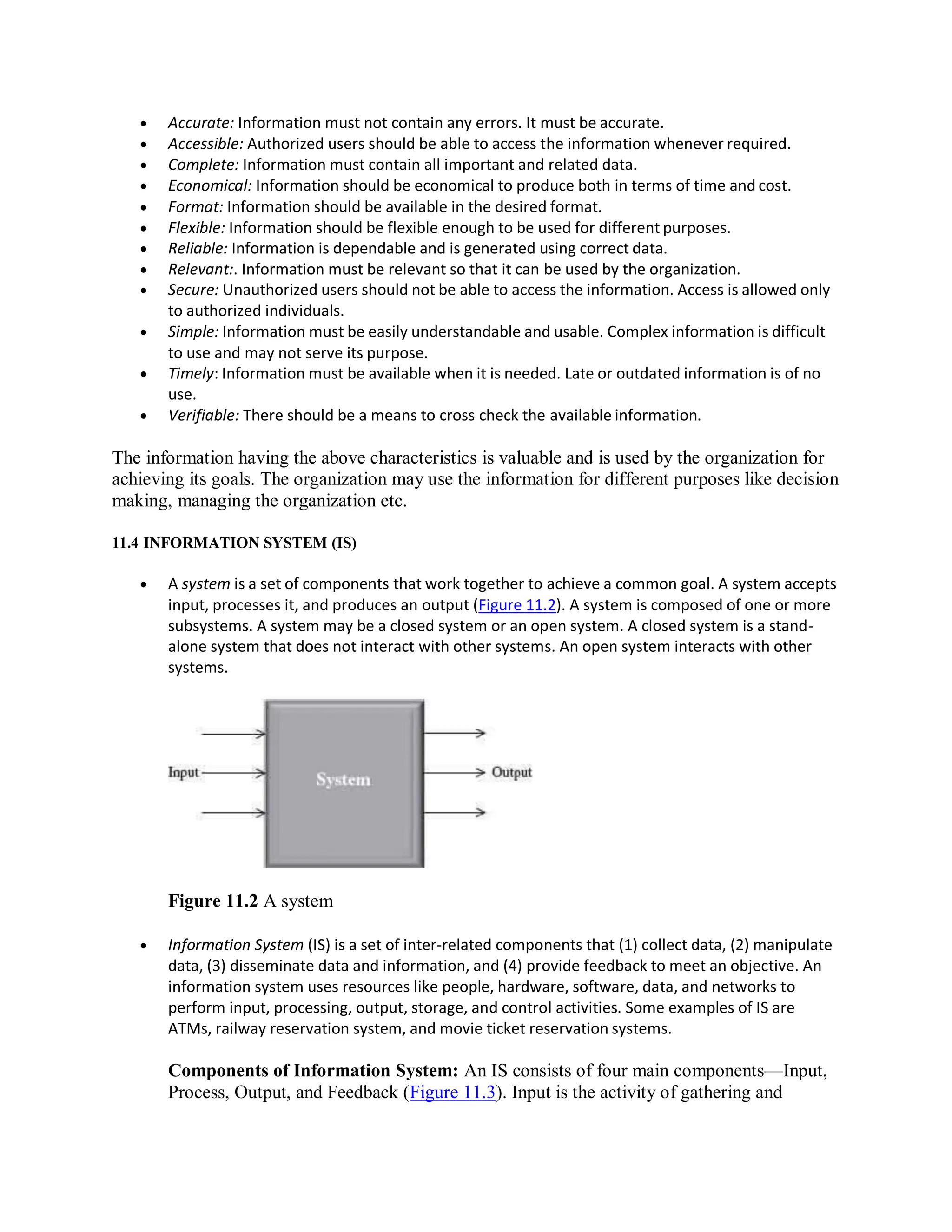  Accurate: Information must not contain any errors. It must be accurate.
 Accessible: Authorized users should be able to access the information whenever required.
 Complete: Information must contain all important and related data.
 Economical: Information should be economical to produce both in terms of time and cost.
 Format: Information should be available in the desired format.
 Flexible: Information should be flexible enough to be used for different purposes.
 Reliable: Information is dependable and is generated using correct data.
 Relevant:. Information must be relevant so that it can be used by the organization.
 Secure: Unauthorized users should not be able to access the information. Access is allowed only
to authorized individuals.
 Simple: Information must be easily understandable and usable. Complex information is difficult
to use and may not serve its purpose.
 Timely: Information must be available when it is needed. Late or outdated information is of no
use.
 Verifiable: There should be a means to cross check the available information.
The information having the above characteristics is valuable and is used by the organization for
achieving its goals. The organization may use the information for different purposes like decision
making, managing the organization etc.
11.4 INFORMATION SYSTEM (IS)
 A system is a set of components that work together to achieve a common goal. A system accepts
input, processes it, and produces an output (Figure 11.2). A system is composed of one or more
subsystems. A system may be a closed system or an open system. A closed system is a stand-
alone system that does not interact with other systems. An open system interacts with other
systems.
Figure 11.2 A system
 Information System (IS) is a set of inter-related components that (1) collect data, (2) manipulate
data, (3) disseminate data and information, and (4) provide feedback to meet an objective. An
information system uses resources like people, hardware, software, data, and networks to
perform input, processing, output, storage, and control activities. Some examples of IS are
ATMs, railway reservation system, and movie ticket reservation systems.
Components of Information System: An IS consists of four main components—Input,
Process, Output, and Feedback (Figure 11.3). Input is the activity of gathering and
 