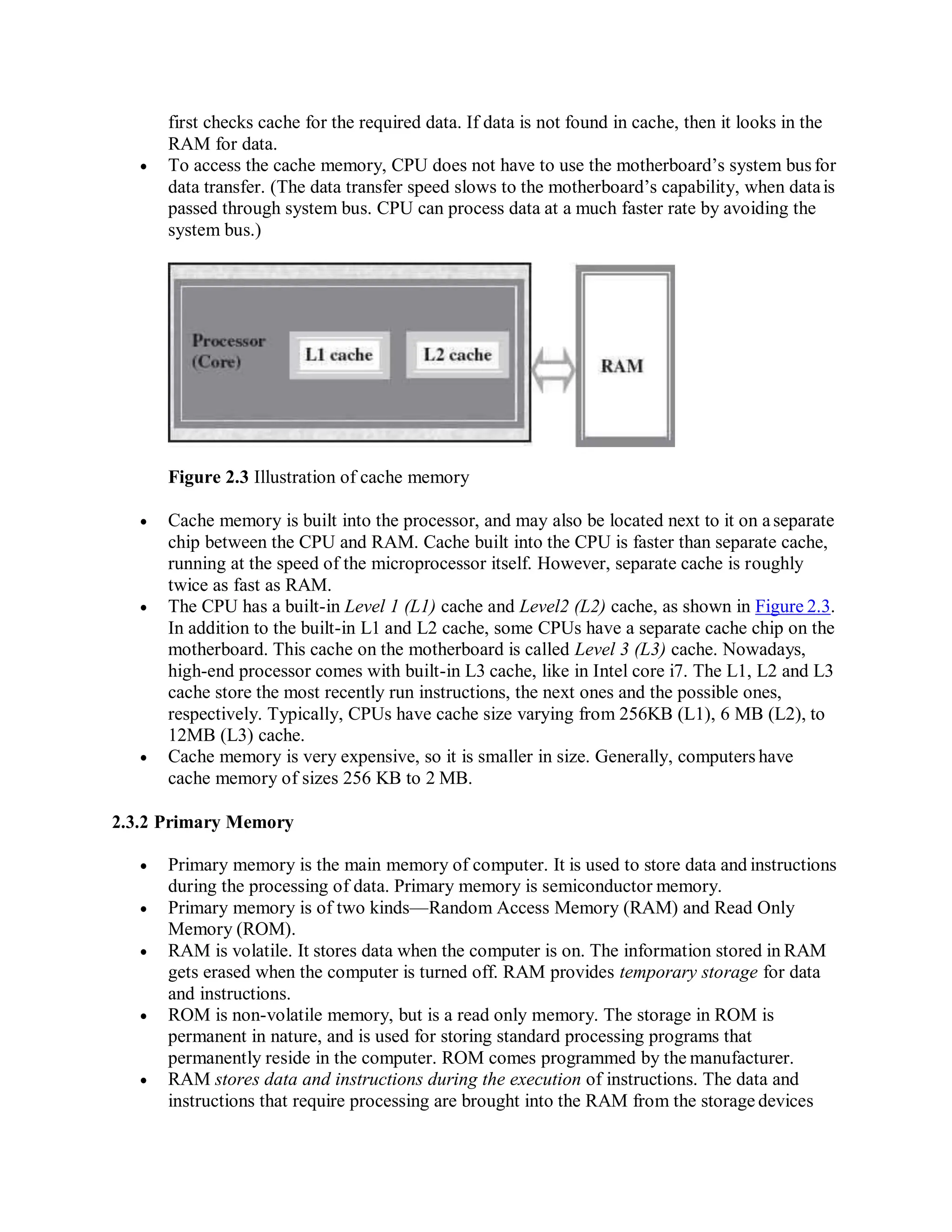 first checks cache for the required data. If data is not found in cache, then it looks in the
RAM for data.
 To access the cache memory, CPU does not have to use the motherboard’s system bus for
data transfer. (The data transfer speed slows to the motherboard’s capability, when datais
passed through system bus. CPU can process data at a much faster rate by avoiding the
system bus.)
Figure 2.3 Illustration of cache memory
 Cache memory is built into the processor, and may also be located next to it on aseparate
chip between the CPU and RAM. Cache built into the CPU is faster than separate cache,
running at the speed of the microprocessor itself. However, separate cache is roughly
twice as fast as RAM.
 The CPU has a built-in Level 1 (L1) cache and Level2 (L2) cache, as shown in Figure 2.3.
In addition to the built-in L1 and L2 cache, some CPUs have a separate cache chip on the
motherboard. This cache on the motherboard is called Level 3 (L3) cache. Nowadays,
high-end processor comes with built-in L3 cache, like in Intel core i7. The L1, L2 and L3
cache store the most recently run instructions, the next ones and the possible ones,
respectively. Typically, CPUs have cache size varying from 256KB (L1), 6 MB (L2), to
12MB (L3) cache.
 Cache memory is very expensive, so it is smaller in size. Generally, computers have
cache memory of sizes 256 KB to 2 MB.
2.3.2 Primary Memory
 Primary memory is the main memory of computer. It is used to store data and instructions
during the processing of data. Primary memory is semiconductor memory.
 Primary memory is of two kinds—Random Access Memory (RAM) and Read Only
Memory (ROM).
 RAM is volatile. It stores data when the computer is on. The information stored in RAM
gets erased when the computer is turned off. RAM provides temporary storage for data
and instructions.
 ROM is non-volatile memory, but is a read only memory. The storage in ROM is
permanent in nature, and is used for storing standard processing programs that
permanently reside in the computer. ROM comes programmed by the manufacturer.
 RAM stores data and instructions during the execution of instructions. The data and
instructions that require processing are brought into the RAM from the storage devices
 