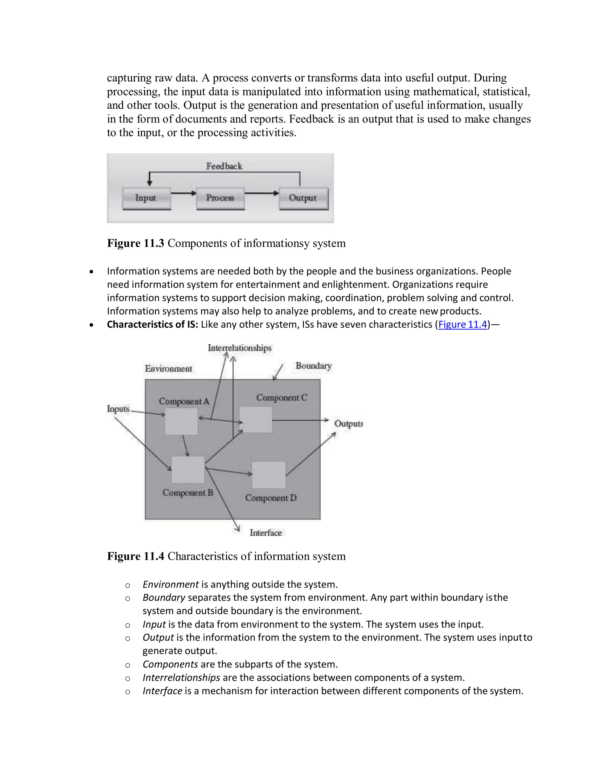capturing raw data. A process converts or transforms data into useful output. During
processing, the input data is manipulated into information using mathematical, statistical,
and other tools. Output is the generation and presentation of useful information, usually
in the form of documents and reports. Feedback is an output that is used to make changes
to the input, or the processing activities.
Figure 11.3 Components of informationsy system
 Information systems are needed both by the people and the business organizations. People
need information system for entertainment and enlightenment. Organizations require
information systems to support decision making, coordination, problem solving and control.
Information systems may also help to analyze problems, and to create newproducts.
 Characteristics of IS: Like any other system, ISs have seven characteristics (Figure 11.4)—
Figure 11.4 Characteristics of information system
o Environment is anything outside the system.
o Boundary separates the system from environment. Any part within boundary isthe
system and outside boundary is the environment.
o Input is the data from environment to the system. The system uses the input.
o Output is the information from the system to the environment. The system uses inputto
generate output.
o Components are the subparts of the system.
o Interrelationships are the associations between components of a system.
o Interface is a mechanism for interaction between different components of the system.
 