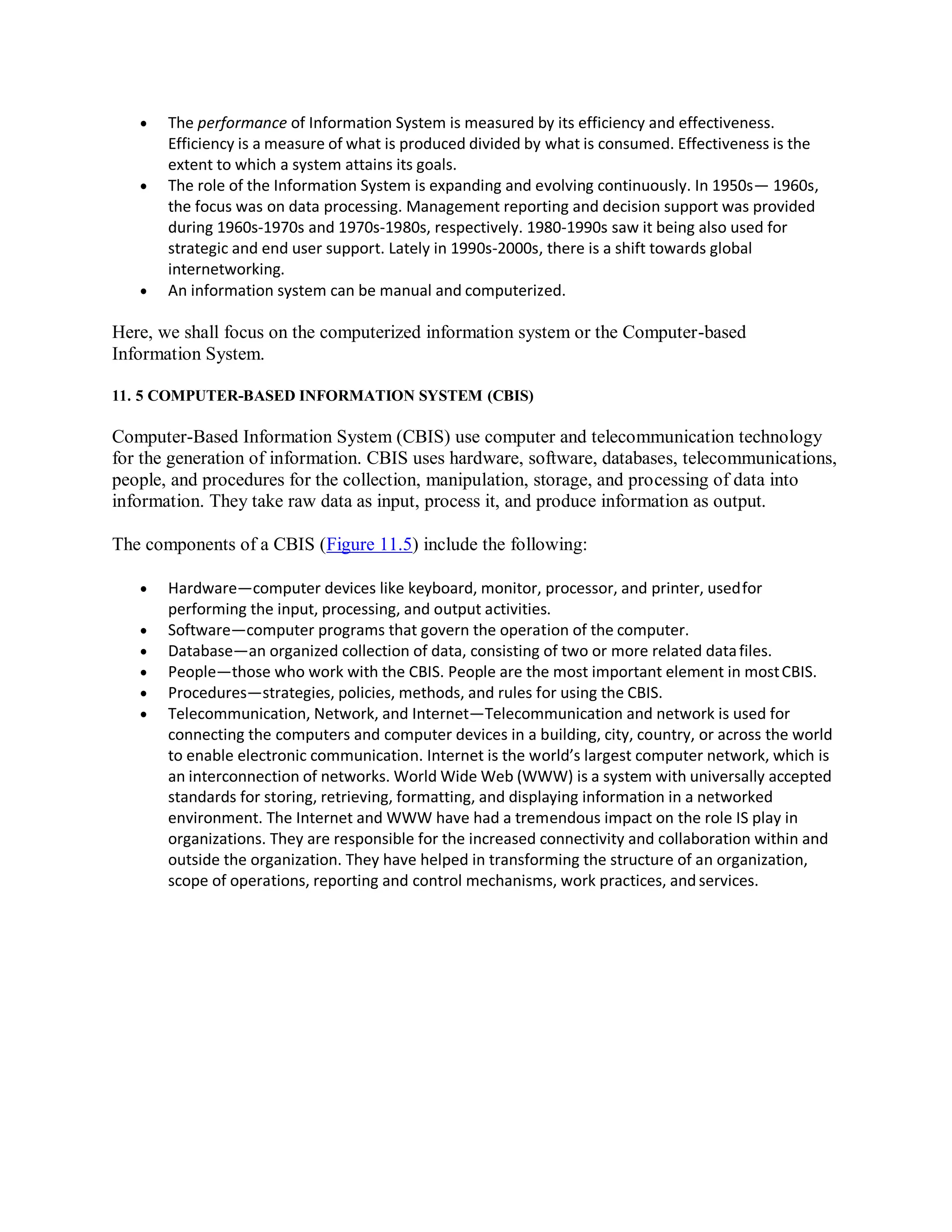  The performance of Information System is measured by its efficiency and effectiveness.
Efficiency is a measure of what is produced divided by what is consumed. Effectiveness is the
extent to which a system attains its goals.
 The role of the Information System is expanding and evolving continuously. In 1950s— 1960s,
the focus was on data processing. Management reporting and decision support was provided
during 1960s-1970s and 1970s-1980s, respectively. 1980-1990s saw it being also used for
strategic and end user support. Lately in 1990s-2000s, there is a shift towards global
internetworking.
 An information system can be manual and computerized.
Here, we shall focus on the computerized information system or the Computer-based
Information System.
11. 5 COMPUTER-BASED INFORMATION SYSTEM (CBIS)
Computer-Based Information System (CBIS) use computer and telecommunication technology
for the generation of information. CBIS uses hardware, software, databases, telecommunications,
people, and procedures for the collection, manipulation, storage, and processing of data into
information. They take raw data as input, process it, and produce information as output.
The components of a CBIS (Figure 11.5) include the following:
 Hardware—computer devices like keyboard, monitor, processor, and printer, usedfor
performing the input, processing, and output activities.
 Software—computer programs that govern the operation of the computer.
 Database—an organized collection of data, consisting of two or more related datafiles.
 People—those who work with the CBIS. People are the most important element in mostCBIS.
 Procedures—strategies, policies, methods, and rules for using the CBIS.
 Telecommunication, Network, and Internet—Telecommunication and network is used for
connecting the computers and computer devices in a building, city, country, or across the world
to enable electronic communication. Internet is the world’s largest computer network, which is
an interconnection of networks. World Wide Web (WWW) is a system with universally accepted
standards for storing, retrieving, formatting, and displaying information in a networked
environment. The Internet and WWW have had a tremendous impact on the role IS play in
organizations. They are responsible for the increased connectivity and collaboration within and
outside the organization. They have helped in transforming the structure of an organization,
scope of operations, reporting and control mechanisms, work practices, and services.
 