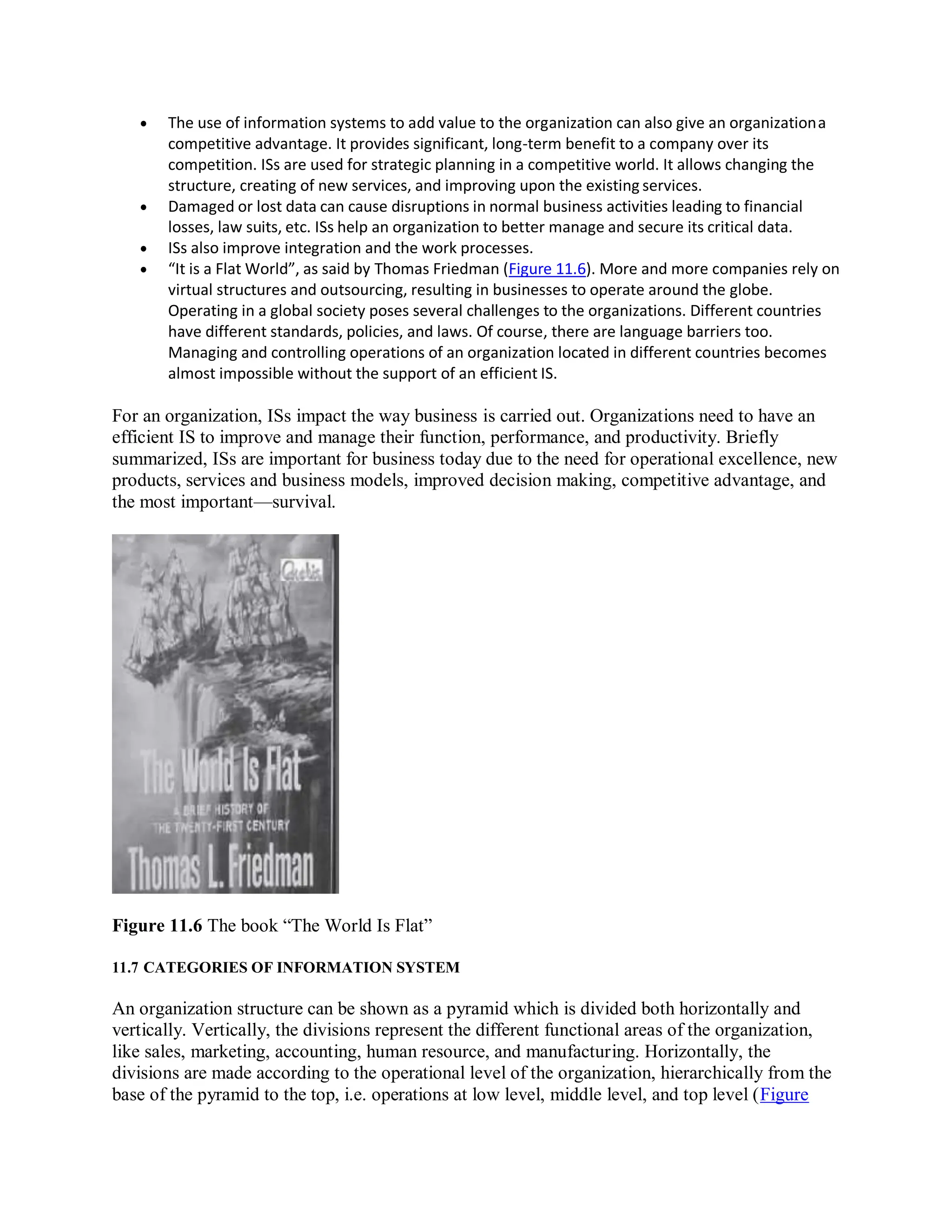  The use of information systems to add value to the organization can also give an organizationa
competitive advantage. It provides significant, long-term benefit to a company over its
competition. ISs are used for strategic planning in a competitive world. It allows changing the
structure, creating of new services, and improving upon the existing services.
 Damaged or lost data can cause disruptions in normal business activities leading to financial
losses, law suits, etc. ISs help an organization to better manage and secure its critical data.
 ISs also improve integration and the work processes.
 “It is a Flat World”, as said by Thomas Friedman (Figure 11.6). More and more companies rely on
virtual structures and outsourcing, resulting in businesses to operate around the globe.
Operating in a global society poses several challenges to the organizations. Different countries
have different standards, policies, and laws. Of course, there are language barriers too.
Managing and controlling operations of an organization located in different countries becomes
almost impossible without the support of an efficient IS.
For an organization, ISs impact the way business is carried out. Organizations need to have an
efficient IS to improve and manage their function, performance, and productivity. Briefly
summarized, ISs are important for business today due to the need for operational excellence, new
products, services and business models, improved decision making, competitive advantage, and
the most important—survival.
Figure 11.6 The book “The World Is Flat”
11.7 CATEGORIES OF INFORMATION SYSTEM
An organization structure can be shown as a pyramid which is divided both horizontally and
vertically. Vertically, the divisions represent the different functional areas of the organization,
like sales, marketing, accounting, human resource, and manufacturing. Horizontally, the
divisions are made according to the operational level of the organization, hierarchically from the
base of the pyramid to the top, i.e. operations at low level, middle level, and top level (Figure
 