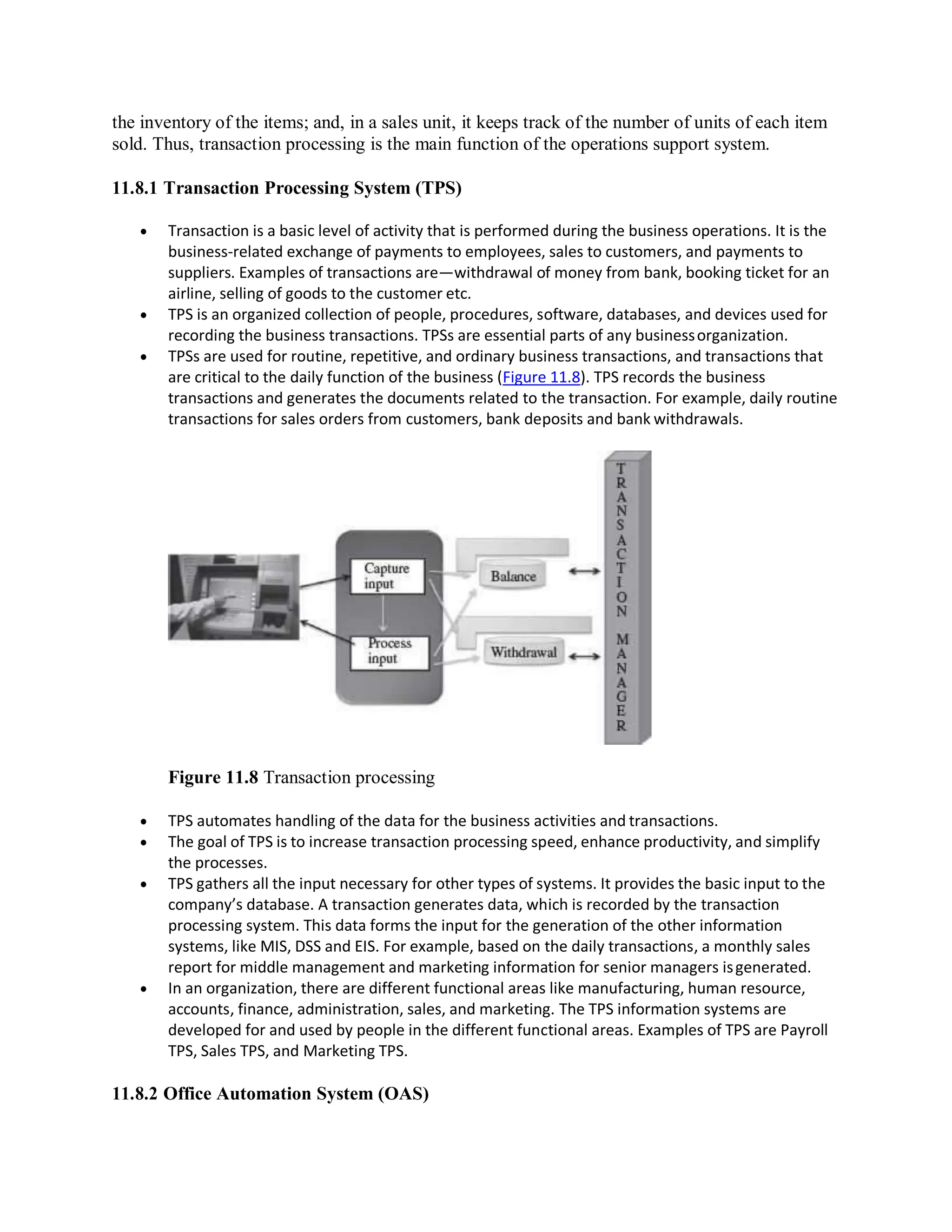 the inventory of the items; and, in a sales unit, it keeps track of the number of units of each item
sold. Thus, transaction processing is the main function of the operations support system.
11.8.1 Transaction Processing System (TPS)
 Transaction is a basic level of activity that is performed during the business operations. It is the
business-related exchange of payments to employees, sales to customers, and payments to
suppliers. Examples of transactions are—withdrawal of money from bank, booking ticket for an
airline, selling of goods to the customer etc.
 TPS is an organized collection of people, procedures, software, databases, and devices used for
recording the business transactions. TPSs are essential parts of any businessorganization.
 TPSs are used for routine, repetitive, and ordinary business transactions, and transactions that
are critical to the daily function of the business (Figure 11.8). TPS records the business
transactions and generates the documents related to the transaction. For example, daily routine
transactions for sales orders from customers, bank deposits and bank withdrawals.
Figure 11.8 Transaction processing
 TPS automates handling of the data for the business activities and transactions.
 The goal of TPS is to increase transaction processing speed, enhance productivity, and simplify
the processes.
 TPS gathers all the input necessary for other types of systems. It provides the basic input to the
company’s database. A transaction generates data, which is recorded by the transaction
processing system. This data forms the input for the generation of the other information
systems, like MIS, DSS and EIS. For example, based on the daily transactions, a monthly sales
report for middle management and marketing information for senior managers isgenerated.
 In an organization, there are different functional areas like manufacturing, human resource,
accounts, finance, administration, sales, and marketing. The TPS information systems are
developed for and used by people in the different functional areas. Examples of TPS are Payroll
TPS, Sales TPS, and Marketing TPS.
11.8.2 Office Automation System (OAS)
 