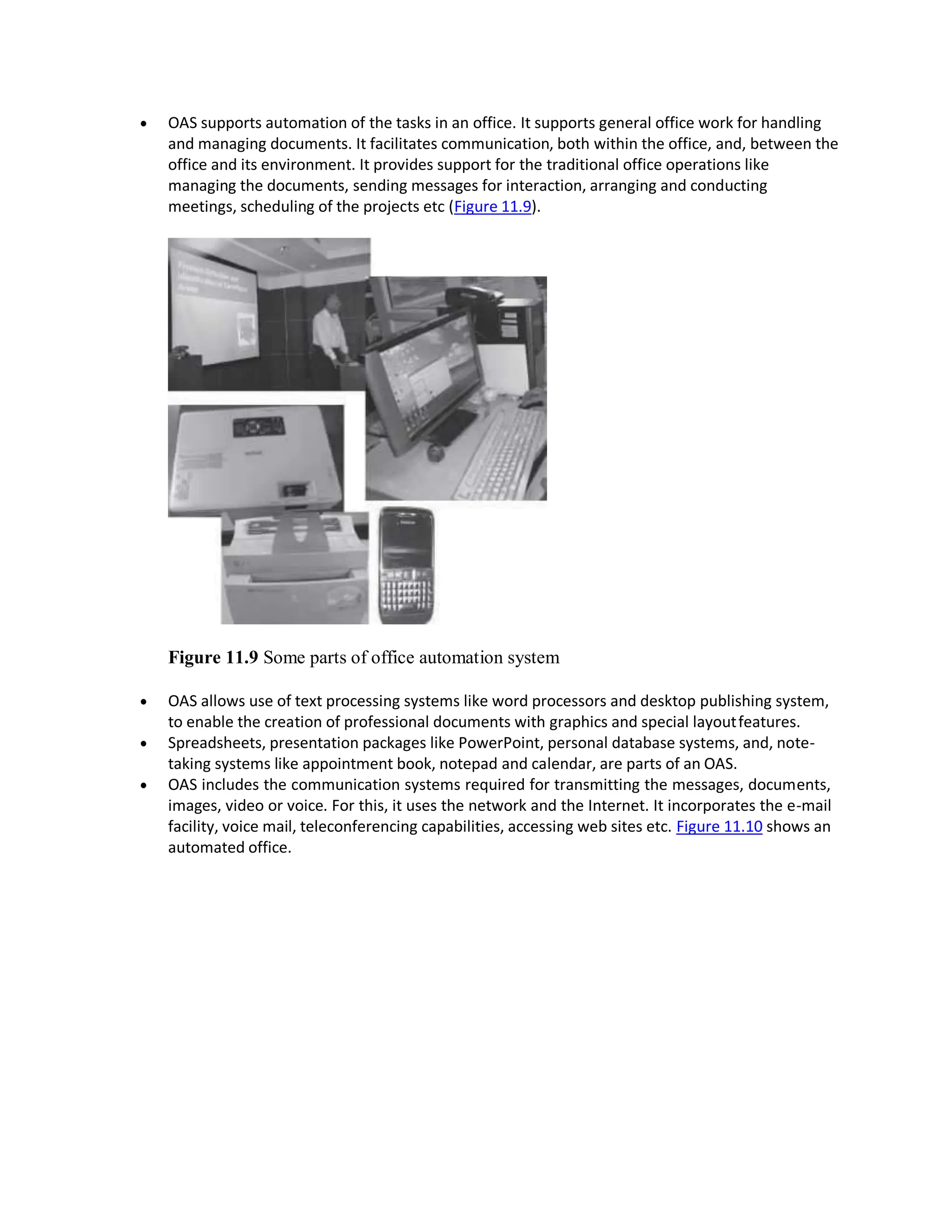  OAS supports automation of the tasks in an office. It supports general office work for handling
and managing documents. It facilitates communication, both within the office, and, between the
office and its environment. It provides support for the traditional office operations like
managing the documents, sending messages for interaction, arranging and conducting
meetings, scheduling of the projects etc (Figure 11.9).
Figure 11.9 Some parts of office automation system
 OAS allows use of text processing systems like word processors and desktop publishing system,
to enable the creation of professional documents with graphics and special layoutfeatures.
 Spreadsheets, presentation packages like PowerPoint, personal database systems, and, note-
taking systems like appointment book, notepad and calendar, are parts of an OAS.
 OAS includes the communication systems required for transmitting the messages, documents,
images, video or voice. For this, it uses the network and the Internet. It incorporates the e-mail
facility, voice mail, teleconferencing capabilities, accessing web sites etc. Figure 11.10 shows an
automated office.
 