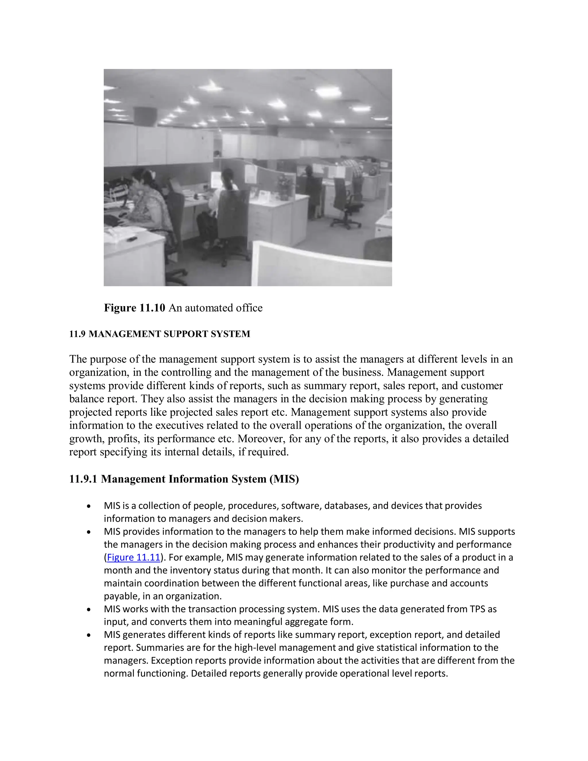 Figure 11.10 An automated office
11.9 MANAGEMENT SUPPORT SYSTEM
The purpose of the management support system is to assist the managers at different levels in an
organization, in the controlling and the management of the business. Management support
systems provide different kinds of reports, such as summary report, sales report, and customer
balance report. They also assist the managers in the decision making process by generating
projected reports like projected sales report etc. Management support systems also provide
information to the executives related to the overall operations of the organization, the overall
growth, profits, its performance etc. Moreover, for any of the reports, it also provides a detailed
report specifying its internal details, if required.
11.9.1 Management Information System (MIS)
 MIS is a collection of people, procedures, software, databases, and devices that provides
information to managers and decision makers.
 MIS provides information to the managers to help them make informed decisions. MIS supports
the managers in the decision making process and enhances their productivity and performance
(Figure 11.11). For example, MIS may generate information related to the sales of a product in a
month and the inventory status during that month. It can also monitor the performance and
maintain coordination between the different functional areas, like purchase and accounts
payable, in an organization.
 MIS works with the transaction processing system. MIS uses the data generated from TPS as
input, and converts them into meaningful aggregate form.
 MIS generates different kinds of reports like summary report, exception report, and detailed
report. Summaries are for the high-level management and give statistical information to the
managers. Exception reports provide information about the activities that are different from the
normal functioning. Detailed reports generally provide operational level reports.
 