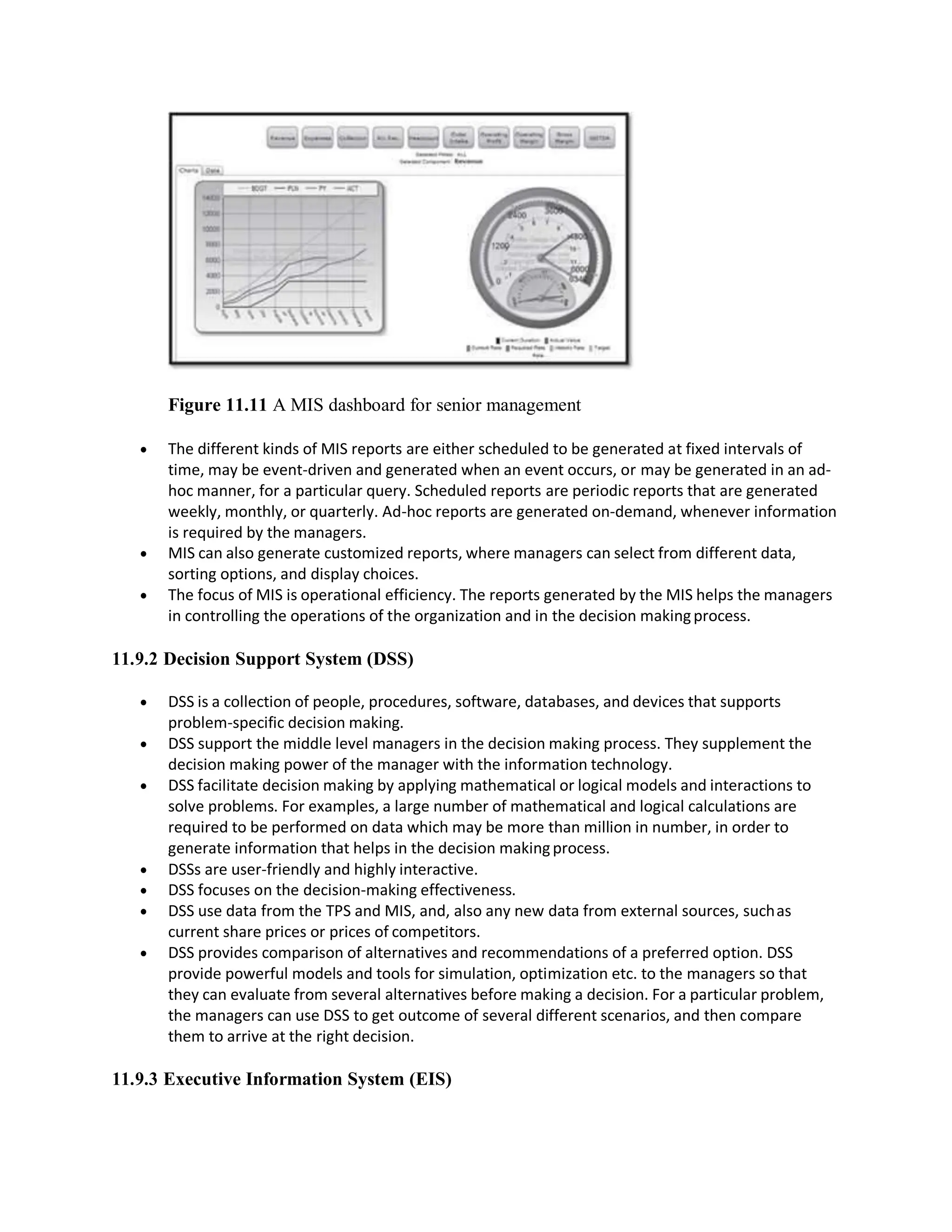 Figure 11.11 A MIS dashboard for senior management
 The different kinds of MIS reports are either scheduled to be generated at fixed intervals of
time, may be event-driven and generated when an event occurs, or may be generated in an ad-
hoc manner, for a particular query. Scheduled reports are periodic reports that are generated
weekly, monthly, or quarterly. Ad-hoc reports are generated on-demand, whenever information
is required by the managers.
 MIS can also generate customized reports, where managers can select from different data,
sorting options, and display choices.
 The focus of MIS is operational efficiency. The reports generated by the MIS helps the managers
in controlling the operations of the organization and in the decision makingprocess.
11.9.2 Decision Support System (DSS)
 DSS is a collection of people, procedures, software, databases, and devices that supports
problem-specific decision making.
 DSS support the middle level managers in the decision making process. They supplement the
decision making power of the manager with the information technology.
 DSS facilitate decision making by applying mathematical or logical models and interactions to
solve problems. For examples, a large number of mathematical and logical calculations are
required to be performed on data which may be more than million in number, in order to
generate information that helps in the decision makingprocess.
 DSSs are user-friendly and highly interactive.
 DSS focuses on the decision-making effectiveness.
 DSS use data from the TPS and MIS, and, also any new data from external sources, suchas
current share prices or prices of competitors.
 DSS provides comparison of alternatives and recommendations of a preferred option. DSS
provide powerful models and tools for simulation, optimization etc. to the managers so that
they can evaluate from several alternatives before making a decision. For a particular problem,
the managers can use DSS to get outcome of several different scenarios, and then compare
them to arrive at the right decision.
11.9.3 Executive Information System (EIS)
 