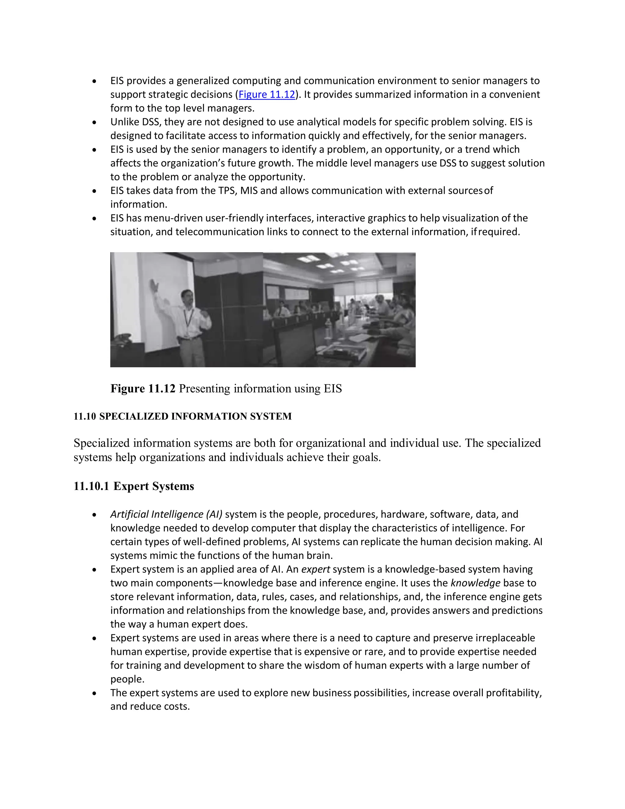  EIS provides a generalized computing and communication environment to senior managers to
support strategic decisions (Figure 11.12). It provides summarized information in a convenient
form to the top level managers.
 Unlike DSS, they are not designed to use analytical models for specific problem solving. EIS is
designed to facilitate access to information quickly and effectively, for the senior managers.
 EIS is used by the senior managers to identify a problem, an opportunity, or a trend which
affects the organization’s future growth. The middle level managers use DSS to suggest solution
to the problem or analyze the opportunity.
 EIS takes data from the TPS, MIS and allows communication with external sourcesof
information.
 EIS has menu-driven user-friendly interfaces, interactive graphics to help visualization of the
situation, and telecommunication links to connect to the external information, ifrequired.
Figure 11.12 Presenting information using EIS
11.10 SPECIALIZED INFORMATION SYSTEM
Specialized information systems are both for organizational and individual use. The specialized
systems help organizations and individuals achieve their goals.
11.10.1 Expert Systems
 Artificial Intelligence (AI) system is the people, procedures, hardware, software, data, and
knowledge needed to develop computer that display the characteristics of intelligence. For
certain types of well-defined problems, AI systems can replicate the human decision making. AI
systems mimic the functions of the human brain.
 Expert system is an applied area of AI. An expert system is a knowledge-based system having
two main components—knowledge base and inference engine. It uses the knowledge base to
store relevant information, data, rules, cases, and relationships, and, the inference engine gets
information and relationships from the knowledge base, and, provides answers and predictions
the way a human expert does.
 Expert systems are used in areas where there is a need to capture and preserve irreplaceable
human expertise, provide expertise that is expensive or rare, and to provide expertise needed
for training and development to share the wisdom of human experts with a large number of
people.
 The expert systems are used to explore new business possibilities, increase overall profitability,
and reduce costs.
 