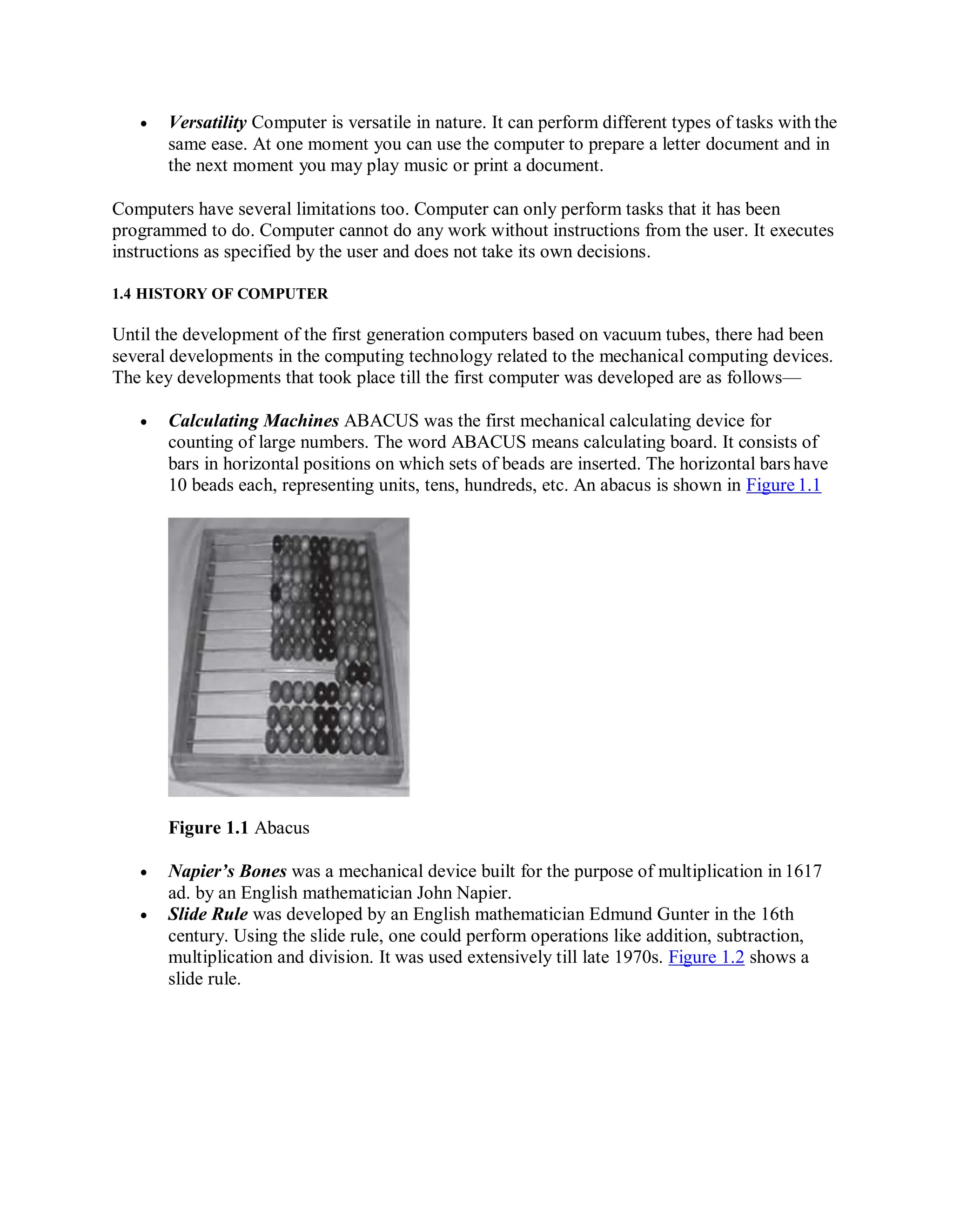  Versatility Computer is versatile in nature. It can perform different types of tasks with the
same ease. At one moment you can use the computer to prepare a letter document and in
the next moment you may play music or print a document.
Computers have several limitations too. Computer can only perform tasks that it has been
programmed to do. Computer cannot do any work without instructions from the user. It executes
instructions as specified by the user and does not take its own decisions.
1.4 HISTORY OF COMPUTER
Until the development of the first generation computers based on vacuum tubes, there had been
several developments in the computing technology related to the mechanical computing devices.
The key developments that took place till the first computer was developed are as follows—
 Calculating Machines ABACUS was the first mechanical calculating device for
counting of large numbers. The word ABACUS means calculating board. It consists of
bars in horizontal positions on which sets of beads are inserted. The horizontal bars have
10 beads each, representing units, tens, hundreds, etc. An abacus is shown in Figure 1.1
Figure 1.1 Abacus
 Napier’s Bones was a mechanical device built for the purpose of multiplication in 1617
ad. by an English mathematician John Napier.
 Slide Rule was developed by an English mathematician Edmund Gunter in the 16th
century. Using the slide rule, one could perform operations like addition, subtraction,
multiplication and division. It was used extensively till late 1970s. Figure 1.2 shows a
slide rule.
 