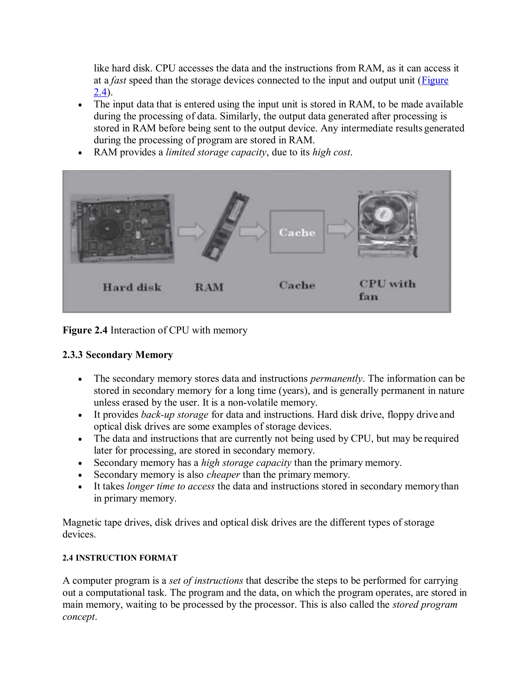 like hard disk. CPU accesses the data and the instructions from RAM, as it can access it
at a fast speed than the storage devices connected to the input and output unit (Figure
2.4).
 The input data that is entered using the input unit is stored in RAM, to be made available
during the processing of data. Similarly, the output data generated after processing is
stored in RAM before being sent to the output device. Any intermediate results generated
during the processing of program are stored in RAM.
 RAM provides a limited storage capacity, due to its high cost.
Figure 2.4 Interaction of CPU with memory
2.3.3 Secondary Memory
 The secondary memory stores data and instructions permanently. The information can be
stored in secondary memory for a long time (years), and is generally permanent in nature
unless erased by the user. It is a non-volatile memory.
 It provides back-up storage for data and instructions. Hard disk drive, floppy driveand
optical disk drives are some examples of storage devices.
 The data and instructions that are currently not being used by CPU, but may be required
later for processing, are stored in secondary memory.
 Secondary memory has a high storage capacity than the primary memory.
 Secondary memory is also cheaper than the primary memory.
 It takes longer time to access the data and instructions stored in secondary memorythan
in primary memory.
Magnetic tape drives, disk drives and optical disk drives are the different types of storage
devices.
2.4 INSTRUCTION FORMAT
A computer program is a set of instructions that describe the steps to be performed for carrying
out a computational task. The program and the data, on which the program operates, are stored in
main memory, waiting to be processed by the processor. This is also called the stored program
concept.
 