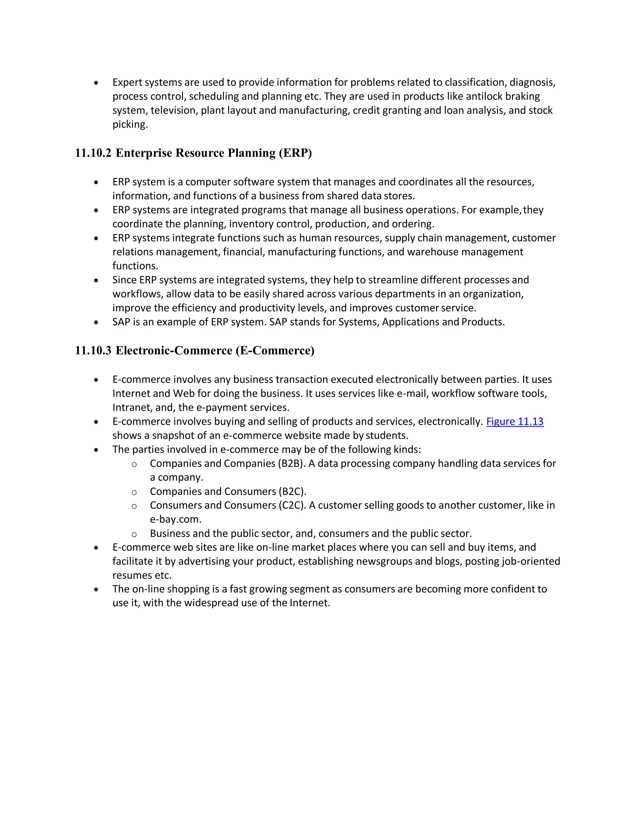  Expert systems are used to provide information for problems related to classification, diagnosis,
process control, scheduling and planning etc. They are used in products like antilock braking
system, television, plant layout and manufacturing, credit granting and loan analysis, and stock
picking.
11.10.2 Enterprise Resource Planning (ERP)
 ERP system is a computer software system that manages and coordinates all the resources,
information, and functions of a business from shared data stores.
 ERP systems are integrated programs that manage all business operations. For example,they
coordinate the planning, inventory control, production, and ordering.
 ERP systems integrate functions such as human resources, supply chain management, customer
relations management, financial, manufacturing functions, and warehouse management
functions.
 Since ERP systems are integrated systems, they help to streamline different processes and
workflows, allow data to be easily shared across various departments in an organization,
improve the efficiency and productivity levels, and improves customer service.
 SAP is an example of ERP system. SAP stands for Systems, Applications and Products.
11.10.3 Electronic-Commerce (E-Commerce)
 E-commerce involves any business transaction executed electronically between parties. It uses
Internet and Web for doing the business. It uses services like e-mail, workflow software tools,
Intranet, and, the e-payment services.
 E-commerce involves buying and selling of products and services, electronically. Figure 11.13
shows a snapshot of an e-commerce website made bystudents.
 The parties involved in e-commerce may be of the following kinds:
o Companies and Companies (B2B). A data processing company handling data services for
a company.
o Companies and Consumers (B2C).
o Consumers and Consumers (C2C). A customer selling goods to another customer, like in
e-bay.com.
o Business and the public sector, and, consumers and the public sector.
 E-commerce web sites are like on-line market places where you can sell and buy items, and
facilitate it by advertising your product, establishing newsgroups and blogs, posting job-oriented
resumes etc.
 The on-line shopping is a fast growing segment as consumers are becoming more confident to
use it, with the widespread use of the Internet.
 