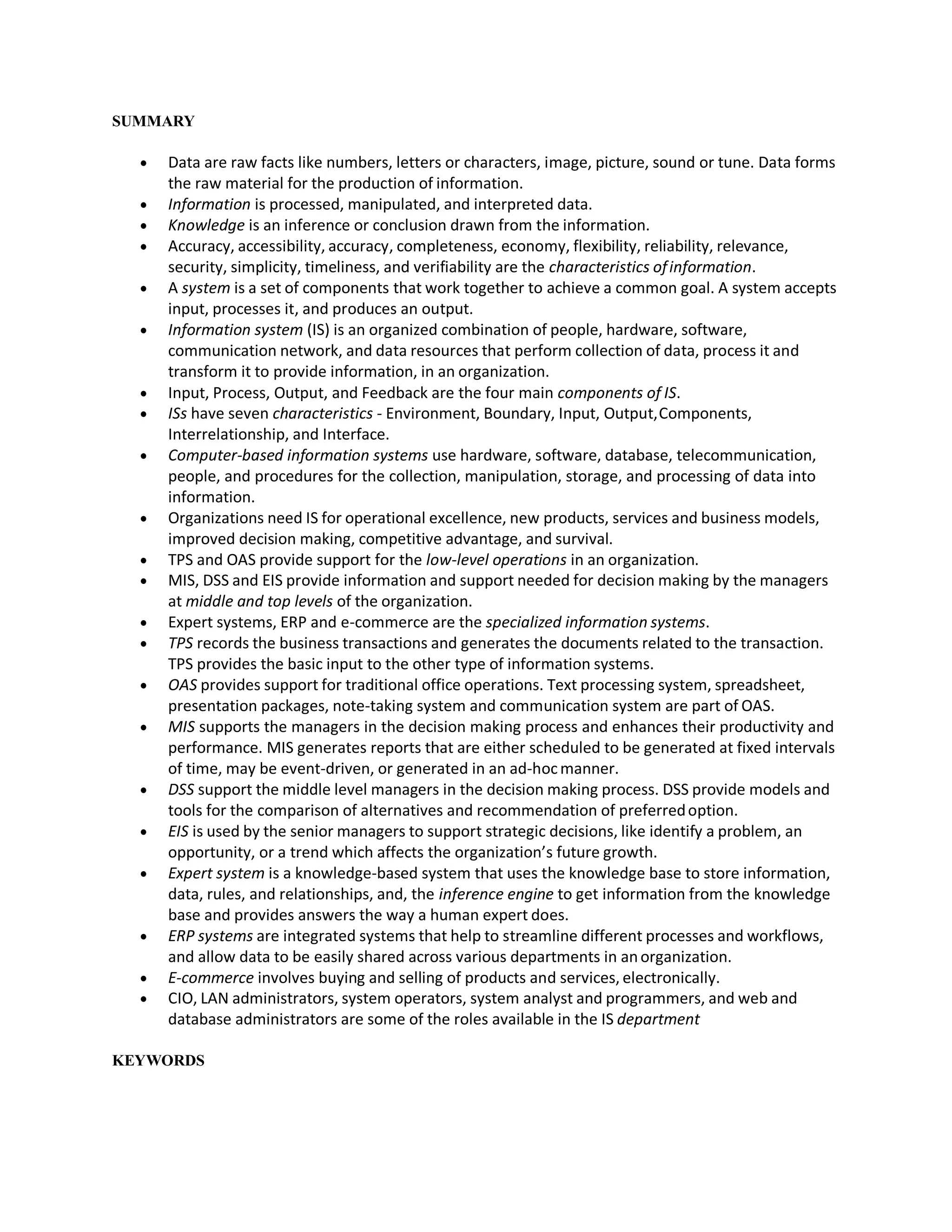 SUMMARY
 Data are raw facts like numbers, letters or characters, image, picture, sound or tune. Data forms
the raw material for the production of information.
 Information is processed, manipulated, and interpreted data.
 Knowledge is an inference or conclusion drawn from the information.
 Accuracy, accessibility, accuracy, completeness, economy, flexibility, reliability, relevance,
security, simplicity, timeliness, and verifiability are the characteristics ofinformation.
 A system is a set of components that work together to achieve a common goal. A system accepts
input, processes it, and produces an output.
 Information system (IS) is an organized combination of people, hardware, software,
communication network, and data resources that perform collection of data, process it and
transform it to provide information, in an organization.
 Input, Process, Output, and Feedback are the four main components of IS.
 ISs have seven characteristics - Environment, Boundary, Input, Output,Components,
Interrelationship, and Interface.
 Computer-based information systems use hardware, software, database, telecommunication,
people, and procedures for the collection, manipulation, storage, and processing of data into
information.
 Organizations need IS for operational excellence, new products, services and business models,
improved decision making, competitive advantage, and survival.
 TPS and OAS provide support for the low-level operations in an organization.
 MIS, DSS and EIS provide information and support needed for decision making by the managers
at middle and top levels of the organization.
 Expert systems, ERP and e-commerce are the specialized information systems.
 TPS records the business transactions and generates the documents related to the transaction.
TPS provides the basic input to the other type of information systems.
 OAS provides support for traditional office operations. Text processing system, spreadsheet,
presentation packages, note-taking system and communication system are part of OAS.
 MIS supports the managers in the decision making process and enhances their productivity and
performance. MIS generates reports that are either scheduled to be generated at fixed intervals
of time, may be event-driven, or generated in an ad-hocmanner.
 DSS support the middle level managers in the decision making process. DSS provide models and
tools for the comparison of alternatives and recommendation of preferredoption.
 EIS is used by the senior managers to support strategic decisions, like identify a problem, an
opportunity, or a trend which affects the organization’s future growth.
 Expert system is a knowledge-based system that uses the knowledge base to store information,
data, rules, and relationships, and, the inference engine to get information from the knowledge
base and provides answers the way a human expert does.
 ERP systems are integrated systems that help to streamline different processes and workflows,
and allow data to be easily shared across various departments in anorganization.
 E-commerce involves buying and selling of products and services, electronically.
 CIO, LAN administrators, system operators, system analyst and programmers, and web and
database administrators are some of the roles available in the IS department
KEYWORDS
 