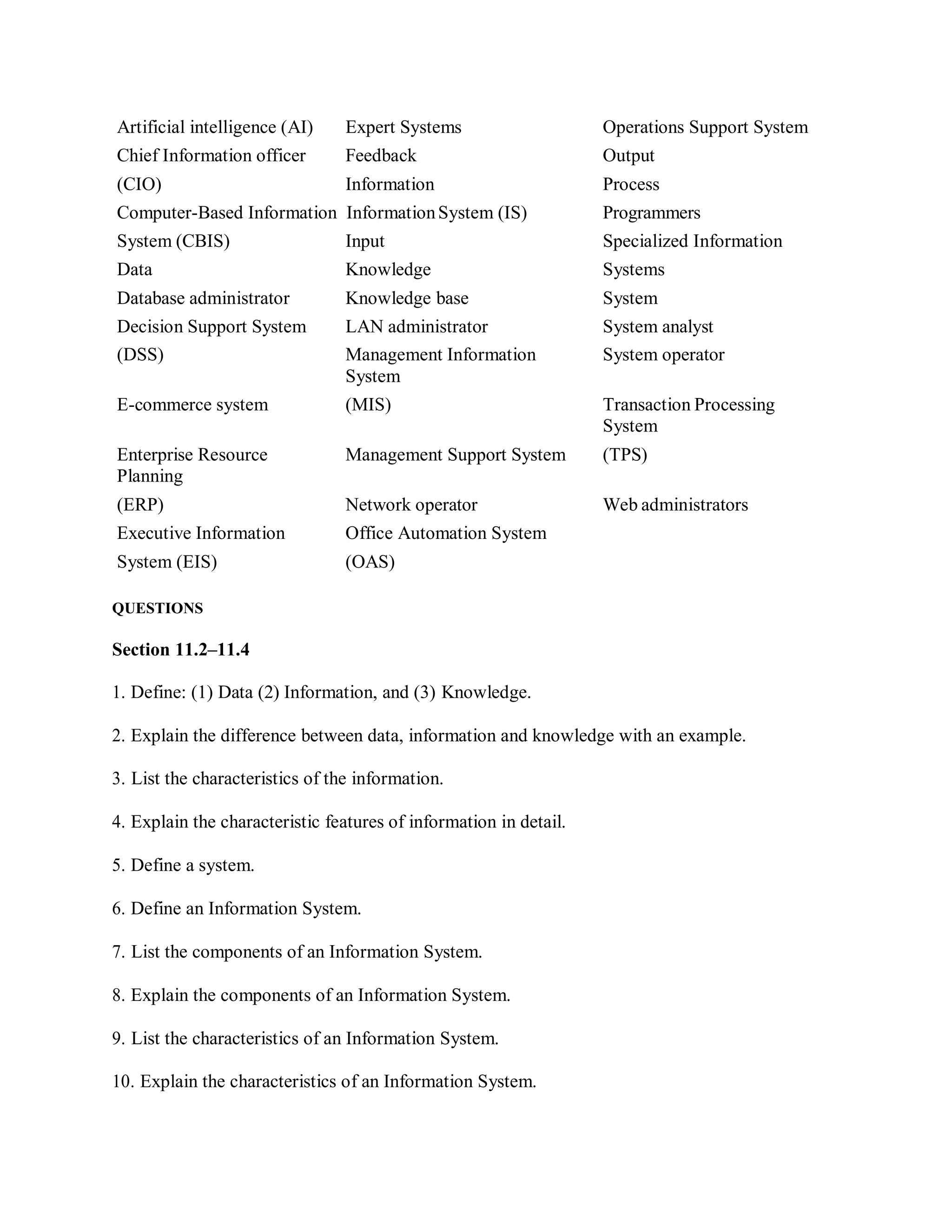 Artificial intelligence (AI) Expert Systems Operations Support System
Chief Information officer Feedback Output
(CIO) Information Process
Computer-Based Information InformationSystem (IS) Programmers
System (CBIS) Input Specialized Information
Data Knowledge Systems
Database administrator Knowledge base System
Decision Support System LAN administrator System analyst
(DSS) Management Information
System
System operator
E-commerce system (MIS) Transaction Processing
System
Enterprise Resource
Planning
Management Support System (TPS)
(ERP) Network operator Web administrators
Executive Information Office Automation System
System (EIS) (OAS)
QUESTIONS
Section 11.2–11.4
1. Define: (1) Data (2) Information, and (3) Knowledge.
2. Explain the difference between data, information and knowledge with an example.
3. List the characteristics of the information.
4. Explain the characteristic features of information in detail.
5. Define a system.
6. Define an Information System.
7. List the components of an Information System.
8. Explain the components of an Information System.
9. List the characteristics of an Information System.
10. Explain the characteristics of an Information System.
 