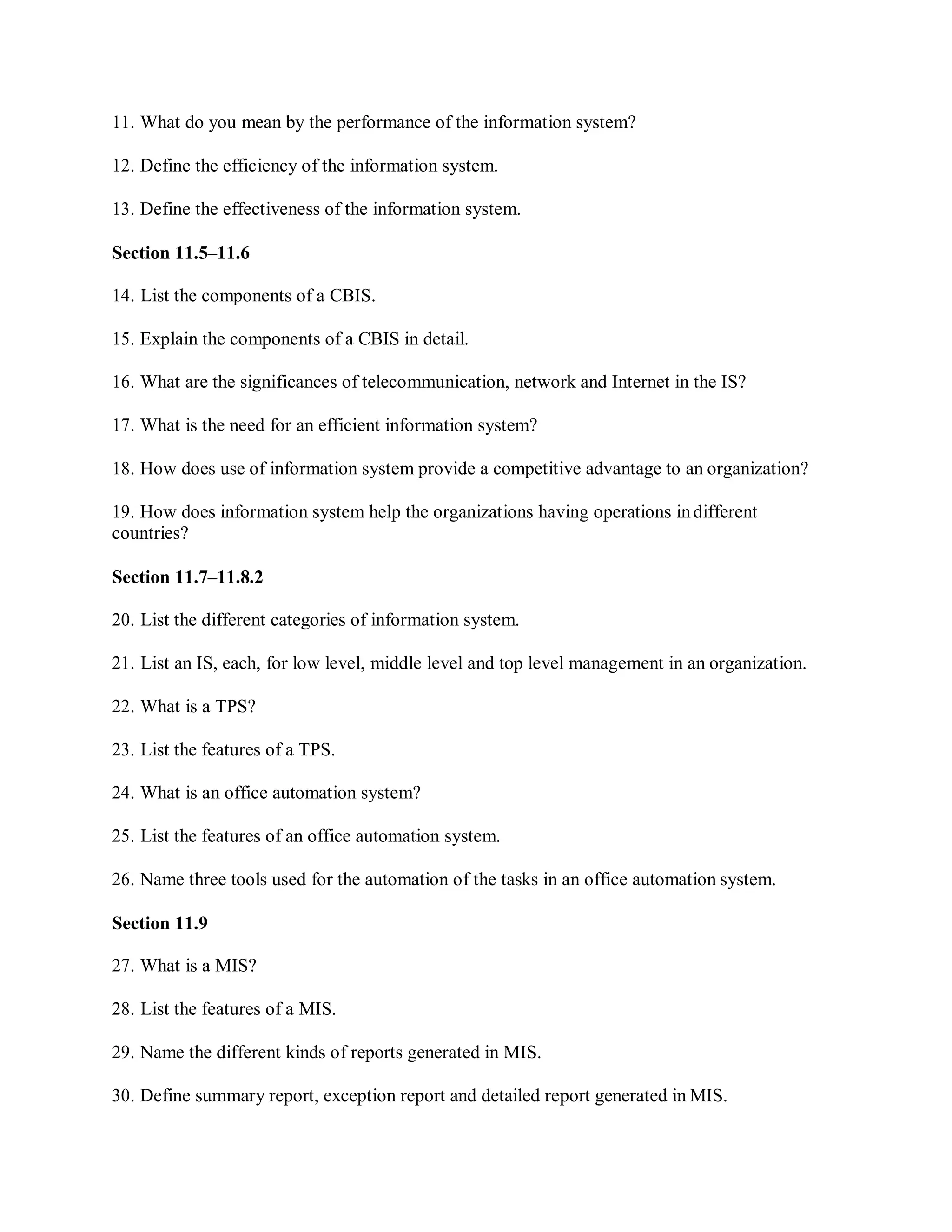 11. What do you mean by the performance of the information system?
12. Define the efficiency of the information system.
13. Define the effectiveness of the information system.
Section 11.5–11.6
14. List the components of a CBIS.
15. Explain the components of a CBIS in detail.
16. What are the significances of telecommunication, network and Internet in the IS?
17. What is the need for an efficient information system?
18. How does use of information system provide a competitive advantage to an organization?
19. How does information system help the organizations having operations indifferent
countries?
Section 11.7–11.8.2
20. List the different categories of information system.
21. List an IS, each, for low level, middle level and top level management in an organization.
22. What is a TPS?
23. List the features of a TPS.
24. What is an office automation system?
25. List the features of an office automation system.
26. Name three tools used for the automation of the tasks in an office automation system.
Section 11.9
27. What is a MIS?
28. List the features of a MIS.
29. Name the different kinds of reports generated in MIS.
30. Define summary report, exception report and detailed report generated in MIS.
 
