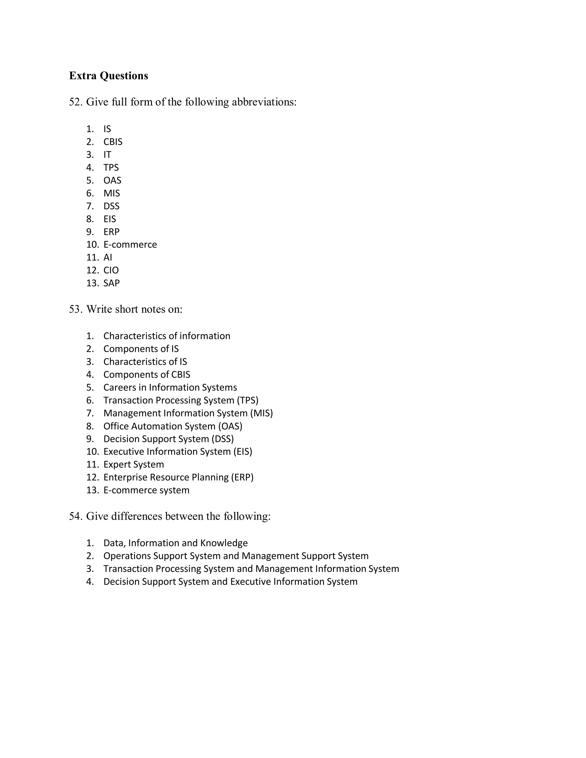 Extra Questions
52. Give full form of the following abbreviations:
1. IS
2. CBIS
3. IT
4. TPS
5. OAS
6. MIS
7. DSS
8. EIS
9. ERP
10. E-commerce
11. AI
12. CIO
13. SAP
53. Write short notes on:
1. Characteristics of information
2. Components of IS
3. Characteristics of IS
4. Components of CBIS
5. Careers in Information Systems
6. Transaction Processing System (TPS)
7. Management Information System (MIS)
8. Office Automation System (OAS)
9. Decision Support System (DSS)
10. Executive Information System (EIS)
11. Expert System
12. Enterprise Resource Planning (ERP)
13. E-commerce system
54. Give differences between the following:
1. Data, Information and Knowledge
2. Operations Support System and Management Support System
3. Transaction Processing System and Management Information System
4. Decision Support System and Executive Information System
 