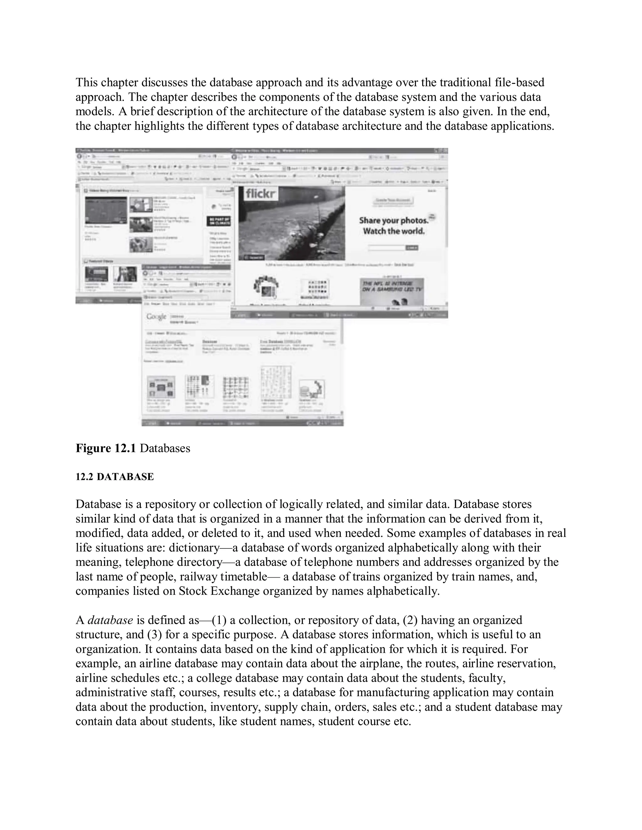 This chapter discusses the database approach and its advantage over the traditional file-based
approach. The chapter describes the components of the database system and the various data
models. A brief description of the architecture of the database system is also given. In the end,
the chapter highlights the different types of database architecture and the database applications.
Figure 12.1 Databases
12.2 DATABASE
Database is a repository or collection of logically related, and similar data. Database stores
similar kind of data that is organized in a manner that the information can be derived from it,
modified, data added, or deleted to it, and used when needed. Some examples of databases in real
life situations are: dictionary—a database of words organized alphabetically along with their
meaning, telephone directory—a database of telephone numbers and addresses organized by the
last name of people, railway timetable— a database of trains organized by train names, and,
companies listed on Stock Exchange organized by names alphabetically.
A database is defined as—(1) a collection, or repository of data, (2) having an organized
structure, and (3) for a specific purpose. A database stores information, which is useful to an
organization. It contains data based on the kind of application for which it is required. For
example, an airline database may contain data about the airplane, the routes, airline reservation,
airline schedules etc.; a college database may contain data about the students, faculty,
administrative staff, courses, results etc.; a database for manufacturing application may contain
data about the production, inventory, supply chain, orders, sales etc.; and a student database may
contain data about students, like student names, student course etc.
 