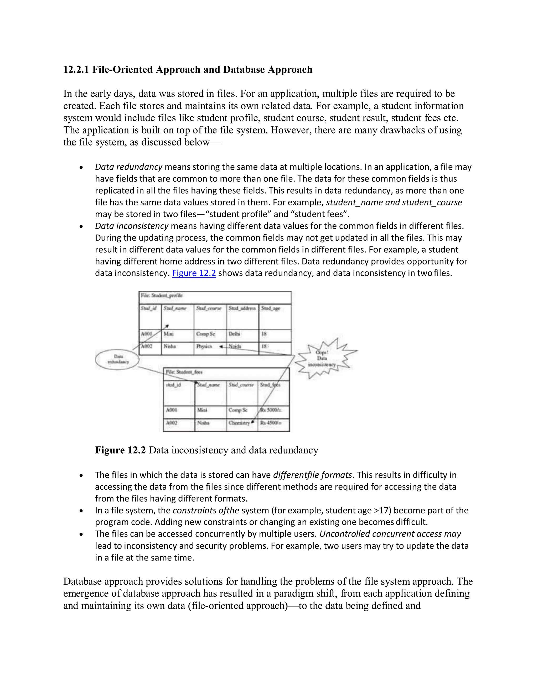 12.2.1 File-Oriented Approach and Database Approach
In the early days, data was stored in files. For an application, multiple files are required to be
created. Each file stores and maintains its own related data. For example, a student information
system would include files like student profile, student course, student result, student fees etc.
The application is built on top of the file system. However, there are many drawbacks of using
the file system, as discussed below—
 Data redundancy means storing the same data at multiple locations. In an application, a file may
have fields that are common to more than one file. The data for these common fields is thus
replicated in all the files having these fields. This results in data redundancy, as more than one
file has the same data values stored in them. For example, student_name and student_course
may be stored in two files—“student profile” and “student fees”.
 Data inconsistency means having different data values for the common fields in different files.
During the updating process, the common fields may not get updated in all the files. This may
result in different data values for the common fields in different files. For example, a student
having different home address in two different files. Data redundancy provides opportunity for
data inconsistency. Figure 12.2 shows data redundancy, and data inconsistency in twofiles.
Figure 12.2 Data inconsistency and data redundancy
 The files in which the data is stored can have differentfile formats. This results in difficulty in
accessing the data from the files since different methods are required for accessing the data
from the files having different formats.
 In a file system, the constraints ofthe system (for example, student age >17) become part of the
program code. Adding new constraints or changing an existing one becomes difficult.
 The files can be accessed concurrently by multiple users. Uncontrolled concurrent access may
lead to inconsistency and security problems. For example, two users may try to update the data
in a file at the same time.
Database approach provides solutions for handling the problems of the file system approach. The
emergence of database approach has resulted in a paradigm shift, from each application defining
and maintaining its own data (file-oriented approach)—to the data being defined and
 