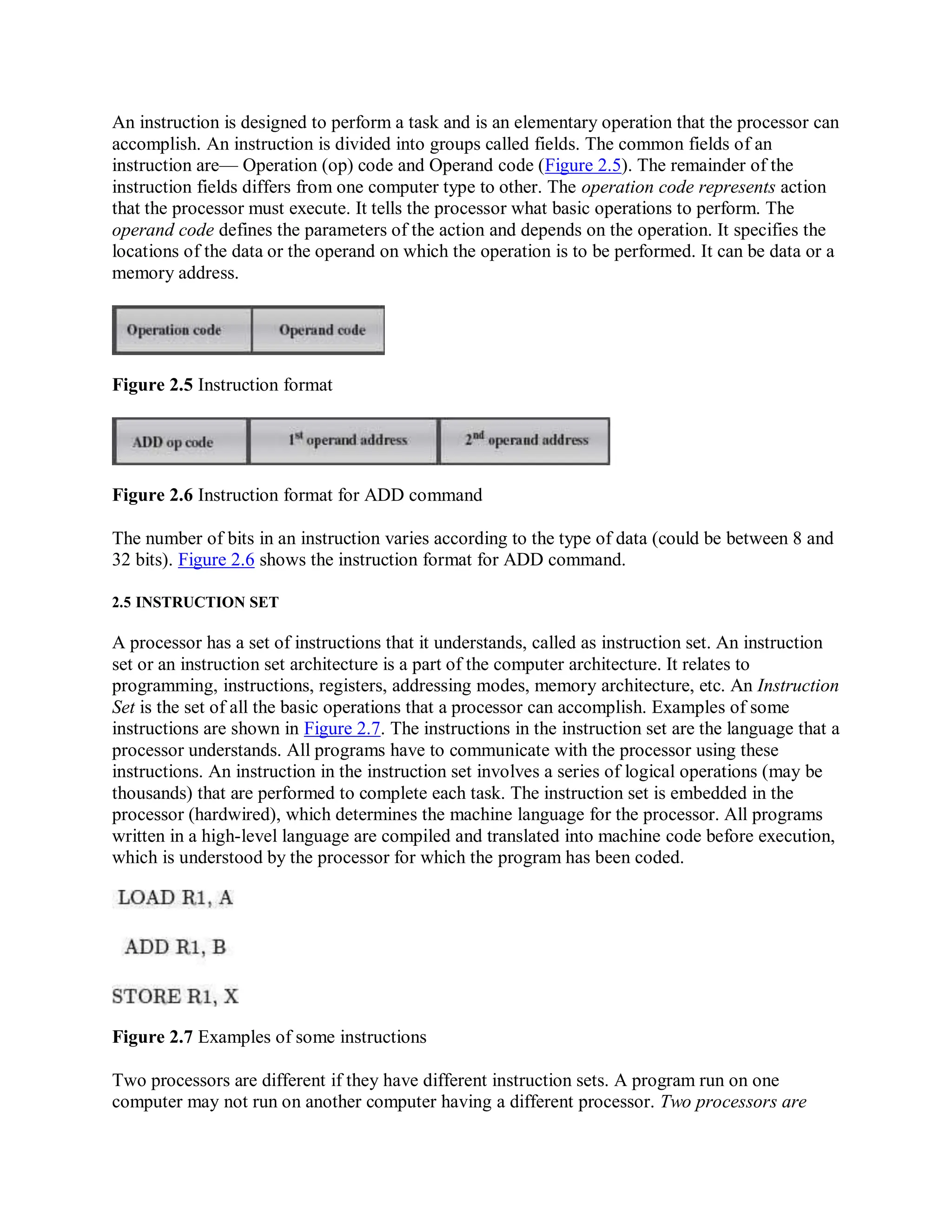 An instruction is designed to perform a task and is an elementary operation that the processor can
accomplish. An instruction is divided into groups called fields. The common fields of an
instruction are— Operation (op) code and Operand code (Figure 2.5). The remainder of the
instruction fields differs from one computer type to other. The operation code represents action
that the processor must execute. It tells the processor what basic operations to perform. The
operand code defines the parameters of the action and depends on the operation. It specifies the
locations of the data or the operand on which the operation is to be performed. It can be data or a
memory address.
Figure 2.5 Instruction format
Figure 2.6 Instruction format for ADD command
The number of bits in an instruction varies according to the type of data (could be between 8 and
32 bits). Figure 2.6 shows the instruction format for ADD command.
2.5 INSTRUCTION SET
A processor has a set of instructions that it understands, called as instruction set. An instruction
set or an instruction set architecture is a part of the computer architecture. It relates to
programming, instructions, registers, addressing modes, memory architecture, etc. An Instruction
Set is the set of all the basic operations that a processor can accomplish. Examples of some
instructions are shown in Figure 2.7. The instructions in the instruction set are the language that a
processor understands. All programs have to communicate with the processor using these
instructions. An instruction in the instruction set involves a series of logical operations (may be
thousands) that are performed to complete each task. The instruction set is embedded in the
processor (hardwired), which determines the machine language for the processor. All programs
written in a high-level language are compiled and translated into machine code before execution,
which is understood by the processor for which the program has been coded.
Figure 2.7 Examples of some instructions
Two processors are different if they have different instruction sets. A program run on one
computer may not run on another computer having a different processor. Two processors are
 