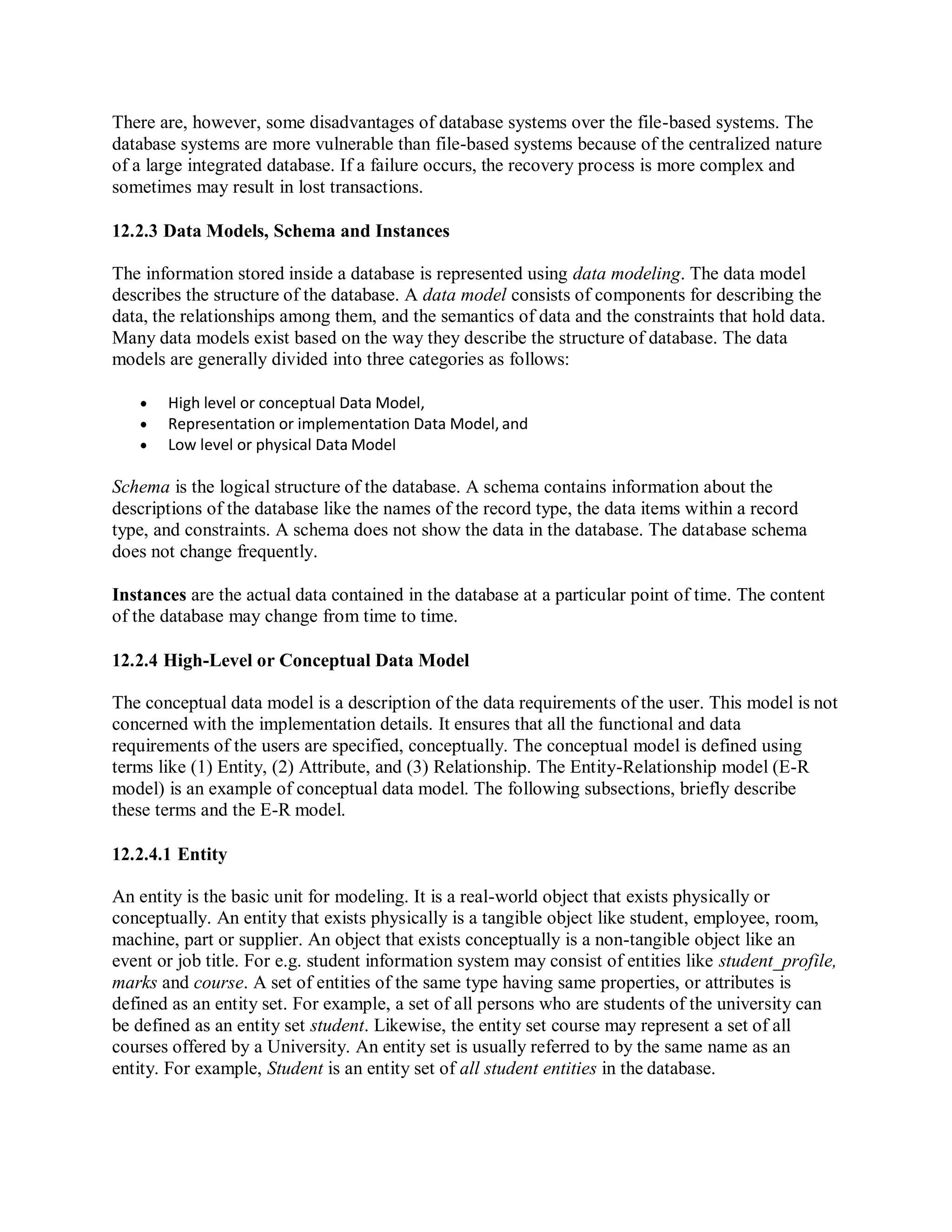There are, however, some disadvantages of database systems over the file-based systems. The
database systems are more vulnerable than file-based systems because of the centralized nature
of a large integrated database. If a failure occurs, the recovery process is more complex and
sometimes may result in lost transactions.
12.2.3 Data Models, Schema and Instances
The information stored inside a database is represented using data modeling. The data model
describes the structure of the database. A data model consists of components for describing the
data, the relationships among them, and the semantics of data and the constraints that hold data.
Many data models exist based on the way they describe the structure of database. The data
models are generally divided into three categories as follows:
 High level or conceptual Data Model,
 Representation or implementation Data Model, and
 Low level or physical Data Model
Schema is the logical structure of the database. A schema contains information about the
descriptions of the database like the names of the record type, the data items within a record
type, and constraints. A schema does not show the data in the database. The database schema
does not change frequently.
Instances are the actual data contained in the database at a particular point of time. The content
of the database may change from time to time.
12.2.4 High-Level or Conceptual Data Model
The conceptual data model is a description of the data requirements of the user. This model is not
concerned with the implementation details. It ensures that all the functional and data
requirements of the users are specified, conceptually. The conceptual model is defined using
terms like (1) Entity, (2) Attribute, and (3) Relationship. The Entity-Relationship model (E-R
model) is an example of conceptual data model. The following subsections, briefly describe
these terms and the E-R model.
12.2.4.1 Entity
An entity is the basic unit for modeling. It is a real-world object that exists physically or
conceptually. An entity that exists physically is a tangible object like student, employee, room,
machine, part or supplier. An object that exists conceptually is a non-tangible object like an
event or job title. For e.g. student information system may consist of entities like student_profile,
marks and course. A set of entities of the same type having same properties, or attributes is
defined as an entity set. For example, a set of all persons who are students of the university can
be defined as an entity set student. Likewise, the entity set course may represent a set of all
courses offered by a University. An entity set is usually referred to by the same name as an
entity. For example, Student is an entity set of all student entities in the database.
 