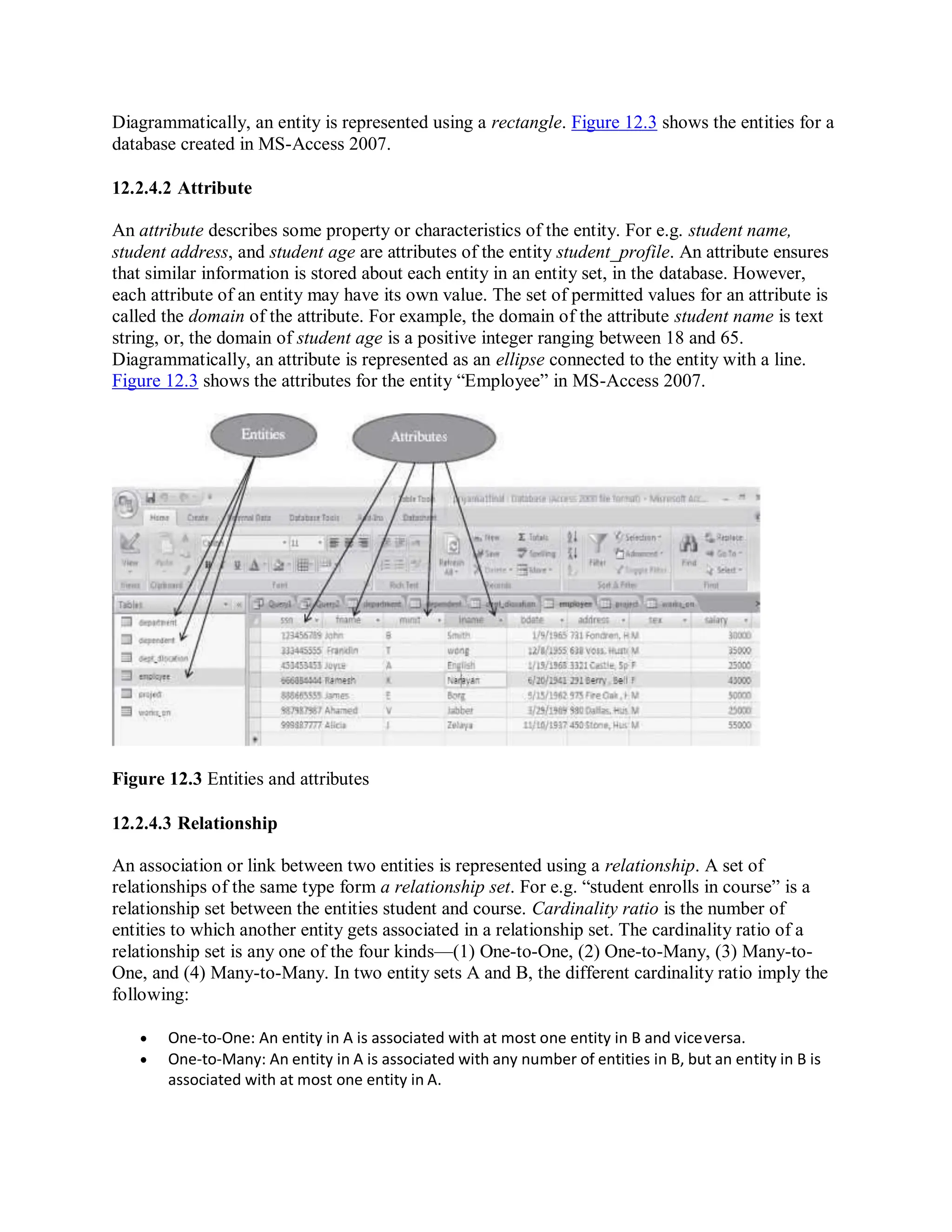 Diagrammatically, an entity is represented using a rectangle. Figure 12.3 shows the entities for a
database created in MS-Access 2007.
12.2.4.2 Attribute
An attribute describes some property or characteristics of the entity. For e.g. student name,
student address, and student age are attributes of the entity student_profile. An attribute ensures
that similar information is stored about each entity in an entity set, in the database. However,
each attribute of an entity may have its own value. The set of permitted values for an attribute is
called the domain of the attribute. For example, the domain of the attribute student name is text
string, or, the domain of student age is a positive integer ranging between 18 and 65.
Diagrammatically, an attribute is represented as an ellipse connected to the entity with a line.
Figure 12.3 shows the attributes for the entity “Employee” in MS-Access 2007.
Figure 12.3 Entities and attributes
12.2.4.3 Relationship
An association or link between two entities is represented using a relationship. A set of
relationships of the same type form a relationship set. For e.g. “student enrolls in course” is a
relationship set between the entities student and course. Cardinality ratio is the number of
entities to which another entity gets associated in a relationship set. The cardinality ratio of a
relationship set is any one of the four kinds—(1) One-to-One, (2) One-to-Many, (3) Many-to-
One, and (4) Many-to-Many. In two entity sets A and B, the different cardinality ratio imply the
following:
 One-to-One: An entity in A is associated with at most one entity in B and viceversa.
 One-to-Many: An entity in A is associated with any number of entities in B, but an entity in B is
associated with at most one entity in A.
 