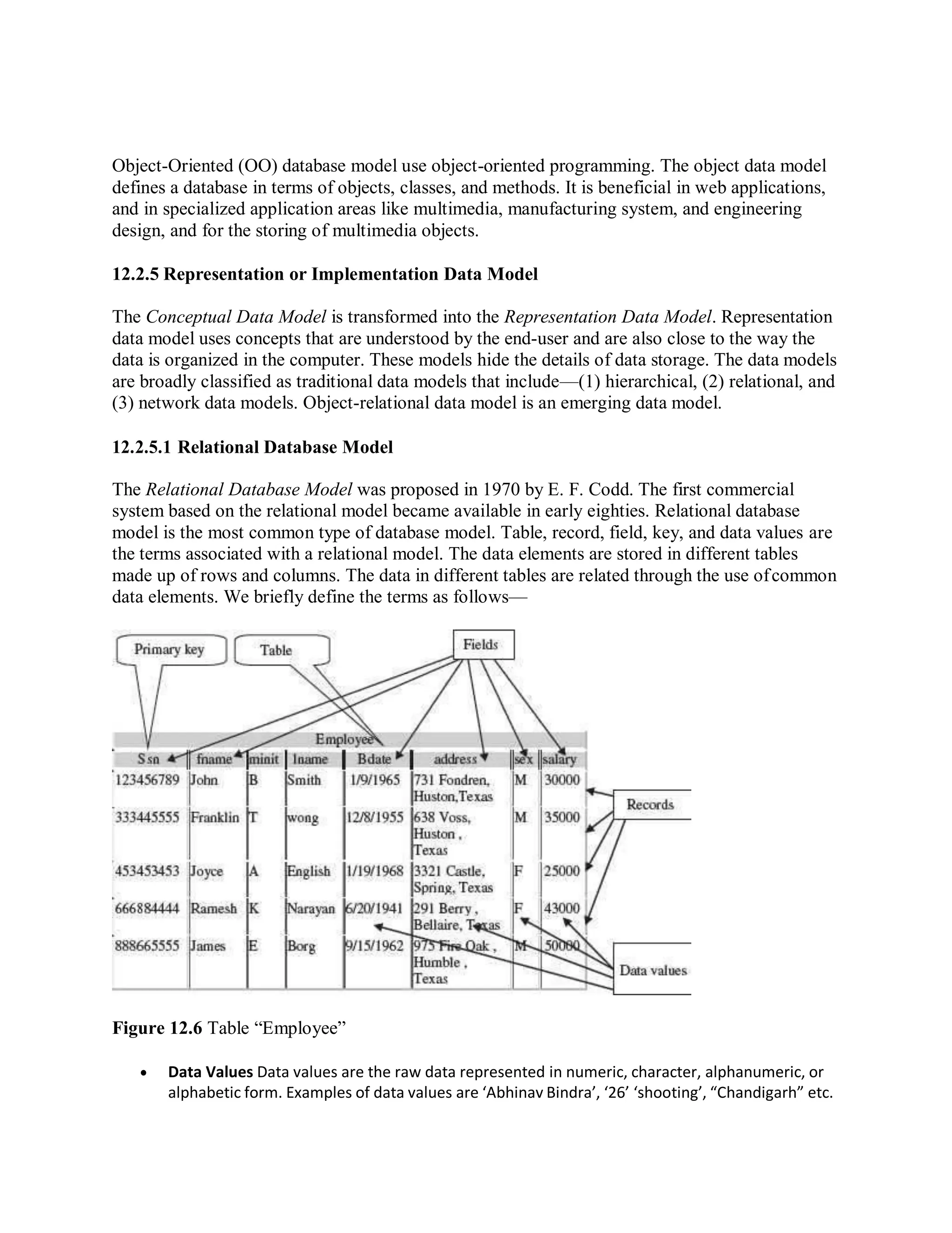 Object-Oriented (OO) database model use object-oriented programming. The object data model
defines a database in terms of objects, classes, and methods. It is beneficial in web applications,
and in specialized application areas like multimedia, manufacturing system, and engineering
design, and for the storing of multimedia objects.
12.2.5 Representation or Implementation Data Model
The Conceptual Data Model is transformed into the Representation Data Model. Representation
data model uses concepts that are understood by the end-user and are also close to the way the
data is organized in the computer. These models hide the details of data storage. The data models
are broadly classified as traditional data models that include—(1) hierarchical, (2) relational, and
(3) network data models. Object-relational data model is an emerging data model.
12.2.5.1 Relational Database Model
The Relational Database Model was proposed in 1970 by E. F. Codd. The first commercial
system based on the relational model became available in early eighties. Relational database
model is the most common type of database model. Table, record, field, key, and data values are
the terms associated with a relational model. The data elements are stored in different tables
made up of rows and columns. The data in different tables are related through the use ofcommon
data elements. We briefly define the terms as follows—
Figure 12.6 Table “Employee”
 Data Values Data values are the raw data represented in numeric, character, alphanumeric, or
alphabetic form. Examples of data values are ‘Abhinav Bindra’, ‘26’ ‘shooting’, “Chandigarh” etc.
 