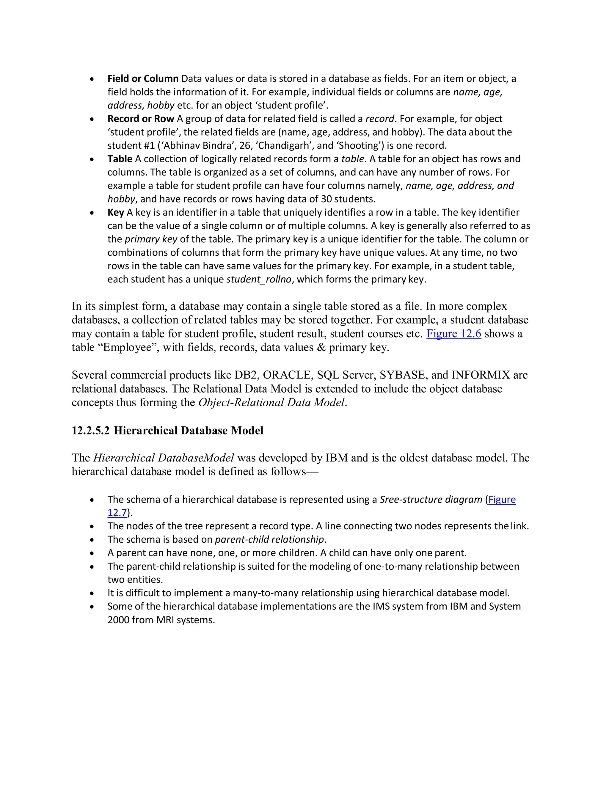  Field or Column Data values or data is stored in a database as fields. For an item or object, a
field holds the information of it. For example, individual fields or columns are name, age,
address, hobby etc. for an object ‘student profile’.
 Record or Row A group of data for related field is called a record. For example, for object
‘student profile’, the related fields are (name, age, address, and hobby). The data about the
student #1 (‘Abhinav Bindra’, 26, ‘Chandigarh’, and ‘Shooting’) is one record.
 Table A collection of logically related records form a table. A table for an object has rows and
columns. The table is organized as a set of columns, and can have any number of rows. For
example a table for student profile can have four columns namely, name, age, address, and
hobby, and have records or rows having data of 30 students.
 Key A key is an identifier in a table that uniquely identifies a row in a table. The key identifier
can be the value of a single column or of multiple columns. A key is generally also referred to as
the primary key of the table. The primary key is a unique identifier for the table. The column or
combinations of columns that form the primary key have unique values. At any time, no two
rows in the table can have same values for the primary key. For example, in a student table,
each student has a unique student_rollno, which forms the primary key.
In its simplest form, a database may contain a single table stored as a file. In more complex
databases, a collection of related tables may be stored together. For example, a student database
may contain a table for student profile, student result, student courses etc. Figure 12.6 shows a
table “Employee”, with fields, records, data values & primary key.
Several commercial products like DB2, ORACLE, SQL Server, SYBASE, and INFORMIX are
relational databases. The Relational Data Model is extended to include the object database
concepts thus forming the Object-Relational Data Model.
12.2.5.2 Hierarchical Database Model
The Hierarchical DatabaseModel was developed by IBM and is the oldest database model. The
hierarchical database model is defined as follows—
 The schema of a hierarchical database is represented using a Sree-structure diagram (Figure
12.7).
 The nodes of the tree represent a record type. A line connecting two nodes represents thelink.
 The schema is based on parent-child relationship.
 A parent can have none, one, or more children. A child can have only one parent.
 The parent-child relationship is suited for the modeling of one-to-many relationship between
two entities.
 It is difficult to implement a many-to-many relationship using hierarchical database model.
 Some of the hierarchical database implementations are the IMS system from IBM and System
2000 from MRI systems.
 