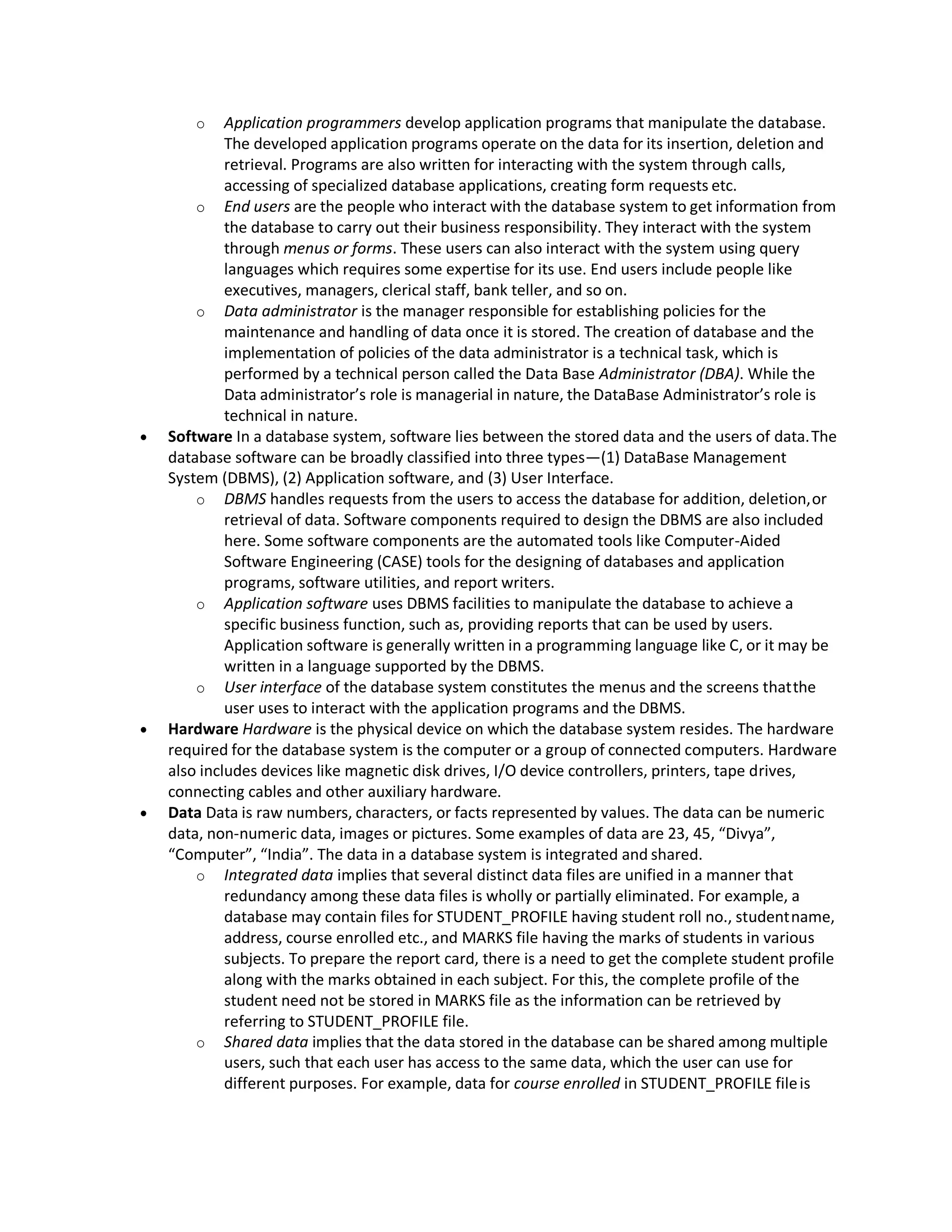 o Application programmers develop application programs that manipulate the database.
The developed application programs operate on the data for its insertion, deletion and
retrieval. Programs are also written for interacting with the system through calls,
accessing of specialized database applications, creating form requests etc.
o End users are the people who interact with the database system to get information from
the database to carry out their business responsibility. They interact with the system
through menus or forms. These users can also interact with the system using query
languages which requires some expertise for its use. End users include people like
executives, managers, clerical staff, bank teller, and so on.
o Data administrator is the manager responsible for establishing policies for the
maintenance and handling of data once it is stored. The creation of database and the
implementation of policies of the data administrator is a technical task, which is
performed by a technical person called the Data Base Administrator (DBA). While the
Data administrator’s role is managerial in nature, the DataBase Administrator’s role is
technical in nature.
 Software In a database system, software lies between the stored data and the users of data.The
database software can be broadly classified into three types—(1) DataBase Management
System (DBMS), (2) Application software, and (3) User Interface.
o DBMS handles requests from the users to access the database for addition, deletion,or
retrieval of data. Software components required to design the DBMS are also included
here. Some software components are the automated tools like Computer-Aided
Software Engineering (CASE) tools for the designing of databases and application
programs, software utilities, and report writers.
o Application software uses DBMS facilities to manipulate the database to achieve a
specific business function, such as, providing reports that can be used by users.
Application software is generally written in a programming language like C, or it may be
written in a language supported by the DBMS.
o User interface of the database system constitutes the menus and the screens thatthe
user uses to interact with the application programs and the DBMS.
 Hardware Hardware is the physical device on which the database system resides. The hardware
required for the database system is the computer or a group of connected computers. Hardware
also includes devices like magnetic disk drives, I/O device controllers, printers, tape drives,
connecting cables and other auxiliary hardware.
 Data Data is raw numbers, characters, or facts represented by values. The data can be numeric
data, non-numeric data, images or pictures. Some examples of data are 23, 45, “Divya”,
“Computer”, “India”. The data in a database system is integrated and shared.
o Integrated data implies that several distinct data files are unified in a manner that
redundancy among these data files is wholly or partially eliminated. For example, a
database may contain files for STUDENT_PROFILE having student roll no., studentname,
address, course enrolled etc., and MARKS file having the marks of students in various
subjects. To prepare the report card, there is a need to get the complete student profile
along with the marks obtained in each subject. For this, the complete profile of the
student need not be stored in MARKS file as the information can be retrieved by
referring to STUDENT_PROFILE file.
o Shared data implies that the data stored in the database can be shared among multiple
users, such that each user has access to the same data, which the user can use for
different purposes. For example, data for course enrolled in STUDENT_PROFILE fileis
 