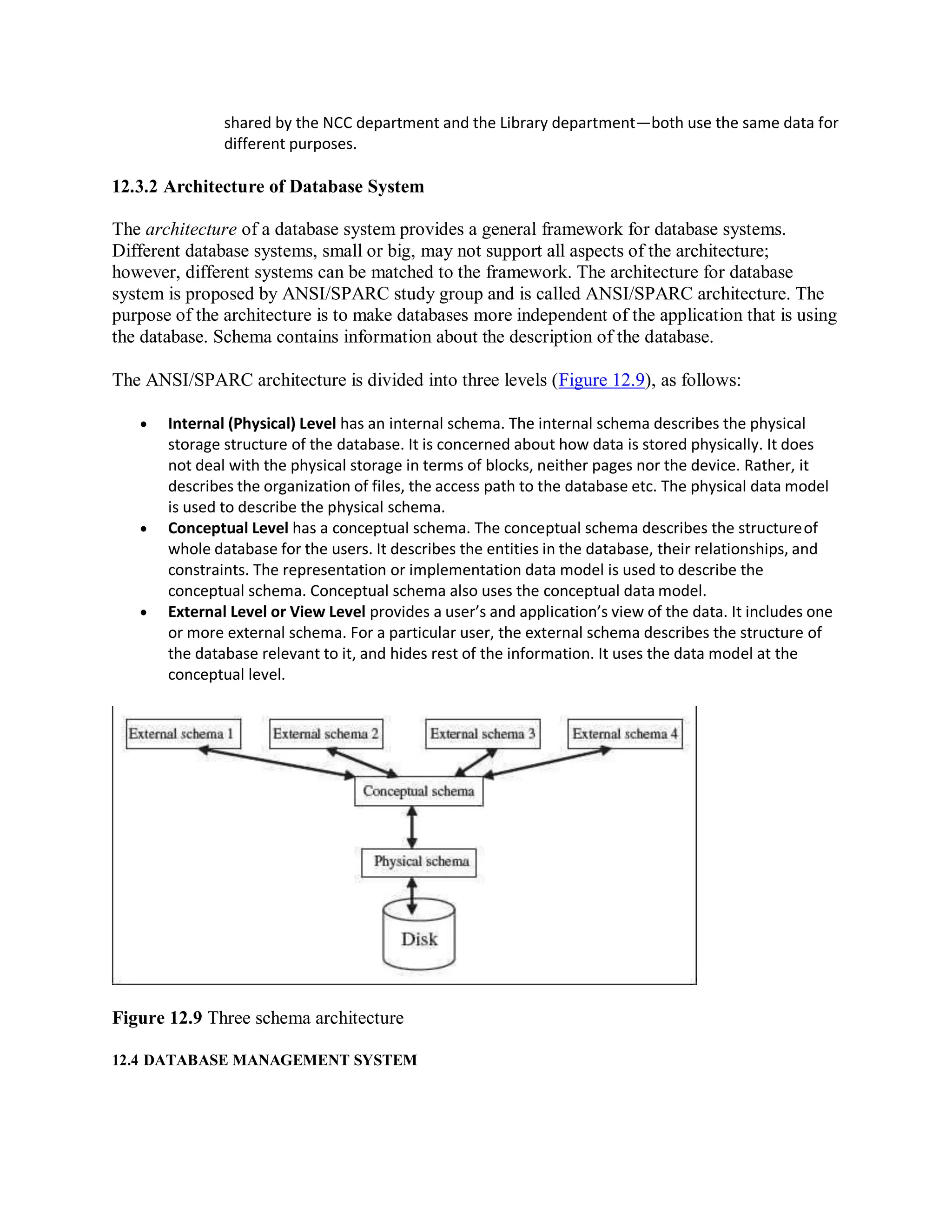 shared by the NCC department and the Library department—both use the same data for
different purposes.
12.3.2 Architecture of Database System
The architecture of a database system provides a general framework for database systems.
Different database systems, small or big, may not support all aspects of the architecture;
however, different systems can be matched to the framework. The architecture for database
system is proposed by ANSI/SPARC study group and is called ANSI/SPARC architecture. The
purpose of the architecture is to make databases more independent of the application that is using
the database. Schema contains information about the description of the database.
The ANSI/SPARC architecture is divided into three levels (Figure 12.9), as follows:
 Internal (Physical) Level has an internal schema. The internal schema describes the physical
storage structure of the database. It is concerned about how data is stored physically. It does
not deal with the physical storage in terms of blocks, neither pages nor the device. Rather, it
describes the organization of files, the access path to the database etc. The physical data model
is used to describe the physical schema.
 Conceptual Level has a conceptual schema. The conceptual schema describes the structureof
whole database for the users. It describes the entities in the database, their relationships, and
constraints. The representation or implementation data model is used to describe the
conceptual schema. Conceptual schema also uses the conceptual data model.
 External Level or View Level provides a user’s and application’s view of the data. It includes one
or more external schema. For a particular user, the external schema describes the structure of
the database relevant to it, and hides rest of the information. It uses the data model at the
conceptual level.
Figure 12.9 Three schema architecture
12.4 DATABASE MANAGEMENT SYSTEM
 